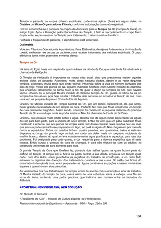 Tratado o paciente ou corpos (níveis) espirituais, poderemos aplicar (fixar) em algum deles, os
Diatetes ou Micro-Organizadores Florais, conforme autorização do mundo espiritual.
Por fim encaminha-se o paciente ou corpos desdobrados para o Templo de On (Templo de Cura), no
antigo Egito. Após a liberação pelos Sacerdotes do Templo, é feito o reacoplamento no corpo físico
do paciente, se permanecer no Templo para tratamento, o retorno será automático.
Fechada a freqüência do paciente, o atendimento está encerrado.
Dialimetria
Vide em: Técnicas Operacionais Apométricas. Pela Dialimetria, deseja-se fortemente a diminuição da
coesão molecular nos corpos do paciente, para receber tratamento dos médicos espirituais. O corpo
etérico se torna mole, plasmável e menos denso.
Templo de On
Na terra do Egito havia um resplendor que irradiava da cidade de On, que mais tarde foi rebatizada e
chamada de Heliópolis.
O Templo de Heliópolis é importante na nossa vida atual, visto que precisamos reviver aqueles
antigos ciclos do passado. Aconteceu muita coisa naquela cidade, dentro e ao redor daqueles
templos, aconteceu muita coisa que ainda exerce influência sobre a vida do homem civilizado dos
dias de hoje. Vindo dos planos de luz, alguém chamado Oneferu, nono Mestre iniciado da Atlântida,
que encarnou plenamente no corpo físico a fim de guiar e dirigir os Templos de On, pois haviam
vários. Oneferu foi o principal Mestre iniciado do Grande Templo de On, guiará os filhos da luz no
templo dos dias atuais, pois hoje em dia o trabalho dele consiste em construir o Templo de Luz, mais
uma vez, na preparação para o Cristo da Era de Aquário.
Oneferu foi Mestre iniciado do Templo Central de On, por um tempo considerável, até que sentiu
haver grande necessidade de um templo de cura. Portanto fez com que fosse construído um templo
de cura realmente magnífico. Assim sendo, o templo foi construído a pequena distância do principal
Templo de On e num lugar onde se podia avistar o Nilo, foi chamado de Fonte do Sol Vivo.
Oneferu, que possuía muito poder sobre a água, decidiu que de algum modo devia trazer as águas
do Nilo para bem perto, para a sombra do novo templo. Então fez com que um pátio quadrado fosse
construído e ordenou que nos planos do templo, este pátio fosse cercado pelos quartos de cura, mas
que em sua parte central fosse preparado um lago, ao qual as águas do Nilo chegassem por meio de
canos e aquedutos. Todos os quartos tinham quatro paredes, em quadrados, belos e estavam
dispostos ao longo do grande lago central; em cada um deles havia um pequeno recipiente de
marfim branco, dentro do qual jorrava constantemente água purificada e aquecida, para uso dos
pacientes. Foi designada para cada quarto, a cor requerida para a doença específica que ali seria
tratada. Então surgiu a questão da cura de crianças, e para não misturá-las com os adultos, foi
construído um templo de sura somente para elas.
O grande Templo de Cura que Oneferu fez, possuía dois salões iguais, os quais faziam parte do
edifício do templo. O templo em si, ficava na parte central; à sua direita, erguia-se um templo igual,
onde, num dos lados, eram guardados os registros do trabalho de construção, e no outro lado
estavam os registros das doenças, dos tratamentos curativos e das curas. No salão que ficava do
outro lado do templo de cura, eram preparadas as águas curativas e as poções a serem ministradas
aqueles a quem haviam sido prescritas.
As vestimentas dos que trabalhavam no templo, eram de acordo com sua função e local de trabalho.
O Mestre iniciado do templo de cura, usava além de uma cobertura sobre a cabeça, uma fita em
torno da testa, contendo uma pedra preciosa que indicava seu numero entre os iniciados da
Atlântida.
APOMETRIA: NEM PROBLEMA, NEM SOLUÇÃOAPOMETRIA: NEM PROBLEMA, NEM SOLUÇÃO
Dr. Ricardo di Bernardi
* Presidente do ICEF – Instituto de Cultura Espírita de Florianópolis.
Revista Internacional de Espiritismo – Agosto de 1998 – Pags. 296 e 297
104
 