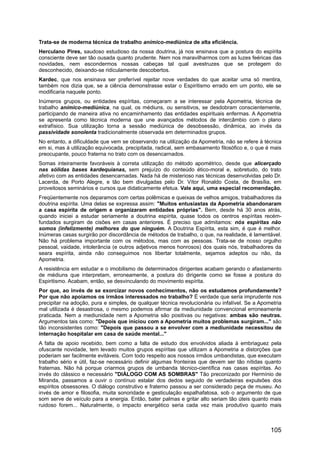 Trata-se de moderna técnica de trabalho anímico-mediúnica de alta eficiência.
Herculano Pires, saudoso estudioso da nossa doutrina, já nos ensinava que a postura do espírita
consciente deve ser tão ousada quanto prudente. Nem nos maravilharmos com as luzes feéricas das
novidades, nem escondermos nossas cabeças tal qual avestruzes que se protegem do
desconhecido, deixando-se ridiculamente descobertos.
Kardec, que nos ensinava ser preferível rejeitar nove verdades do que aceitar uma só mentira,
também nos dizia que, se a ciência demonstrasse estar o Espiritismo errado em um ponto, ele se
modificaria naquele ponto.
Inúmeros grupos, ou entidades espíritas, começaram a se interessar pela Apometria, técnica de
trabalho anímico-mediúnica, na qual, os médiuns, ou sensitivos, se desdobram conscientemente,
participando de maneira ativa no encaminhamento das entidades espirituais enfermas. A Apometria
se apresenta como técnica moderna que une avançados métodos de intercâmbio com o plano
extrafísico. Sua utilização torna a sessão mediúnica de desobsessão, dinâmica, ao invés da
passividade sonolenta tradicionalmente observada em determinados grupos.
No entanto, a dificuldade que vem se observando na utilização da Apometria, não se refere à técnica
em si, mas à utilização equivocada, precipitada, radical, sem embasamento filosófico e, o que é mais
preocupante, pouco fraterna no trato com os desencarnados.
Somas inteiramente favoráveis à correta utilização do método apométrico, desde que alicerçado
nas sólidas bases kardequianas, sem prejuízo do conteúdo ético-moral e, sobretudo, do trato
afetivo com as entidades desencarnadas. Nada há de misterioso nas técnicas desenvolvidas pelo Dr.
Lacerda, de Porto Alegre, e tão bem divulgadas pelo Dr. Vítor Ronaldo Costa, de Brasília, em
proveitosos seminários e cursos que didaticamente efetua. Vale aqui, uma especial recomendação.
Freqüentemente nos deparamos com certas polêmicas e queixas de velhos amigos, trabalhadores da
doutrina espírita. Uma delas se expressa assim: "Muitos entusiastas da Apometria abandonaram
a casa espírita de origem e organizaram entidades próprias". Bem, desde há 30 anos atrás,
quando iniciei a estudar seriamente a doutrina espírita, quase todos os centros espíritas recém-
fundados surgiram de cisões em casas anteriores. É preciso que admitamos: nós espíritas não
somos (infelizmente) melhores do que ninguém. A Doutrina Espírita, esta sim, é que é melhor.
Inúmeras casas surgirão por discordância de métodos de trabalho, o que, na realidade, é lamentável.
Não há problema importante com os métodos, mas com as pessoas. Trata-se de nosso orgulho
pessoal, vaidade, intolerância (e outros adjetivos menos honrosos) dos quais nós, trabalhadores da
seara espírita, ainda não conseguimos nos libertar totalmente, sejamos adeptos ou não, da
Apometria.
A resistência em estudar e o imobilismo de determinados dirigentes acabam gerando o afastamento
de médiuns que interpretam, erroneamente, a postura do dirigente como se fosse a postura do
Espiritismo. Acabam, então, se desvinculando do movimento espírita.
Por que, ao invés de se exorcizar novos conhecimentos, não os estudamos profundamente?
Por que não apoiamos os irmãos interessados no trabalho? É verdade que seria imprudente nos
precipitar na adoção, pura e simples, de qualquer técnica revolucionária ou infalível. Se a Apometria
mal utilizada é desastrosa, o mesmo podemos afirmar da mediunidade convencional erroneamente
praticada. Nem a mediunidade nem a Apometria são positivas ou negativas: ambas são neutras.
Argumentos tais como: "Depois que iniciou com a Apometria muitos problemas surgiram..." são
tão inconsistentes como: "Depois que passou a se envolver com a mediunidade necessitou de
internação hospitalar em casa de saúde mental..."
A falta de apoio recebido, bem como a falta de estudo dos envolvidos aliada à embriaguez pela
ofuscante novidade, tem levado muitos grupos espíritas que utilizam a Apometria a distorções que
poderiam ser facilmente evitáveis. Com todo respeito aos nossos irmãos umbandistas, que executam
trabalho sério e útil, faz-se necessário definir algumas fronteiras que devem ser tão nítidas quanto
fraternas. Não há porque criarmos grupos de umbanda técnico-científica nas casas espíritas. Ao
invés do clássico e necessário "DIÁLOGO COM AS SOMBRAS" Tão preconizado por Hermínio de
Miranda, passamos a ouvir o contínuo estalar dos dedos seguido de verdadeiras expulsões dos
espíritos obsessores. O diálogo construtivo e fraterno passou a ser considerado peça de museu. Ao
invés de amor e filosofia, muita sonoridade e gesticulação espalhafatosa, sob o argumento de que
som serve de veículo para a energia. Então, bater palmas e gritar alto seriam tão úteis quanto mais
ruidoso forem... Naturalmente, o impacto energético seria cada vez mais produtivo quanto mais
105
 
