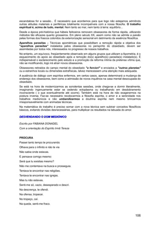 escandalosa for a sessão... É necessário que acordemos para que logo não estejamos admitindo
outras atitudes materiais e periféricas totalmente incompatíveis com a nossa filosofia. O trabalho
espiritual é, acima de tudo, mental. Nem tanto ao mar, nem tanto à terra: equilíbrio...
Desde a época pré-histórica que hábeis feiticeiros removem obsessores de forma rápida, utilizando
métodos tão eficazes quanto grosseiros. Em pleno século XX, assim como não se admite a paixão
pelas formas dos frascos coloridos da exteriorização sensorial em detrimento da essência filosófica.
Aparelhos parasitas – Técnicas apométricas que possibilitam a remoção rápida e objetiva dos
"aparelhos parasitas" instalados pelos obsessores no perispírito do obsediado, devem ser
assimiladas por todos nós, interessados no progresso de nossos trabalhos.
No entanto, um equívoco, freqüentemente observado em alguns grupos que utilizam a Apometria, é o
esquecimento do apoio ao obsediado após a remoção do(s) aparelho(s) parasita(s) instalado(s). É
indispensável o esclarecimento pelo estudo e a promoção da reforma íntima da pretensa vítima que,
não se modificando, logo irá atrair novos obsessores.
Obsessores retirados do campo mental do obsediado "a forciori" e enviados a "outros planetas"
ou a estranhos locais ou dimensões extrafísicas, talvez merecessem uma atenção mais adequada.
A ausência de diálogo com espíritos enfermos, em certos casos, apenas determinará a mudança de
endereço dos obsessores, bem como a admissão de novos inquilinos na casa mental desocupada do
obsediado.
Se está na hora de modernizarmos as sonolentas sessões, onde chega-se a dormir literalmente,
imaginando ingenuamente estar se cedendo ectoplasma ou trabalhando em desdobramento
inconsciente ( o que eventualmente até ocorre). Também está na hora de não exagerarmos na
postura inversa. Faz-se necessário recolocarmos a filosofia espírita, o amor e a serenidade nos
trabalhos mediúnicos e não umbandizarmos a doutrina espírita nem mesmo brincarmos
irresponsavelmente com animadas técnicas.
Na matemática do trabalho é preciso somar com a nova técnica sem subtrair conceitos filosóficos
básicos, evitando divisões desnecessárias, para multiplicar os resultados na tabuada do amor.
DESVENDANDO O DOM MEDIÚNICODESVENDANDO O DOM MEDIÚNICO
Escrito por FABIANA DONADEL
Com a orientação do Espírito Irmã Tereza
PROCURA
Passei tanto tempo te procurando
Olhava para o infinito e não te via
Não sabia onde estavas.
E pensava comigo mesmo:
Será que tu existias mesmo?
Não me contentava na busca e prosseguia.
Tentava te encontrar nas religiões.
Tentava te encontrar nas igrejas.
Mas tu não estavas.
Senti-me só, vazio, desesperado e descri.
Na descrença, te ofendi.
Na ofensa, tropecei.
No tropeço, caí.
Na queda, senti-me fraco.
106
 