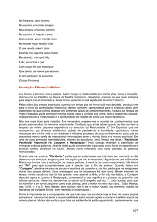 Na fraqueza, pedi socorro.
No socorro, encontrei amigos.
Nos amigos, encontrei carinho
No carinho, vi nascer o amor.
Com o amor, vi um mundo novo.
No mundo novo, resolvi viver.
O que recebi, resolvi doar.
Doando-me, alguma coisa recebi.
Recebendo, me senti feliz.
Feliz, encontrei a paz.
Com a paz, foi que enxerguei
Que dentro de mim é que estavas
E sem perceber, te encontrei.
(Tobias Pinheiro)
Introdução - Palavras da Médium
Luz Divina a iluminar meus passos. Assim surgiu a mediunidade em minha vida. Doce e tranqüila,
chamou-me ao trabalho na Seara do Mestre Nazareno. Desatenta, precisei de voz mais enérgica
para dispor-me ao chamado e, desta forma, aprender o real significado do Amor Fraterno.
Pelas mãos dos amigos espirituais, conheci um amigo que de forma sutil mas decidida, conduziu-me
para o início do aprendizado mediúnico, dando, também, oportunidade para o exercício deste dom
esplêndido do qual somos dotados em diferentes graus de comprometimento. Através da Terapia de
Vidas Passadas, pude conhecer minhas outras vidas e verificar que vinha, com o passar dos séculos,
negligenciando a mediunidade e a oportunidade de resgate de erros que esta proporciona.
Não era mais hora para rebeldia. Era necessário preparar-me e acordar os conhecimentos que
jaziam adormecidos na memória inconsciente. Confesso que ainda relutei quanto ao fato de falar a
respeito de minha pequena experiência no exercício da Mediunidade. O Ser Espiritual que me
acompanhou por diversas existências, dotado de persistência e humildade, oportunizou várias
mudanças em minha vida e um doloroso e eficiente processo de auto-conhecimento, para que eu
assumisse minha tarefa de intercambiar informações entre o mundo físico e o mundo espiritual. Em
uma de suas primeiras manifestações, através da psicofonia, Irmã Tereza nos disse: "Paciência!
Paciência! Paciência! Fé, Coragem e Resignação!" Hoje consigo entender o significado de
enérgicas e doces palavras. Através delas pude compreender o passado como fonte de experiência e
produzir efeitos benéficos no futuro. Jamais havia entendido com tanta precisão as palavras
mencionadas.
Quando ela me ensinou "Paciência", pedia que eu entendesse que tudo tem seu momento e não
devemos nos antecipar, exigindo para nós aquilo que não é necessário. Aguardando que a Bondade
Divina nos brinde com a realização de nossos pedidos, à medida de nosso merecimento. Me falava
em "Fé", para que compreendesse que é preciso crer a fim de ensinar. Quando falava em
"Coragem", alertava-me para as sarças e espinhos do caminho e, por fim, pedia que me resignasse
diante das provas difíceis. Essa mensagem nos foi repassada há dois anos. Nesse intervalo de
tempo, minha paciência não foi tão grande, mas aprendi a tê-la; a Fé não me faltou; a Coragem
descobri agora e, quanto à Resignação, compreendi o que significa e o porquê de possuí-la nas
últimas semanas. Neste dia, lembrei-me do trecho do Evangelho que diz: "... todo aquele, pois, que
se humilhar e se tornar pequeno como esta criança, será o maior no reino dos céus..."(São Mateus,
cap. XVIII, v. 1 a 5). Meu desejo, sem dúvida, não é ser o maior. Quero, tão somente, aceitar os
desígnios da Bondade Divina "sem rebeldias e reclamações".
Como é importante ter a compreensão de que tudo que nos acontece hoje é fruto de nossa própria
semeadura. Isso nos faz sentir a responsabilidade sobre nossas ações e nos leva a refletir acerca de
nossos planos. Muitos dos sonhos que tinha na adolescência estão aguardando, pacientemente, sua
107
 