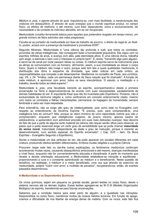 Médium é, pois, o agente através do qual, impulsiona-se, com mais facilidade, a reestruturação das
criaturas em desequilíbrio. É através de suas energias que o mundo espiritual produz, no campo
físico, os efeitos de melhoria, e até mesmo, cura total, dependendo, única e exclusivamente, da
necessidade e da vontade do indivíduo atendido, em se ver recuperado.
Mediunidade constitui ferramenta básica para aqueles que pretendem resgatar em tempo menor, um
grande número de fatos advindos das vidas pregressas.
Faculta-se ao portador da mediunidade em fase de trabalho de socorro, o direito de negá-la, ao fazê-
lo, porém, arcará com a presença da inestimável e proveitosa DOR".
Segundo Miramez, Mediunidade é "uma ciência tão profunda e sutil, que todos os combates,
provindos de várias inteligências, não conseguem fazer a humanidade esquecê-la. Ela viajou com os
espíritos milhões de anos, e avança com eles, pela eternidade afora. É uma ciência divina, trabalha
sem exigir, e estimula o bem com o interesse no próprio bem". É, ainda, "transmitir algo para alguém,
é servir-se de canal por onde passam idéias ou coisas. O médium espírita serve de instrumento para
as almas se comunicarem com os homens, afirmando, assim, a sua imortalidade ao deixar o corpo
físico. Quem é médium não inveje o outro, porque este tem tais e quais qualidades mediúnicas. A
distribuição dos dons é esquema da divindade, que sabe colocar em cada ombro, as
responsabilidades que compete a ele desempenhar. Meditemos no conselho de Paulo, aos coríntios,
cap. VII, v. 24: "Irmãos, cada um permaneça diante de Deus naquilo que foi chamado". A função de
cada médium, é aprimorar com amor, todos os seus intercâmbios. O estudo, a meditação e o
trabalho, levarão todos ao ideal superior."
Mediunidade é, pois, uma faculdade inerente ao espírito, acompanhando-o desde a primeira
encarnação na Terra e desenvolvendo-se de acordo com suas necessidades, paralelamente às
demais habilidades do ser. É importante frisar que não foi inventada pelo Espiritismo. Portanto, não é
exclusividade de nenhuma religião e, como verificamos em conceito anteriormente citado, mesmo
com todos os combates e falhas interpretações, permanece na bagagem da humanidade, sempre
lembrada e cada vez mais respeitada.
Para entendê-la, não se exige alto grau de intelectualidade, pois como está no Evangelho com
respeito ao entendimento da Doutrina Espírita: "É preciso, pois, para compreendê-la, uma
inteligência fora do comum? Não, porque se vêem homens de uma capacidade notória que não a
compreendem, enquanto que inteligências vulgares, de jovens mesmo, apenas saídos da
adolescência, a apreendem com admirável precisão em suas mais delicadas nuanças. Isso decorre
do fato de que a parte de alguma sorte material da ciência não requer senão olhos para observar, ao
passo que a parte essencial exige um certo grau de sensibilidade que se pode chamar maturidade
do senso moral, maturidade independente da idade e grau de instrução, porque é inerente ao
desenvolvimento, num sentido especial, do Espírito encarnado". ( Cap. XVII – item: Os Bons
Espíritas – Evangelho Segundo o Espiritismo).
Sendo a mediunidade um dos atributos do ser, ela pode aparecer em escalas diferentes em cada
criatura, produzindo efeitos também diferenciados. Embora muitas religiões e a própria Ciência
Procurem negar este fato ou dar-lhe outras explicações, os fenômenos mediúnicos continuam
acontecendo muitas vezes, causando desequilíbrios emocionais e até mesmo, doenças manifestadas
a nível físico, enquanto não for convenientemente educada e disciplinada. A partir do momento que
recebe a devida orientação educacional, a Mediunidade estabelece-se tranqüila e equilibrada ,
proporcionando a cura e o constante aprendizado ao médium e o beneficiando. Nesta questão de
benefício, na realidade, o médium é o maior beneficiado, uma vez que através do exercício da
mediunidade, poderá "cobrir com amor, a multidão de pecados", recuperando-se, então, de eventos
passados desarmônicos.
A Mediunidade e os Dependentes Químicos
Os vícios químicos, sejam em pequena ou grande escala, geram lesões no corpo físico, desde o
sistema nervoso até os demais órgãos. Essas lesões agregam-se ao M O B (Modelo Organizador
Biológico) do espírito, transferindo-se para futuras encarnações.
Sabemos que a condição básica para estar perto de alguém, é a igualdade nas vibrações.
Desprendidos no corpo físico, mantemos muitos de nossos hábitos terrenos. Em função do apego,
criamos a dificuldade de nos libertar da energia densa da matéria. Com os vícios, este fato fica
109
 