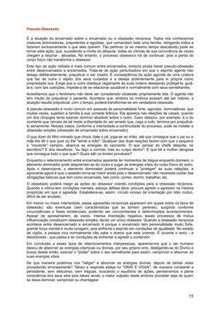 Pseudo-Obsessão
É a atuação do encarnado sobre o encarnado ou a obsessão recíproca. Todos nós conhecemos
criaturas dominadoras, prepotentes e egoístas, que comandam toda uma família, obrigando todos a
fazerem exclusivamente o que elas querem. Tão pertinaz (e ao mesmo tempo descabida) pode se
tornar esta ação, que, sucedendo a morte do déspota, todas as vítimas de sua convivência às vezes
chegam a respirar , aliviadas. No entanto, o processo obsessivo há de continuar, pois a perda do
corpo físico não transforma o obsessor.
Este tipo de ação nefasta é mais comum entre encarnados, embora possa haver pseudo-obsessão
entre desencarnados e encarnados. Trata-se de ação perturbadora em que o espírito agente não
deseja deliberadamente, prejudicar o ser visado. É conseqüência da ação egoísta de uma criatura
que faz de outra o objeto dos seus cuidados e a deseja ardentemente para si própria como
propriedade sua. Exige que a outra obedeça cegamente às suas ordens desejando protegê-la, guiá-
la e, com tais coerções, impede-a de se relacionar saudável e normalmente com seus semelhantes.
Acreditamos que o fenômeno não deve ser considerado obsessão propriamente dita. O agente não
tem intuito de prejudicar o paciente. Acontece que, embora os motivos possam até ser nobres, a
atuação resulta prejudicial; com o tempo, poderá transformar-se em verdadeira obsessão.
A pseudo-obsessão é muito comum em pessoas de personalidade forte, egoístas, dominadoras, que
muitas vezes, sujeitam a família à sua vontade tirânica. Ela aparece nas relações de casais, quando
um dos cônjuges tenta exercer domínio absoluto sobre o outro. Caso clássico, por exemplo, é o do
ciumento que cerceia de tal modo a liberdade do ser amado que, cego a tudo, termina por prejudicá-
lo seriamente. Nesses casos, conforme a intensidade e continuidade do processo, pode se instalar a
obsessão simples (obsessão de encarnado sobre encarnado).
O que dizer do filho mimado que chora, bate o pé, joga-se ao chão, até que consegue que o pai ou a
mãe lhe dê o que quer ou lhe "sente a mão". Qualquer das duas reações fazem com que o pequeno
e "inocente" vampiro, absorva as energias do oponente. O que pensar do chefe déspota, no
escritório? E dos desaforos: "eu faço a comida, mas eu cuspo dentro". E que tal a mulher dengosa
que consegue tudo o que quer? Quais são os limites prováveis?
Enquanto o relacionamento entre encarnados aparenta ter momentos de trégua enquanto dormem, o
elemento dominador pode desprender-se do corpo e sugar as energias vitais do corpo físico do outro.
Após o desencarne, o elemento dominador poderá continuar a "proteger" as suas relações, a
agravante agora é que o assédio torna-se maior ainda pois o desencarnado não necessita cuidar das
obrigações básicas que tem como encarnado, tais como: comer, dormir, trabalhar, etc.
O obsediado poderá reagir as ações do obsessor criando condições para a obsessão recíproca.
Quando a vítima tem condições mentais, esboça defesa ativa: procura agredir o agressor na mesma
proporção em que é agredida. Estabelece-se, assim, círculo vicioso de imantação por ódio mútuo,
difícil de ser anulado.
Em menor ou maior intensidade, essas agressões recíprocas aparecem em quase todos os tipos de
obsessão; são eventuais (sem características que as tornem perenes), surgindo conforme
circunstâncias e fases existenciais, podendo ser concomitantes a determinados acontecimentos.
Apesar de apresentarem, às vezes, intensa imantação negativa, esses processos de mútua
influenciação constituem obsessão simples, tendo um único obsessor. Quando a obsessão recíproca
acontece entre desencarnado e encarnado é porque o encarnado tem personalidade muito forte,
grande força mental e muita coragem, pois enfrenta o espírito em condições de igualdade. No estado
de vigília, a pessoa viva normalmente não sabe o drama que esta vivendo. É durante o sono - e
desdobrada - que passa a ter condições de enfrentar e agredir o contendor.
Em conclusão a esses tipos de relacionamentos interpessoais, aparenta-me que o ser humano
deixou de absorver as energias cósmicas ou divinas, por seu próprio erro, desligando-se do Divino e
busca desde então, exercer o "poder" sobre o seu semelhante para assim, vampirizar e absorver as
suas energias vitais.
De que maneira podemos nos "religar" e absorver as energias divinas, depois de tantas vidas
procedendo erroneamente? Talvez a resposta esteja no "ORAI E VIGIAI", de maneira constante e
persistente, sem descanso, sem tréguas, buscando o equilíbrio de ações, pensamentos e plena
consciência dos seus atos pois talvez ainda, o maior culpado deste errôneo proceder seja de quem
se deixa dominar, vampirizar ou chantagear.
11
 