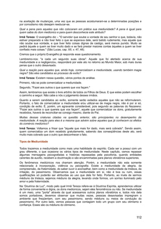 na aceitação de mudanças, uma vez que as pessoas acostumaram-se a determinadas posições e
por comodismo não desejam reeducar-se.
Qual a pena para aqueles que não colocaram em prática sua mediunidade? A pena é igual para
quem sabia do dom mediúnico e para quem desconhecia este atributo?
Irmã Tereza: O evangelho diz – "O servidor que soube a vontade de seu senhor e que, todavia, não
estiver preparado e não tiver feito o que se esperava dele, será batido rudemente; mas aquele que
não soube sua vontade, e que tiver feito coisas dignas de castigo, será menos punido. Muito se
pedirá àquele a quem se tiver muito dado e se fará prestar maiores contas àqueles a quem se tiver
confiado mais coisas." (São Lucas, cap. XII, v. 47, 48).
Cremos que o próprio Evangelho já responde esse questionamento.
Lembremo-nos: "a cada um segundo suas obras". Aquele que foi alertado acerca de sua
mediunidade e a negligenciou, responderá por este ato no retorno ao Mundo Maior, sob mais duras
penas que o outro desavisado.
Qual a reação para aqueles que, ainda hoje, comercializam a mediunidade, usando também magia
negra? São eles candidatos ao processo de exílio?
Irmã Tereza: Existem nessa questão, vários pontos de análise.
Primeiro, não se pode comercializar a mediunidade.
Segundo, "Fazei aos outros o que quereis que vos façam."
Assim, lembramos que existe o livre arbítrio de todos os Filhos de Deus. E que estes podem escolher
o caminho a seguir. Não cabe a nós o julgamento desses irmãos.
Quanto a serem candidatos ao exílio, somente serão exilados aqueles que não se reformularem.
Portanto, o fato de comercializar a mediunidade e/ou utilizar-se de magia negra, não é por si só,
condição de exílio. É, porém, um agravante considerável, pois segundo as palavras do Nazareno:
"Fazei aos outros o que quereis que vos façam", aquele que comercializar os dons, gratuitamente
recebidos, haverá de reconciliar-se consigo mesmo, diante do Pai.
Muitas dessas criaturas citadas na questão anterior, são principiantes no desempenho da
mediunidade. A reação para eles é a mesma que advém sobre aqueles que já conhecem os efeitos
do comércio mediúnico?
Irmã Tereza: Voltamos a frisar que "àquele que mais for dado, mais será cobrado". Sendo assim,
quem comercializa um dom recebido gratuitamente, sabendo das conseqüências deste ato, será
muito mais cobrado que o outro que desconhecer o fato.
Tipos de Mediunidade
Todos trazemos a mediunidade como mais uma habilidade do espírito. Cada ser a possui com um
grau diferente, o que ocasiona os vários tipos de mediunidade. Neste capítulo, vamos repassar
algumas mensagens psicografadas e histórias repassadas pela psicofonia, quando entidades
carentes de auxílio, recebem a doutrinação e são encaminhadas para planos vibratórios superiores.
Os fenômenos mediúnicos nos chamam atenção. Porém, a mediunidade não esta somente
relacionada à incorporação, vidência ou psicografia. Existe a mediunidade da alegria, da
compreensão, da fraternidade, do saber ouvir e aconselhar, bem como a mediunidade da tristeza, da
irritação, do pessimismo. Observamos que a mediunidade em si, não é boa ou ruim, essas
qualificações só poderão ser atribuídas ao uso que dela for feito. Portanto, ao invés de sermos
médiuns da tristeza, sejamos médiuns da alegria, levando onde formos, um sorriso iluminado pelo
amor e pela fraternidade.
Na ‘Doutrina de Luz", modo pelo qual Irmã Tereza refere-se à Doutrina Espírita, aprendemos utilizar
de forma conveniente e digna, os dons mediúnicos, sejam eles fenomênicos ou não. Se mediunidade
é um meio, uma "porta" através da qual acessamos outros planos vibratórios e, todos nós dela
somos portadores, devemos observar que muitas vezes, pessoas desavisadas impregnam o
ambiente que freqüentam, com seu pessimismo, sendo médiuns ou meios de condução do
pessimismo. Por outro lado, vemos pessoas que contagiam todo um grupo com seu otimismo e
confiança. Esses são os médiuns do otimismo.
112
 