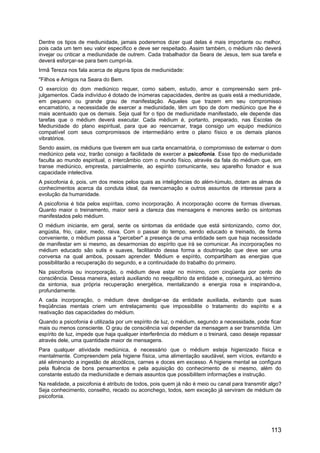 Dentre os tipos de mediunidade, jamais poderemos dizer qual delas é mais importante ou melhor,
pois cada um tem seu valor específico e deve ser respeitado. Assim também, o médium não deverá
invejar ou criticar a mediunidade de outrem. Cada trabalhador da Seara de Jesus, tem sua tarefa e
deverá esforçar-se para bem cumpri-la.
Irmã Tereza nos fala acerca de alguns tipos de mediunidade:
"Filhos e Amigos na Seara do Bem.
O exercício do dom mediúnico requer, como sabem, estudo, amor e compreensão sem pré-
julgamentos. Cada indivíduo é dotado de inúmeras capacidades, dentre as quais está a mediunidade,
em pequeno ou grande grau de manifestação. Aqueles que trazem em seu compromisso
encarnatório, a necessidade de exercer a mediunidade, têm um tipo de dom mediúnico que lhe é
mais acentuado que os demais. Seja qual for o tipo de mediunidade manifestado, ele depende das
tarefas que o médium deverá executar. Cada médium é, portanto, preparado, nas Escolas de
Mediunidade do plano espiritual, para que ao reencarnar, traga consigo um equipo mediúnico
compatível com seus compromissos de intermediário entre o plano físico e os demais planos
vibratórios.
Sendo assim, os médiuns que tiverem em sua carta encarnatória, o compromisso de externar o dom
mediúnico pela voz, trarão consigo a facilidade de exercer a psicofonia. Esse tipo de mediunidade
faculta ao mundo espiritual, o intercâmbio com o mundo físico, através da fala do médium que, em
transe mediúnico, empresta, parcialmente, ao espírito comunicante, seu aparelho fonador e sua
capacidade intelectiva.
A psicofonia é, pois, um dos meios pelos quais as inteligências do além-túmulo, dotam as almas de
conhecimentos acerca da conduta ideal, da reencarnação e outros assuntos de interesse para a
evolução da humanidade.
A psicofonia é tida pelos espíritas, como incorporação. A incorporação ocorre de formas diversas.
Quanto maior o treinamento, maior será a clareza das mensagens e menores serão os sintomas
manifestados pelo médium.
O médium iniciante, em geral, sente os sintomas da entidade que está sintonizando, como dor,
angústia, frio, calor, medo, raiva. Com o passar do tempo, sendo educado e treinado, de forma
conveniente, o médium passa a "perceber" a presença de uma entidade sem que haja necessidade
de manifestar em si mesmo, as desarmonias do espírito que irá se comunicar. As incorporações no
médium educado são sutis e suaves, facilitando dessa forma a doutrinação que deve ser uma
conversa na qual ambos, possam aprender. Médium e espírito, compartilham as energias que
possibilitarão a recuperação do segundo, e a continuidade do trabalho do primeiro.
Na psicofonia ou incorporação, o médium deve estar no mínimo, com cinqüenta por cento de
consciência. Dessa maneira, estará auxiliando no reequilibrio da entidade e, conseguirá, ao término
da sintonia, sua própria recuperação energética, mentalizando a energia rosa e inspirando-a,
profundamente.
A cada incorporação, o médium deve desligar-se da entidade auxiliada, evitando que suas
freqüências mentais criem um entrelaçamento que impossibilite o tratamento do espírito e a
reativação das capacidades do médium.
Quando a psicofonia é utilizada por um espírito de luz, o médium, segundo a necessidade, pode ficar
mais ou menos consciente. O grau de consciência vai depender da mensagem a ser transmitida. Um
espírito de luz, impede que haja qualquer interferência do médium e o treinará, caso deseje repassar
através dele, uma quantidade maior de mensagens.
Para qualquer atividade mediúnica, é necessário que o médium esteja higienizado física e
mentalmente. Compreendem pela higiene física, uma alimentação saudável, sem vícios, evitando e
até eliminando a ingestão de alcoólicos, carnes e doces em excesso. A higiene mental se configura
pela fluência de bons pensamentos e pela aquisição do conhecimento de si mesmo, além do
constante estudo da mediunidade e demais assuntos que possibilitem informações e instrução.
Na realidade, a psicofonia é atributo de todos, pois quem já não é meio ou canal para transmitir algo?
Seja conhecimento, conselho, recado ou aconchego, todos, sem exceção já serviram de médium de
psicofonia.
113
 