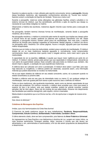 Quando é a palavra escrita, o meio utilizado pelo espírito comunicante, temos a psicografia. Através
dessa faculdade mediúnica, são repassados conhecimentos advindos do "mundo dos mortos",
fazendo cumprir a orientação do Espírito da Verdade: "Amai-vos e instruí-vos".
Durante a psicografia, notam-se certas alterações nas glândulas hipófise, pineal e pituitária e no
sistema nervoso do médium, que fica sensibilizado, permitindo a ação do espírito que deseja ou
necessita ter suas idéias redigidas na matéria.
Observando a história dos escritores, notaremos alguém intuindo suas mentes para a execução de
bela obra.
Na psicografia, também teremos diversas formas de manifestação, variando desde a psicografia
mecânica, até a intuitiva.
Na psicografia mecânica, o médium é conduzido pela mente do espírito que impões seu desejo sobre
o veículo físico de seu auxiliar, grafando as palavras sem qualquer intercâmbio com ele. Desta
categoria, à psicografia intuitiva, existem vários graus de manifestação. Nos mais sutis, o espírito
utiliza-se da intuição para repassar sugestões ao escrevente. Nestas páginas, a médium me serviu
na psicografia semi- mecânica. Em outras páginas, houve a intuição, aguçada para que houvesse
melhor receptividade.
Veremos que em todos os tipos de mediunidade, existem graus variados de manifestação. O médium
dotado de um ou mais mediúnicos bastante aguçados é, normalmente, muito comprometido
carmicamente. Assim, podemos dizer quanto maior o resgate cármico, tanto maior será o grau de
mediunidade.
A capacidade de ver os espíritos, vidência, é aquela que requer maior vigilância por parte de um
médium. O médium vidente, jamais pode pensar que sua capacidade é indispensável, colocando-se
num plano de superioridade vaidosa. Esse conselho vale para todos os médiuns que, também, não
devem impor a alguém, a aceitação de suas experiências mediúnicas.
A vidência deve ser cultivada com amor e ponderação. O médium deve saber o que falar, pois caso
haja descuido ou invigilância, a vidência poderá ser distorcida, causando assim, uma informação
indevida que poderá desorientar os novatos na mediunidade.
Há os que sejam dotados da vidência em seu estado consciente, outros, só a possuem quando no
estado sonambúlico ou próximo dele.
Também a vidência varia em seu grau de intensidade maior ou menor. E, em qualquer estágio de
manifestação, deve ser guiada pelo bom senso e pelo raciocínio claro e definido do médium.
Todos os dons mediúnicos, são igualmente importantes, assim como as demais capacidades de que
os seres são portadores. Em nenhum momento, o médium deve acreditar que o dom que possui é
superior do que o de outrem, pois que nessas ocasiões, poderá ter grande surpresa, quando
perceber não ter dom algum. Deus nos dá mostras de sua paternidade, inclusive nos desprovendo
das faculdades que estamos denegrindo, pelo orgulho, ciúme e insensatez.
Mediunidade é empréstimo que a Lei Divina nos faz, a fim de oportunizar o resgate de nossos erros
pretéritos.
Que Jesus os abençoe."
Coletânea de Mensagens dos Espíritos
Irmãos, que a luz harmonizadora do Cristo lhes ilumine!
O Exercício da tarefa mediúnica requer de seus trabalhadores: Paciência, Responsabilidade,
Compreensão, Estudo Contínuo, Solidariedade, Fraternidade, Caridade e Amor.
O último elemento citado, deve ser bem compreendido, pois falamos de Amor Fraterno e Universal.
Ao ingressarmos na Casa Espírita e nos dedicarmos à doutrina de Luz, surgem em nosso íntimo, os
mais diversos sentimentos. Emergem paixões, ódios, rancores e ciúmes que não devem ser
alimentados e, sim, administrados e transmutados, a fim de não serem propulsores de desequilíbrios
e desarmonias.
114
 
