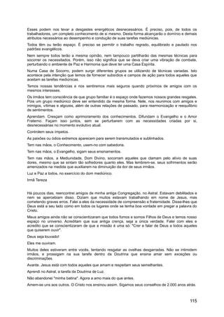 Esses podem nos levar a desgastes energéticos desnecessários. É preciso, pois, de todos os
trabalhadores, um completo conhecimento de si mesmo. Desta forma alcançarão o domínio e demais
atributos necessários ao desempenho e condução de suas tarefas mediúnicas.
Todos têm ou terão espaço. É preciso se permitir o trabalho regrado, equilibrado e pautado nos
padrões evangélicos.
Nem sempre todos terão a mesma opinião, nem tampouco partilharão das mesmas técnicas para
socorrer os necessitados. Porém, isso não significa que se deva criar uma vibração de combate,
perturbando o ambiente de Paz e Harmonia que deve ter uma Casa Espírita.
Numa Casa de Socorro, podem surgir diferentes grupos se utilizando de técnicas variadas. Isto
acontece pela intenção que temos de fornecer subsídios e campos de ação para todos aqueles que
aceitam as tarefas mediúnicas.
Temos nossas tendências e nos sentiremos mais seguros quando próximos de amigos com os
mesmos interesses.
Os irmãos tem consciência de que grupo familiar é o espaço onde fazemos nossos grandes resgates.
Pois um grupo mediúnico deve ser entendido da mesma forma. Nele, nos reunimos com amigos e
inimigos, vítimas e algozes, além de outras relações de passado, para rearmonização e reequilibrio
de sentimentos.
Aprendam. Cresçam como aprimoramento dos conhecimentos. Difundam o Evangelho e o Amor
Fraterno. Façam isso juntos, sem se perturbarem com as necessidades criadas por si,
desnecessárias no momento evolutivo atual.
Controlem seus ímpetos.
As paixões ou ódios extremos aparecem para serem transmutados e sublinhados.
Tem nas mãos, o Conhecimento, usem-no com sabedoria.
Tem nas mãos, o Evangelho, sigam seus ensinamentos.
Tem nas mãos, a Mediunidade, Dom Divino, socorram aqueles que clamam pelo alívio de suas
dores, mesmo que se sintam tão sofredores quanto eles. Mas lembrem-se, seus sofrimentos serão
amenizados na medida que auxiliarem na diminuição da dor de seus irmãos.
Luz e Paz a todos, no exercício do dom mediúnico.
Irmã Tereza
Há poucos dias, reencontrei amigos de minha antiga Congregação, no Astral. Estavam debilitados e
nem se apercebiam disso. Diziam que muitos estavam trabalhando em nome de Jesus, mas
cometendo graves erros. Falei a eles da necessidade de compreensão e fraternidade. Disse-lhes que
Deus está a seu lado como em todos os lugares onde se tenha boa vontade em pregar a palavra do
Cristo.
Meus amigos ainda não se conscientizaram que todos fomos e somos Filhos de Deus e temos nosso
espaço no universo. Acreditam que sua antiga crença, seja a única verdade. Falei com eles e
acredito que se conscientizaram de que a missão é uma só: "Crer e falar de Deus a todos aqueles
que quiserem ouvir".
Deus seja louvado!
Eles me ouviram.
Muitos deles estiveram entre vocês, tentando resgatar as ovelhas desgarradas. Não se intimidem
irmãos, e prossigam na sua tarefa dentro da Doutrina que ensina amar sem exceções ou
discriminações.
Avante. Jesus está com todos aqueles que amam e respeitam seus semelhantes.
Aprendi no Astral, a tarefa da Doutrina de Luz.
Não abandonei "minha batina". Agora a amo mais do que antes.
Amem-se uns aos outros. O Cristo nos ensinou assim. Sigamos seus conselhos de 2.000 anos atrás.
115
 