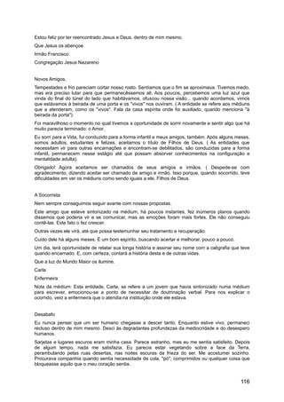 Estou feliz por ter reencontrado Jesus e Deus, dentro de mim mesmo.
Que Jesus os abençoe.
Irmão Francisco
Congregação Jesus Nazareno
Novos Amigos,
Tempestades e frio pareciam cortar nosso rosto. Sentíamos que o fim se aproximava. Tivemos medo,
mas era preciso lutar para que permanecêssemos ali. Aos poucos, percebemos uma luz azul que
vinda do final do túnel do lado que habitávamos, ofuscou nossa visão... quando acordamos, vimos
que estávamos à beirada de uma porta e os "vivos" nos ouviram. ( A entidade se refere aos médiuns
que a atenderam, como os "vivos". Fala da casa espírita onde foi auxiliado, quando menciona "à
beirada da porta").
Foi maravilhoso o momento no qual tivemos a oportunidade de sorrir novamente e sentir algo que há
muito parecia terminado: o Amor.
Eu sorri para a Vida, fui conduzido para a forma infantil e meus amigos, também. Após alguns meses,
somos adultos, estudantes e felizes, aceitamos o título de Filhos de Deus. ( As entidades que
necessitam vir para outras encarnações e encontram-se debilitados, são conduzidas para a forma
infantil, permanecem nesse estágio até que possam absorver conhecimentos na configuração e
mentalidade adulta).
Obrigado! Agora aceitamos ser chamados de seus amigos e irmãos. ( Despede-se com
agradecimento, dizendo aceitar ser chamado de amigo e irmão. Isso porque, quando socorrido, teve
dificuldades em ver os médiuns como sendo iguais a ele, Filhos de Deus.
A Socorrista
Nem sempre conseguimos seguir avante com nossas propostas.
Este amigo que esteve sintonizado na médium, há poucos instantes, fez inúmeros planos quando
dissemos que poderia vir e se comunicar, mas as emoções foram mais fortes. Ele não conseguiu
contê-las. Este fato o fez crescer.
Outras vezes ele virá, até que possa testemunhar seu tratamento e recuperação.
Cuido dele há alguns meses. É um bom espírito, buscando acertar e melhorar, pouco a pouco.
Um dia, terá oportunidade de relatar sua longa história e assinar seu nome com a caligrafia que teve
quando encarnado. E, com certeza, contará a história desta e de outras vidas.
Que a luz do Mundo Maior os ilumine.
Carla
Enfermeira
Nota da médium: Esta entidade, Carla, se refere a um jovem que havia sintonizado numa médium
para escrever, emocionou-se a ponto de necessitar de doutrinação verbal. Para nos explicar o
ocorrido, veio a enfermeira que o atendia na instituição onde ele estava.
Desabafo
Eu nunca pensei que um ser humano chegasse a descer tanto. Enquanto estive vivo, permaneci
recluso dentro de mim mesmo. Desci às degradantes profundezas da mediocridade e do desespero
humanos.
Sarjetas e lugares escuros eram minha casa. Parece estranho, mas eu me sentia satisfeito. Depois
de algum tempo, nada me satisfazia. Eu parecia estar vegetando sobre a face da Terra,
perambulando pelas ruas desertas, nas noites escuras da frieza do ser. Me acostumei sozinho.
Procurava companhia quando sentia necessidade de cola, "pó", comprimidos ou qualquer coisa que
bloqueasse aquilo que o meu coração sentia.
116
 