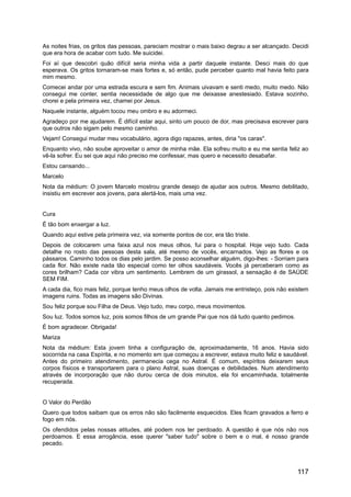 As noites frias, os gritos das pessoas, pareciam mostrar o mais baixo degrau a ser alcançado. Decidi
que era hora de acabar com tudo. Me suicidei.
Foi aí que descobri quão difícil seria minha vida a partir daquele instante. Desci mais do que
esperava. Os gritos tornaram-se mais fortes e, só então, pude perceber quanto mal havia feito para
mim mesmo.
Comecei andar por uma estrada escura e sem fim. Animais uivavam e senti medo, muito medo. Não
consegui me conter, sentia necessidade de algo que me deixasse anestesiado. Estava sozinho,
chorei e pela primeira vez, chamei por Jesus.
Naquele instante, alguém tocou meu ombro e eu adormeci.
Agradeço por me ajudarem. É difícil estar aqui, sinto um pouco de dor, mas precisava escrever para
que outros não sigam pelo mesmo caminho.
Vejam! Consegui mudar meu vocabulário, agora digo rapazes, antes, diria "os caras".
Enquanto vivo, não soube aproveitar o amor de minha mãe. Ela sofreu muito e eu me sentia feliz ao
vê-la sofrer. Eu sei que aqui não preciso me confessar, mas quero e necessito desabafar.
Estou cansando...
Marcelo
Nota da médium: O jovem Marcelo mostrou grande desejo de ajudar aos outros. Mesmo debilitado,
insistiu em escrever aos jovens, para alertá-los, mais uma vez.
Cura
É tão bom enxergar a luz.
Quando aqui estive pela primeira vez, via somente pontos de cor, era tão triste.
Depois de colocarem uma faixa azul nos meus olhos, fui para o hospital. Hoje vejo tudo. Cada
detalhe no rosto das pessoas desta sala, até mesmo de vocês, encarnados. Vejo as flores e os
pássaros. Caminho todos os dias pelo jardim. Se posso aconselhar alguém, digo-lhes: - Sorriam para
cada flor. Não existe nada tão especial como ter olhos saudáveis. Vocês já perceberam como as
cores brilham? Cada cor vibra um sentimento. Lembrem de um girassol, a sensação é de SAÚDE
SEM FIM.
A cada dia, fico mais feliz, porque tenho meus olhos de volta. Jamais me entristeço, pois não existem
imagens ruins. Todas as imagens são Divinas.
Sou feliz porque sou Filha de Deus. Vejo tudo, meu corpo, meus movimentos.
Sou luz. Todos somos luz, pois somos filhos de um grande Pai que nos dá tudo quanto pedimos.
É bom agradecer. Obrigada!
Mariza
Nota da médium: Esta jovem tinha a configuração de, aproximadamente, 16 anos. Havia sido
socorrida na casa Espírita, e no momento em que começou a escrever, estava muito feliz e saudável.
Antes do primeiro atendimento, permanecia cega no Astral. É comum, espíritos deixarem seus
corpos físicos e transportarem para o plano Astral, suas doenças e debilidades. Num atendimento
através de incorporação que não durou cerca de dois minutos, ela foi encaminhada, totalmente
recuperada.
O Valor do Perdão
Quero que todos saibam que os erros não são facilmente esquecidos. Eles ficam gravados a ferro e
fogo em nós.
Os ofendidos pelas nossas atitudes, até podem nos ter perdoado. A questão é que nós não nos
perdoamos. E essa arrogância, esse querer "saber tudo" sobre o bem e o mal, é nosso grande
pecado.
117
 