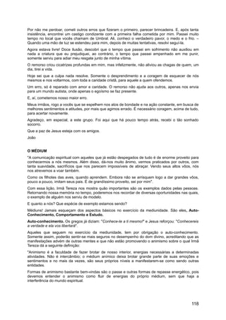 Por não me perdoar, cometi outros erros que fizeram o primeiro, parecer brincadeira. E, após tanta
insistência, encontrei um castigo condizente com a primeira falha cometida por mim. Passei muito
tempo no local que vocês chamam de Umbral. Ali, conheci o verdadeiro pavor, o medo e o frio. –
Quando uma mão de luz se estendeu para mim, depois de muitas tentativas, resolvi seguí-la.
Agora estava livre! Doce ilusão, descobri que o tempo que passei em sofrimento não auxiliou em
nada a criatura que eu prejudiquei, ao contrário, o tempo que passei empenhado em me punir,
somente serviu para adiar meu resgate junto de minha vítima.
O remorso criou cicatrizes profundas em mim, mas infelizmente, não aliviou as chagas de quem, um
dia, tirei a vida.
Hoje sei que a culpa nada resolve. Somente o desprendimento e a coragem de esquecer de nós
mesmos e nos voltarmos, com toda a caridade cristã, para aquele a quem ofendemos.
Um erro, só é reparado com amor e caridade. O remorso não ajuda aos outros, apenas nos envia
para um mundo autista, onde apenas o egoísmo se faz presente.
E, aí, cometemos nosso maior erro.
Meus irmãos, rogo a vocês que se espelhem nos atos de bondade e na ação constante, em busca de
melhores sentimentos e atitudes, por mais que agimos errado. É necessário coragem, acima de tudo,
para acertar novamente.
Agradeço, em especial, a este grupo. Foi aqui que há pouco tempo atrás, recebi o tão sonhado
socorro.
Que a paz de Jesus esteja com os amigos.
João
O MÉDIUM
"A comunicação espiritual com aqueles que já estão despegados de tudo é de enorme proveito para
conhecermos a nós mesmos. Além disso, dá-nos muito ânimo, vermos praticados por outros, com
tanta suavidade, sacrifícios que nos parecem impossíveis de abraçar. Vendo seus altos vôos, nós
nos atrevemos a voar também.
Como os filhotes das aves, quando aprendem. Embora não se arrisquem logo a dar grandes vôos,
pouco a pouco, imitam seus pais. É de grandíssimo proveito, sei por mim".
Com essa lição, Irmã Tereza nos mostra quão importantes são os exemplos dados pelas pessoas.
Retornando nossa memória no tempo, poderemos nos recordar de diversas oportunidades nas quais,
o exemplo de alguém nos serviu de modelo.
E quanto a nós? Que espécie de exemplo estamos sendo?
Médiuns! Jamais esqueçam dos aspectos básicos no exercício da mediunidade. São eles, Auto-
Conhecimento, Comportamento e Estudo.
Auto-conhecimento. Os gregos já diziam: "Conhece-te a ti mesmo!" e Jesus reforçou: "Conhecereis
a verdade e ela vos libertará".
Aqueles que seguem no exercício da mediunidade, tem por obrigação o auto-conhecimento.
Somente assim, poderão sentir-se mais seguros no desempenho do dom divino, acreditando que as
manifestações advém de outras mentes e que não estão promovendo o animismo sobre o qual Irmã
Tereza dá a seguinte definição:
"Animismo é a faculdade de fazer brotar de nosso interior, energias necessárias a determinadas
atividades. Não é intercâmbio; o médium anímico deixa brotar grande parte de suas emoções e
sentimentos e no mais da vezes, são seus próprios níveis a manifestarem-se como sendo outras
entidades.
Formas de animismo bastante bem-vindas são o passe e outras formas de repasse energético, pois
devemos entender o animismo como fluir de energias do próprio médium, sem que haja a
interferência do mundo espiritual.
118
 