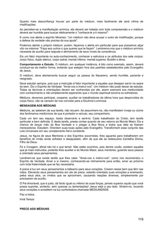 Quanto mais desconfiança houver por parte do médium, mais facilmente ele será vítima de
mistificações.
Ao perceber-se a manifestação anímica, ela deverá ser tratada com toda compreensão e o médium
deverá ser humilde para buscar efetivamente o "conhece-te a ti mesmo!".
E como nos alerta o espírito Miramez: "um médium não deve acusar o outro de mistificação, porque
a defesa da verdade não precisa da sua ajuda".
Podemos alertar o próprio médium, porém, façamos o alerta em particular para que possamos alçar
vôo na máxima: "Faça aos outros o que queres que te façam". Lembremo-nos que o médium anímico
necessita de auxílio para reajuste e alinhamento de seus níveis de consciência.
Eis um fator importante no auto-conhecimento, conhecer a estrutura e os atributos dos sete corpos:
corpo físico, duplo etérico, corpo astral, mental inferior, mental superior, Buddhi e átma.
Comportamento e Estudo. O médium, em qualquer instância, é tido como exemplo, assim, deverá
conduzir-se da melhor forma, evitando que estejam fora dos padrões estabelecidos pelo Evangelho
de Jesus.
O médium, deve atentamente buscar seguir os passos do Nazareno, sendo humilde, paciente e
resignado.
Deve estudar sempre, pois que a instrução é fator importante a aqueles que desejam servir na seara
do bem. Diz o Espírito de Verdade: "Amai-vos e Instruí-vos". Um médium não pode deixar de estudar.
Todas as técnicas e orientações devem ser conhecidas por ele, assim exercerá sua mediunidade
com conhecimento e não simplesmente esperando que o mundo espiritual socorra os sofredores.
Médiuns, devemos participar, cooperar, auxiliar os trabalhadores da última hora que desprovidos do
corpo físico, não se cansam de nos convidar para a Doutrina Luminosa.
MENSAGEM AOS MÉDIUNS
Médiuns, ao saberem de sua tarefa, não recuem. Ao assumirem-na, não manifestem inveja ou ciúme
dos fenômenos mediúnicos de que é portador e veículo, seu companheiro.
Cada um tem seu espaço, basta observá-lo e senti-lo. Cada trabalhador do Cristo, tem tarefa
particular e bem definida. E desta tarefa, presta contas quando de seu retorno ao Mundo Maior. Eis a
chance de lançar mão da Boa Vontade e ir pregar a Boa Nova a todos que dela se fizerem
merecedores. Estudem. Orientem suas boas ações pelo Evangelho. Transformem esse conjunto das
Leis Universais em seu complemento fiel e constante.
Jesus, na figura de seus Mentores e dos Espíritos socorristas, lhes aguarda para trabalharem em
benefício do irmão ainda sofredor e desajustado, afim de que ele se redescubra Centelha Divina,
Filho de Deus.
Fé e Coragem, afinal não há o que temer. Não estão sozinhos, pois dentre vocês, existem aqueles
que já mais instruídos, poderão lhes auxiliar e do Mundo Maior, seus mentores, guiando seus passos
e orientado seus pensamentos.
Lembrem-se que existe tarefa que lhes cabe: "Amai-vos e instruí-vos", como nos recomendou o
Espírito de Verdade. Amar a si mesmo, conhecendo-se intimamente para então, amar ao próximo
com toda fraternidade que se faz necessária.
A prece é luz em seus pensamentos e bálsamo para seus corações. Creiam nesse bem que têm nas
mãos. Elevando seus pensamentos em ato de prece, estarão orientado suas emoções e ensinando,
pelos seus atos, os irmãos que se aproximam, causando reações diversas, simplesmente por
precisarem de auxílio.
O Pai Amorável, que é justo, dá fardo igual ou inferior às suas forças, jamais superior aquilo que você
possa suportar, portanto, sem queixas ou lamentações! Jesus está a seu lado. Sintam-no, tocando
seus corações e acreditem na luz confortadora chamada MEDIUNIDADE.
Paz a todos,
Irmã Tereza
PRECE AOS MÉDIUNS
119
 