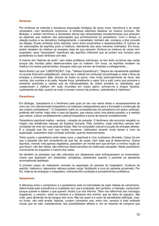 Simbiose
Por simbiose se entende a duradoura associação biológica de seres vivos, harmônica e às vezes
necessária, com benefícios recíprocos. A simbiose espiritual obedece ao mesmo princípio. Na
Biologia, o caráter harmônico e necessário deriva das necessidades complementares que possuem
as espécies que realizam tais associações que primitivamente foi parasitismo. Com o tempo, a
relação evoluiu e se disciplinou biologicamente: o parasitado, também ele, começou a tirar proveito
da relação. Existe simbiose entre espíritos como entre encarnados e desencarnados. É comum se
ver associações de espíritos junto a médiuns, atendendo aos seus menores chamados. Em troca,
porém recebem do médium as energias vitais de que carecem. Embora os médiuns às vezes nem
suspeitem, seus "associados" espirituais são espíritos inferiores que se juntam aos homens para
parasitá-los ou fazer simbiose com eles.
A maioria dos "ledores da sorte", sem dotes proféticos individuais, só tem êxito na leitura das cartas
porque são intuídos pelos desencarnados que os rodeiam. Em troca, os espíritos recebem do
médium (no transe parcial deste), energias vitais que sorvem de imediato e sofregamente...
Narra André Luiz (em "LIBERTAÇÃO", Cap. "Valiosa Experiência"), "Depois de visivelmente satisfeito
no acordo financeiro estabelecido, colocou-se o vidente em profunda concentração e notei o fluxo de
energias a emanarem dele, através de todos os poros, mas muito particularmente da boca, das
narinas, dos ouvidos e do peito. Aquela força, semelhante a vapor fino e sutil, como que povoava o
ambiente acanhado e reparei que as individualidades de ordem primária ou retardadas, que
coadjuvavam o médium em suas incursões em nosso plano, sorviam-na a longos haustos,
sustentando-se dela, quanto se nutre o homem comum de proteína, carboidratos e vitaminas.".
Parasitismo
Em Biologia, "parasitismo é o fenômeno pelo qual um ser vivo extrai direta e necessariamente de
outro ser vivo (denominado hospedeiro) os materiais indispensáveis para a formação e construção de
seu próprio protoplasma.". O hospedeiro sofre as conseqüências do parasitismo em graus variáveis,
podendo até morrer. Haja visto o caso da figueira, que cresce como uma planta parasita, e à medida
que cresce, sufoca completamente a planta hospedeira a ponto de seca-la completamente.
Parasitismo espiritual implica - sempre - viciação do parasita. O fenômeno não encontra respaldo ou
origem nas tendências naturais da Espécie humana. Pelo contrário, cada indivíduo sempre tem
condições de viver por suas próprias forças. Não há compulsão natural à sucção de energias alheias.
É a viciação que faz com que muitos humanos, habituados durante muito tempo a viver da
exploração, exacerbem esta condição anômala, quando desencarnados.
Tanto quanto o parasitismo entre seres vivos, o espiritual é vício muitíssimo difundido. Casos há em
que o parasita não tem consciência do que faz; às vezes, nem sabe que já desencarnou. Outros
espíritos, vivendo vida apenas vegetativa, parasitam um mortal sem que tenham a mínima noção do
que fazem; não tem idéias, são enfermos desencarnados em dolorosas situações. Neste parasitismo
inconsciente se enquadra a maioria dos casos.
Há também os parasitas que são colocados por obsessores para enfraquecerem os encarnados.
Casos que aparecem em obsessões complexas, sobretudos quando o paciente se apresenta
anormalmente debilitado.
O primeiro passo do tratamento consiste na separação do parasita do hospedeiro. Cuida-se do
espírito, tratando-o, elementos valiosos podem surgir, facilitando a cura do paciente encarnado. Por
fim, trata-se de energizar o hospedeiro, indicando-lhe condições e procedimentos profiláticos.
Vampirismo
A diferença entre o vampirismo e o parasitismo está na intensidade da ação nefasta do vampirismo,
determinada pela consciência e crueldade com que é praticada, tem portanto, a intenção, vampirizam
porque querem e sabem o que querem. André Luiz nos informa: "Sem nos referirmos aos morcegos
sugadores, o vampiro, entre os homens é o fantasma dos mortos, que se retira do sepulcro, alta
noite, para alimentar-se do sangue dos vivos. Não sei quem é o autor de semelhante definição, mas,
no fundo, não está errada. Apenas, cumpre considerar que, entre nós, vampiro é toda entidade
ociosa que se vale, indebitamente, das possibilidades alheias e, em se tratando de vampiros que
12
 