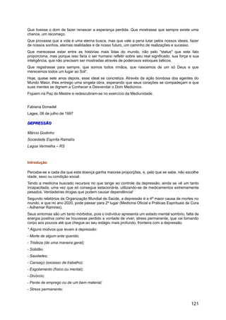 Que tivesse o dom de fazer renascer a esperança perdida. Que mostrasse que sempre existe uma
chance, um recomeço.
Que provasse que a vida é uma eterna busca, mas que vale a pena lutar pelos nossos ideais, fazer
de nossos sonhos, eternas realidades e de nosso futuro, um caminho de realizações e sucesso.
Que merecesse estar entre as histórias mais lidas do mundo, não pelo "status" que este fato
proporciona, mas porque isso faria o ser humano refletir sobre seu real significado, sua força e sua
inteligência, que não precisam ser mostradas através de poderosos estoques bélicos.
Que registrasse para sempre, que somos todos irmãos, que nascemos de um só Deus e que
merecemos todos um lugar ao Sol".
Hoje, quase sete anos depois, esse ideal se concretiza. Através da ação bondosa dos agentes do
Mundo Maior, lhes entrego uma singela obra, esperando que seus corações se compadeçam e que
suas mentes se dignem a Conhecer e Desvendar o Dom Mediúnico.
Fiquem na Paz do Mestre e redescubram-se no exercício da Mediunidade.
Fabiana Donadel
Lages, 08 de julho de 1997
DEPRESSÃODEPRESSÃO
Márcio Godinho
Sociedade Espírita Ramatís
Lagoa Vermelha – RS
Introdução
Percebe-se a cada dia que esta doença ganha maiores proporções, e, pelo que se sabe, não escolhe
idade, sexo ou condição social.
Tendo a medicina buscado recursos no que tange ao controle da depressão, ainda se vê um tanto
incapacitada, uma vez que só consegue estacioná-la, utilizando-se de medicamentos extremamente
pesados. Verdadeiras drogas que podem causar dependência!
Segundo relatórios da Organização Mundial de Saúde, a depressão é a 4ª maior causa de mortes no
mundo, e que no ano 2020, pode passar para 2º lugar (Medicina Oficial e Práticas Espirituais de Cura
- Adhemar Ramires).
Seus sintomas são um tanto mórbidos, pois o indivíduo apresenta um estado mental sombrio, falta de
energia positiva como se houvesse perdido a vontade de viver; stress permanente, que vai tomando
corpo aos poucos até que chegue ao seu estágio mais profundo, fronteira com a depressão.
* Alguns motivos que levam à depressão:
- Morte de algum ente querido;
- Tristeza (de uma maneira geral);
- Solidão;
- Saudades;
- Cansaço (excesso de trabalho);
- Esgotamento (físico ou mental);
- Divórcio;
- Perda de emprego ou de um bem material;
- Stress permanente;
121
 