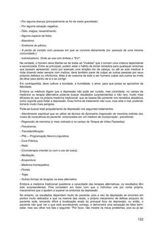 - Por alguma doença (principalmente se for de maior gravidade);
- Por alguma situação negativa;
- Ódio, mágoa, ressentimento;
- Alguma espécie de fobia;
- Abandono;
- Síndrome do pânico;
- A perda de contato com pessoas em que se convivia diariamente (ex: pessoas de uma mesma
comunidade.);
- Individualismo. Onde se usa com ênfase o "EU";
Na verdade, o homem deve libertar-se de todas as "muletas" que o tornam uma criatura dependente
e escravizada. Entre as principais, podem estar o hábito de tomar remédios para quaisquer sintomas
que possam apresentar, como por exemplo uma simples dor de cabeça, ou até se auto medicar à
noite dizendo estar sempre com insônia; deve também parar de culpar as outras pessoas por seus
próprios defeitos ou infortúnios. Aliás é de costume de todo o ser humano culpar aos outros ao invés
de olhar para dentro de si e se corrigir.
Em contrapartida, deve cultivar a bondade, a humildade, o amor, para que possa se aproximar da
felicidade.
Embora os médicos digam que a depressão não pode ser curada, mas controlada, no campo da
medicina ou terapia alternativa pode-se buscar resultados surpreendentes e não raro, muito mais
eficazes do que na própria medicina tradicional, que se baseia tão somente nos remédios alopáticos
como suporte para tratar a depressão. Essa forma de tratamento não cura, mas adia o mal, podendo
torná-lo muito mais perigoso.
Pode-se buscar total aniquilamento da depressão nos seguintes tratamentos:
- Atendimento espiritual que se utilize da técnica da Apometria (regressão de memória indireta dos
níveis de consciência do paciente, sintonizados em um médium de incorporação - psicofonia);
- Regressão de memória (o mais indicado é no campo da Terapia de Vidas Passadas);
- Psicotranse;
- Transidentificação;
- PNL – Programação Neuro-Linguística;
- Cura Prânica;
- Reiki;
- Cromoterapia (mental ou com o uso de luzes);
- Meditação;
- Acupuntura;
- Medicina homeopática;
- Florais;
- Yoga;
- Outras formas de terapias na área alternativa.
Embora a medicina tradicional questione a veracidade das terapias alternativas, os resultados têm
sido surpreendentes. Pois consistem em fazer com que o indivíduo crie por conta própria,
mecanismos que o ajudem a superar os sintomas da depressão.
No entanto, os resultados dependem muito do paciente, pois a raiz da depressão se encontra em
pontos muito delicados e que na maioria das vezes, o próprio mecanismo de defesa psíquico do
paciente isola, tornando difícil a localização exata do principal foco da depressão, ou então, o
paciente não quer ver o que está acontecendo consigo, e demonstra uma sensação de falso bem-
estar, mas seu olhar nos fala o seguinte: "Por favor, não mostre os meus problemas, pois eu já sei
122
 