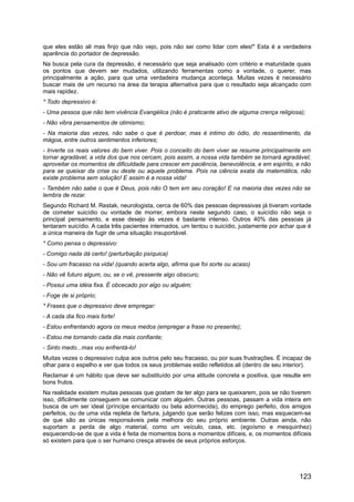 que eles estão ali mas finjo que não vejo, pois não sei como lidar com eles!" Esta é a verdadeira
aparência do portador de depressão.
Na busca pela cura da depressão, é necessário que seja analisado com critério e maturidade quais
os pontos que devem ser mudados, utilizando ferramentas como a vontade, o querer, mas
principalmente a ação, para que uma verdadeira mudança aconteça. Muitas vezes é necessário
buscar mais de um recurso na área da terapia alternativa para que o resultado seja alcançado com
mais rapidez.
* Todo depressivo é:
- Uma pessoa que não tem vivência Evangélica (não é praticante ativo de alguma crença religiosa);
- Não vibra pensamentos de otimismo;
- Na maioria das vezes, não sabe o que é perdoar, mas é intimo do ódio, do ressentimento, da
mágoa, entre outros sentimentos inferiores;
- Inverte os reais valores do bem viver. Pois o conceito do bem viver se resume principalmente em
tornar agradável, a vida dos que nos cercam, pois assim, a nossa vida também se tornará agradável;
aproveitar os momentos de dificuldade para crescer em paciência, benevolência, e em espírito, e não
para se queixar da crise ou deste ou aquele problema. Pois na ciência exata da matemática, não
existe problema sem solução! E assim é a nossa vida!
- Também não sabe o que é Deus, pois não O tem em seu coração! E na maioria das vezes não se
lembra de rezar.
Segundo Richard M. Restak, neurologista, cerca de 60% das pessoas depressivas já tiveram vontade
de cometer suicídio ou vontade de morrer, embora neste segundo caso, o suicídio não seja o
principal pensamento, e esse desejo às vezes é bastante intenso. Outros 40% das pessoas já
tentaram suicídio. A cada três pacientes internados, um tentou o suicídio, justamente por achar que é
a única maneira de fugir de uma situação insuportável.
* Como pensa o depressivo:
- Comigo nada dá certo! (perturbação psíquica)
- Sou um fracasso na vida! (quando acerta algo, afirma que foi sorte ou acaso)
- Não vê futuro algum, ou, se o vê, pressente algo obscuro;
- Possui uma idéia fixa. É obcecado por algo ou alguém;
- Foge de si próprio;
* Frases que o depressivo deve empregar:
- A cada dia fico mais forte!
- Estou enfrentando agora os meus medos (empregar a frase no presente);
- Estou me tornando cada dia mais confiante;
- Sinto medo...mas vou enfrentá-lo!
Muitas vezes o depressivo culpa aos outros pelo seu fracasso, ou por suas frustrações. É incapaz de
olhar para o espelho e ver que todos os seus problemas estão refletidos ali (dentro de seu interior).
Reclamar é um hábito que deve ser substituído por uma atitude concreta e positiva, que resulte em
bons frutos.
Na realidade existem muitas pessoas que gostam de ter algo para se queixarem, pois se não tiverem
isso, dificilmente conseguem se comunicar com alguém. Outras pessoas, passam a vida inteira em
busca de um ser ideal (príncipe encantado ou bela adormecida), do emprego perfeito, dos amigos
perfeitos, ou de uma vida repleta de fartura, julgando que serão felizes com isso, mas esquecem-se
de que são as únicas responsáveis pela melhora do seu próprio ambiente. Outras ainda, não
suportam a perda de algo material, como um veículo, casa, etc. (egoísmo e mesquinhez)
esquecendo-se de que a vida é feita de momentos bons e momentos difíceis, e, os momentos difíceis
só existem para que o ser humano cresça através de seus próprios esforços.
123
 