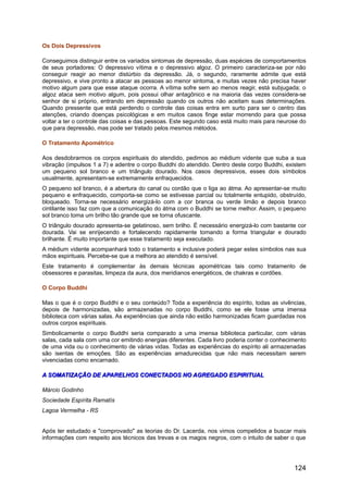Os Dois Depressivos
Conseguimos distinguir entre os variados sintomas de depressão, duas espécies de comportamentos
de seus portadores: O depressivo vítima e o depressivo algoz. O primeiro caracteriza-se por não
conseguir reagir ao menor distúrbio da depressão. Já, o segundo, raramente admite que está
depressivo, e vive pronto a atacar as pessoas ao menor sintoma, e muitas vezes não precisa haver
motivo algum para que esse ataque ocorra. A vítima sofre sem ao menos reagir, está subjugada; o
algoz ataca sem motivo algum, pois possui olhar antagônico e na maioria das vezes considera-se
senhor de si próprio, entrando em depressão quando os outros não aceitam suas determinações.
Quando pressente que está perdendo o controle das coisas entra em surto para ser o centro das
atenções, criando doenças psicológicas e em muitos casos finge estar morrendo para que possa
voltar a ter o controle das coisas e das pessoas. Este segundo caso está muito mais para neurose do
que para depressão, mas pode ser tratado pelos mesmos métodos.
O Tratamento Apométrico
Aos desdobrarmos os corpos espirituais do atendido, pedimos ao médium vidente que suba a sua
vibração (impulsos 1 a 7) e adentre o corpo Buddhi do atendido. Dentro deste corpo Buddhi, existem
um pequeno sol branco e um triângulo dourado. Nos casos depressivos, esses dois símbolos
usualmente, apresentam-se extremamente enfraquecidos.
O pequeno sol branco, é a abertura do canal ou cordão que o liga ao átma. Ao apresentar-se muito
pequeno e enfraquecido, comporta-se como se estivesse parcial ou totalmente entupido, obstruído,
bloqueado. Torna-se necessário energizá-lo com a cor branca ou verde limão e depois branco
cintilante isso faz com que a comunicação do átma com o Buddhi se torne melhor. Assim, o pequeno
sol branco toma um brilho tão grande que se torna ofuscante.
O triângulo dourado apresenta-se gelatinoso, sem brilho. É necessário energizá-lo com bastante cor
dourada. Vai se enrijecendo e fortalecendo rapidamente tomando a forma triangular e dourado
brilhante. É muito importante que esse tratamento seja executado.
A médium vidente acompanhará todo o tratamento e inclusive poderá pegar estes símbolos nas sua
mãos espirituais. Percebe-se que a melhora ao atendido é sensível.
Este tratamento é complementar às demais técnicas apométricas tais como tratamento de
obsessores e parasitas, limpeza da aura, dos meridianos energéticos, de chakras e cordões.
O Corpo Buddhi
Mas o que é o corpo Buddhi e o seu conteúdo? Toda a experiência do espírito, todas as vivências,
depois de harmonizadas, são armazenadas no corpo Buddhi, como se ele fosse uma imensa
biblioteca com várias salas. As experiências que ainda não estão harmonizadas ficam guardadas nos
outros corpos espirituais.
Simbolicamente o corpo Buddhi seria comparado a uma imensa biblioteca particular, com várias
salas, cada sala com uma cor emitindo energias diferentes. Cada livro poderia conter o conhecimento
de uma vida ou o conhecimento de várias vidas. Todas as experiências do espírito ali armazenadas
são isentas de emoções. São as experiências amadurecidas que não mais necessitam serem
vivenciadas como encarnado.
A SOMATIZAÇÃO DE APARELHOS CONECTADOS NO AGREGADO ESPIRITUALA SOMATIZAÇÃO DE APARELHOS CONECTADOS NO AGREGADO ESPIRITUAL
Márcio Godinho
Sociedade Espírita Ramatís
Lagoa Vermelha - RS
Após ter estudado e "comprovado" as teorias do Dr. Lacerda, nos vimos compelidos a buscar mais
informações com respeito aos técnicos das trevas e os magos negros, com o intuito de saber o que
124
 