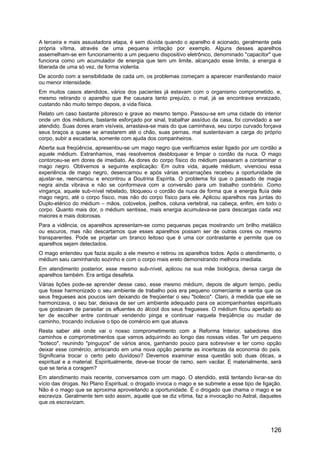 A terceira e mais assustadora etapa, é sem dúvida quando o aparelho é acionado, geralmente pela
própria vítima, através de uma pequena irritação por exemplo. Alguns desses aparelhos
assemelham-se em funcionamento a um pequeno dispositivo eletrônico, denominado "capacitor" que
funciona como um acumulador de energia que tem um limite, alcançado esse limite, a energia é
liberada de uma só vez, de forma violenta.
De acordo com a sensibilidade de cada um, os problemas começam a aparecer manifestando maior
ou menor intensidade.
Em muitos casos atendidos, vários dos pacientes já estavam com o organismo comprometido, e,
mesmo retirando o aparelho que lhe causara tanto prejuízo, o mal, já se encontrava enraizado,
custando não muito tempo depois, a vida física.
Relato um caso bastante pitoresco e grave ao mesmo tempo. Passou-se em uma cidade do interior
onde um dos médiuns, bastante esforçado por sinal, trabalhar assíduo da casa, foi convidado a ser
atendido. Suas dores eram visíveis, arrastava-se mais do que caminhava, seu corpo curvado forçava
seus braços a quase se arrastarem até o chão, suas pernas, mal sustentavam a carga do próprio
corpo, subir a escadaria, somente com ajuda dos companheiros.
Aberta sua freqüência, apresentou-se um mago negro que verificamos estar ligado por um cordão a
aquele médium. Estranhamos, mas resolvemos desbloquear e limpar o cordão da nuca. O mago
contorceu-se em dores de imediato. As dores do corpo físico do médium passaram a contaminar o
mago negro. Obtivemos a seguinte explicação: Em outra vida, aquele médium, vivenciou essa
experiência de mago negro, desencarnou e após várias encarnações recebeu a oportunidade de
ajustar-se, reencarnou e encontrou a Doutrina Espírita. O problema foi que o passado de magia
negra ainda vibrava e não se conformava com a conversão para um trabalho contrário. Como
vingança, aquele sub-nível rebelado, bloqueou o cordão da nuca de forma que a energia fluía dele
mago negro, até o corpo físico, mas não do corpo físico para ele. Aplicou aparelhos nas juntas do
Duplo-etérico do médium – mãos, cotovelos, joelhos, coluna vertebral, na cabeça, enfim, em todo o
corpo. Quanto mais dor, o médium sentisse, mais energia acumulava-se para descargas cada vez
maiores e mais dolorosas.
Para a vidência, os aparelhos apresentam-se como pequenas peças mostrando um brilho metálico
ou escuros, mas não descartamos que esses aparelhos possam ser de outras cores ou mesmo
transparentes. Pode se projetar um branco leitoso que é uma cor contrastante e permite que os
aparelhos sejam detectados.
O mago entendeu que fazia aquilo a ele mesmo e retirou os aparelhos todos. Após o atendimento, o
médium saiu caminhando sozinho e com o corpo mais ereto demonstrando melhora imediata.
Em atendimento posterior, esse mesmo sub-nível, aplicou na sua mãe biológica, densa carga de
aparelhos também. Era antiga desafeta.
Várias lições pode-se aprender desse caso, esse mesmo médium, depois de algum tempo, pediu
que fosse harmonizado o seu ambiente de trabalho pois era pequeno comerciante e sentia que os
seus fregueses aos poucos iam deixando de freqüentar o seu "boteco". Claro, à medida que ele se
harmonizava, o seu bar, deixava de ser um ambiente adequado para os acompanhantes espirituais
que gostavam de parasitar os efluentes do álcool dos seus fregueses. O médium ficou apertado ao
ter de escolher entre continuar vendendo pinga e continuar naquela freqüência ou mudar de
caminho, trocando inclusive o tipo de comércio em que atuava.
Resta saber até onde vai o nosso comprometimento com a Reforma Interior, sabedores dos
caminhos e comprometimentos que vamos adquirindo ao longo das nossas vidas. Ter um pequeno
"boteco", reunindo "pinguços" de vários anos, ganhando pouco para sobreviver e ter como opção
deixar esse comércio, arriscando em uma nova opção perante as incertezas da economia do país.
Significaria trocar o certo pelo duvidoso? Devemos examinar essa questão sob duas óticas, a
espiritual e a material. Espiritualmente, deve-se trocar de ramo, sem vacilar. E materialmente, será
que se teria a coragem?
Em atendimento mais recente, conversamos com um mago. O atendido, está tentando livrar-se do
vício das drogas. No Plano Espiritual, o drogado invoca o mago e se submete a esse tipo de ligação.
Não é o mago que se aproxima aproveitando a oportunidade. É o drogado que chama o mago e se
escraviza. Geralmente tem sido assim, aquele que se diz vítima, faz a invocação no Astral, daqueles
que os escravizam.
126
 