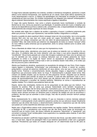 O mago havia colocado aparelhos nos chakras, cordões e meridianos energéticos, aprisionou o duplo
etérico numa redoma transparente, com aparência de um casulo. Esse duplo etérico apresentou-se
muito desenergizado e escuro. O objetivo da aparelhagem era interceptar as energias do assistido,
canalizando-as para sua base. Os cordões necessitaram de religação pois estavam embaraçados e
alguns estavam desconectados dos corpos espirituais e ligados a aparelhos.
O mago não queria liberta-lo, mas como o próprio encarnado havia manifestado a vontade de
libertar-se do vício, tornou-se possível a sua libertação. O assistido ainda tem muito a trabalhar para
livrar-se da dependência química e caberá a ele, unicamente a ele, a responsabilidade de desligar-se
definitivamente das energias espirituais de baixa vibração.
Na verdade este relato tem o objetivo de auxiliar o apometra a buscar o problema justamente pelo
efeito que provoca. É claro que impressiona, mas também facilita o diagnóstico e a solução.
Quanto a questão do plano espiritual inferior conseguir atuar em nós encarnados, isto é uma questão
deveras fácil uma vez que aqui em nosso grupo em Lagoa Vermelha-RS, nós estamos nos
deparando com antigos comparsas que não nos vêem há aproximadamente 15.000 anos. Dá pra
acreditar? Mas, não resta dúvida que estamos nos despojando de todos os nossos "caroços" antes
do novo milênio e pelos sintomas que se apresentam, tanto no campo material como no astral, este
ano promete...
Tomo a liberdade de relatar mais um caso que me impressionou muito:
"Há algum tempo atrás, atendemos uma jovem que já estava se tratando com os médicos há uns
dois anos. O problema dela era muito estranho, pois seu braço e sua perna esquerda estavam
"encolhendo". Ela já havia passado por umas três cirurgias e passaria por mais uma na semana em
que foi atendida por nós, porque os médicos deduziam que um simples pedacinho de "osso"
localizado no ombro e na região da "bacia" seriam os causadores do problema. Sentia dores
extremamente agudas durante o tempo todo e nem os remédios faziam mais efeito, e foi então que
ela nos procurou para o atendimento.
Aberta sua freqüência vibratória, apareceram os causadores do estrago em seu físico. Eram magos-
negros ligados à instituições "entranhadas" nas profundezas do Umbral, e vieram ter conosco,
perguntando o porquê de estarmos interferindo em seus planos, uma vez que a moça fora ligada
àquela turma. Fizemos o encaminhamento devido daqueles magos e seguramos o criador da
engenhoca que provocava tantas dores na moça. É impressionante a atuação desta turma. Eles
criaram um artefato simples, que se resumia em dois pequenos "tornos", daqueles que as oficinas
mecânicas utilizam para prender as peças em conserto. A cada dia eles apertavam mais e com o
passar de aproximadamente cinco anos (tempo que ela deduzia estar com este problema) seus
membros começaram a encolher de maneira estranha. Retiramos os tornos e reconstituímos as
regiões visadas. Foi o máximo que pudemos fazer por ela.
Depois, dentro das orientações, lembro-me de ter perguntado se ela sabia que era médium. Sua
resposta foi positiva. Não só sabia que possuía mediunidade como também recusara-se a
desenvolvê-la, por alegar não ter tempo para isso. Comodismo puro, na minha opinião. Afinal tantos
outros deixam suas famílias em casa, sacrificam outros compromissos para vir ao centro espírita e
mesmo assim sempre arrumam um tempinho para si próprios! No estágio em que se encontrava o
problema, ela teve que se submeter a outra cirurgia, mas não foi preciso remover nenhum pedaço
ósseo dela.
Muito impressionante foi o relato dos médicos: É que os músculos e nervos menores estavam
"enrolados" e estrangulando (muito estranho) pequenos pontos da sua estrutura óssea! Atualmente
sabemos que ela ainda não buscou o desenvolvimento mediúnico e esperamos que ela não tenha
que passar por outras experiências dolorosas como esta!"
Neste caso o Duplo-etérico estava muito comprometido nas regiões visadas. Temos estudado muito
a fisiologia do DE, e percebemos que mesmo que ele não tenha tanto poder de locomoção ou
raciocínio que os outros níveis, ele possui milhares de pequenos "disjuntores" e "capacitores" que
convertem a energia "bruta" emitida pelos níveis superiores e ou captadas pelos chakras. É alvo fácil
para os mais "espertos"!
Percebemos ao estudar o perfil dos magos-negros e técnicos das trevas, que eles sabem mexer com
isso, e muito bem, diga-se de passagem! Nós é que estamos aprendendo a lidar com o agregado
espiritual. Percebemos que basta um simples desajuste em um determinado local do DE para as
127
 