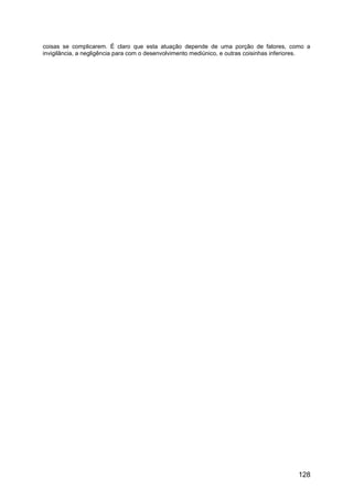 coisas se complicarem. É claro que esta atuação depende de uma porção de fatores, como a
invigilância, a negligência para com o desenvolvimento mediúnico, e outras coisinhas inferiores.
128
 