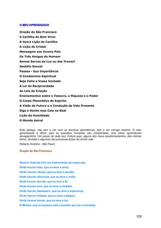 O MEU APRENDIZADOO MEU APRENDIZADO
Oração de São Francisco
A Cartilha do Bem Viver
A Outra Lição da Cartilha
A Lição do Cristal
Mensagem aos Jovens Pais
Os Três Amigos do Homem
Somos Servos da Luz ou das Trevas?
Assédio Sexual
Passes - Sua Importância
O Condomínio Espiritual
Seja Feita a Vossa Vontade
A Lei da Reciprocidade
As Leis da Criação
Ensinamentos sobre o Tesouro, a Riqueza e o Poder
O Corpo Plasmático do Espírito
A Visão do Futuro e a Condução da Vida Presente
Siga o Sonho mas Caia na Real
Lição de Humildade
O Mundo Astral
Este pedaço, não tem a ver com as técnicas apométricas, tem a ver comigo mesmo. O meu
aprendizado é difícil, pois as questões humanas são complicadas, mas estou aprendendo
devagarzinho. Um passo de cada vez. Coloco aqui, alguns dos meus questionamentos, das minhas
dores, dúvidas e algumas das preciosas lições da minha vida.
Roberto Hoshino - São Paulo
Oração de São Francisco
Senhor, fazei de mim um instrumento da vossa paz,
Onde houver ódio, que eu leve o amor,
Onde houver ofensa, que eu leve o perdão,
Onde houver discórdia, que eu leve a união,
Onde houver dúvida, que eu leve a fé,
Onde houver erro, que eu leve a verdade,
Onde houver desespero, que eu leve a esperança,
Onde houver tristeza, que eu leve a alegria,.
Onde houver trevas, que eu leve a luz.
Ó Mestre, que eu busque mais consolar que ser consolado,
129
 