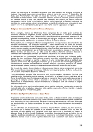visitam os encarnados, é necessário reconhecer que eles atendem aos sinistros propósitos a
qualquer hora, desde que encontrem guarida no estojo de carne dos homens." (" Missionários da
Luz", Cap. "Vampirismo"). Há todo um leque de vampiros, em que se encontram criaturas
encarnadas e desencarnadas. Todos os espíritos inferiores, ociosos e primários, podem vampirizar
ou parasitar mortos e vivos. Um paciente, pela descrição, era portador de distrofia muscular
degenerativa, estava de tal modo ligado ao espírito vampirizante que se fundiam totalmente, os
cordões dos corpos astrais estavam emaranhados, o espírito tinha tanto amor pelo paciente que
acabou por odiá-lo profundamente, desejando a sua morte, e assim sugava suas energias.
Estigmas Cármicos não Obsessivos: Físicos e Psíquicos
Como exemplos, citamos as deficiências físicas congênitas de um modo geral: ausência de
membros, cardiopatias congênitas, surdez, cegueira, etc., além de todos os casos de manifestações
mentais patológicas, entre elas, a esquizofrenia, grave enfermidade responsável pela restrição da
atividade consciencial da criatura, a comprometer por toda uma existência a sua vida de relação.
Podemos enquadrar aqui também, os casos de Síndrome de Down e Autismo.
Por outro lado, os neurologistas defrontam-se seguidamente com alguns casos desconcertantes de
estigmas retificadores - as epilepsias essenciais -, assim denominadas por conta dos acessos
convulsivos na ausência de alterações eletroencefalográficas. São quadros sofridos, difíceis e nem
sempre bem controlados com os anticonvulsivantes específicos. Boa parte desses enfermos costuma
evoluir para a cronicidade sem que a Medicina atine com as verdadeiras causas do mal. Diz o Dr.
Eliezer Mendes, em seus livros, que são casos de médiuns altamente sensitivos tratados e
internados em hospitais psiquiátricos e que mais lhes prejudica no seu caminho evolutivo.
A reencarnação, é a oportunidade que temos de reaprender, de acertar, para podermos evoluir.
Apesar dos bons propósitos e da vontade de progredir, assumidos contratualmente no Ministério da
Reencarnação, nem sempre o espírito no decorrer de uma reencarnação atinge a totalidade dos
objetivos moralizantes. As imperfeições milenares que o aprisionam às manifestações egoísticas,
impedem-no de ascender verticalmente com a rapidez desejada e, por vezes, enreda-se nas malhas
de seus múltiplos defeitos, retardando deliberadamente a caminhada terrena em busca da luz.
Na vivência das paixões descontroladas, o indivíduo menos vigilante atenta contra as Leis Morais da
Vida e deixando-se arrastar por ímpetos de violência, termina por prejudicar, de forma contundente,
um ou vários companheiros de jornada evolutiva.
Todo procedimento anti-ético, que redunda no mal, produz complexa desarmonia psíquica, que
reflete energias densificadas que se enraízam no perispírito só se exteriorizando mais tarde sob a
forma de deficiências ou enfermidades complexas no transcorrer das reencarnações sucessivas. A
presença de estigma cármico reflete a extensão e o valor de uma dívida moral, indicando a
necessidade de ressarcimento e trabalho reconstrutivo no campo do bem, em benefício do próprio
reequilibrio espiritual.
Os estigmas cármicos, quando analisados pelo prisma espírita, podem ser considerados recursos do
mais elevado valor terapêutico, requeridos pelo espírito moralmente enfermo, visando o reajuste
perante a sua própria consciência culpada.
Síndrome dos Aparelhos Parasitas no Corpo Astral
O paciente caminha lentamente, com passos lerdos, como se fosse um robot, estava rodeado por
cinco entidades obsessoras de muito baixo padrão vibratório. Suas reações eram apenas vegetativas
com demonstrações psíquicas mínimas. Às vezes ouvia vozes estranhas que o induziam a atitudes
de autodestruição, ou faziam comentários de seus atos. Tais vozes procuravam desmoralizá-lo
sempre.
Ao ser submetido, em desdobramento, a exame no Hospital Amor e Caridade, do plano espiritual,
verificaram que o enfermo era portador de um aparelho estranho fortemente fixado por meio de
parafusos no osso occipital com filamentos muito finos distribuídos na intimidade do cérebro e
algumas áreas da córtex frontal.. Explicaram os médicos desencarnados que se tratava de um
aparelho eletrônico colocado com o interesse de prejudicar o paciente por inteligência poderosa e
altamente técnica e que os cinco espíritos obsessores que o assistiam eram apenas "guardas"
13
 
