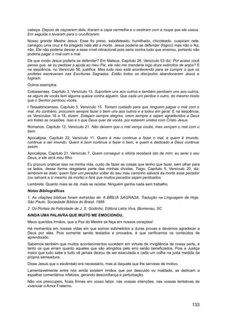 cabeça. Depois de caçoarem dele, tiraram a capa vermelha e o vestiram com a roupa que ele usava.
Em seguida o levaram para o crucificarem.
Nosso grande Mestre Jesus. Esse foi preso, esbofeteado, humilhado, chicoteado, cuspiram nele,
carregou uma cruz e foi pregado nela até a morte. Jesus poderia se defender (lógico) mas não o fez,
não, Ele não poderia descer a esse nível vibracional pois seria contra tudo que ensinou, portanto não
poderia pagar o mal com o mal.
De que modo Jesus poderia se defender? Em Mateus, Capítulo 26, Versículo 53 diz: Por acaso você
pensa que, se eu pedisse a ajuda ao meu Pai, ele não me mandaria logo doze exércitos de anjos? E
na seqüência, no Versículo 56, justifica: Mas tudo isso está acontecendo para se cumprir o que os
profetas escreveram nas Escrituras Sagradas. Então todos os discípulos abandonaram Jesus e
fugiram.
Outros exemplos:
Colossenses, Capítulo 3, Versículo 13. Suportem uns aos outros e também perdoem uns aos outros,
se algum de vocês tem alguma queixa contra alguém. Que cada um perdoe o outro, do mesmo modo
que o Senhor perdoou vocês.
I Tessalonicenses, Capítulo 5, Versículo 15. Tomem cuidado para que ninguém pague o mal com o
mal. Ao contrário, procurem sempre fazer o bem uns aos outros e a todos em geral. E na seqüência,
os Versículos 16 a 18, dizem: Estejam sempre alegres, orem sempre e sejam agradecidos a Deus
em todas as ocasiões. Isso é o que Deus quer de vocês, por estarem unidos com Cristo Jesus.
Romanos, Capítulo 12, Versículo 21. Não deixem que o mal vença vocês, mas vençam o mal com o
bem.
Apocalipse, Capítulo 22, Versículo 11. Quem é mau continue a fazer o mal, e quem é imundo,
continue a ser imundo. Quem é bom continue a fazer o bem, e quem é dedicado a Deus continue
assim.
Apocalipse, Capítulo 21, Versículo 7. Quem conseguir a vitória receberá isto de mim: eu serei o seu
Deus, e ele será meu filho.
Eu procuro praticar isso na minha vida, cuido de fazer as coisas que tenho que fazer, sem olhar para
os lados, dessa forma resgatarei parte das minhas dívidas. Tiago, Capítulo 5, Versículo 20, diz:
lembrem-se disto: quem fizer um pecador voltar do seu mau caminho salvará da morte esse pecador
(ou salvará a si mesmo da morte) e fará que muitos pecados sejam perdoados.
Lembrete: Quanto mais se dá, mais se recebe. Ninguém ganha nada sem trabalho.
Notas Bibliográficas
1. As citações bíblicas foram extraídas de: A BÍBLIA SAGRADA, Tradução na Linguagem de Hoje,
São Paulo. Sociedade Bíblica do Brasil, 1988.
2. Os Portais da Felicidade de J. S. Godinho, Editora Letra Viva, Blumenau, SC
AINDA UMA PALAVRA QUE MUITO ME EMOCIONOU,
Meus queridos Irmãos, que a Paz do Mestre se faça em nossos corações!
Há momentos em nossas vidas em que somos submetidos a duras provas e devemos agradecer a
Deus por elas. Pois somente sendo testados e provados, é que verificamos os conteúdos de
aprendizado.
Sabemos também que muitos acontecimentos sucedem em virtude de invigilância de nossa parte, e
tanto os que erram quanto aqueles que são atingidos pelo erro serão beneficiados. Pois a Justiça
maior que tudo sabe e tudo vê jamais deixou de ser executada e cada um colhe na justa medida da
própria semeadura.
Disse Jesus que o escândalo era necessário, mas ai daquele que lhe servisse de motivo.
Lamentavelmente entre nós ainda existem irmãos que por descuido ou maldade, se dedicam a
espalhar comentários infelizes, gerando desconfiança e perturbação.
Não vos preocupeis, ficais firmes em vosso labor, nas vossas intenções, nas vossas tentativas de
vivenciar o Amor Fraterno.
133
 