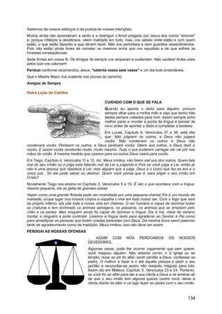 Sabemos de vossos esforços e da pureza de vossas intenções.
Muitos ainda não aprenderam a sentir e a distinguir o Amor pregado por Jesus dos outros "amores"
e, porque infelizes e desditosos, vêem maldade em tudo, mas, vós sabeis onde estão e com quem
estão, o que estão fazendo e que devem fazer. Não vos perturbeis e nem guardeis ressentimentos.
Pois não estão ainda livres de cometer os mesmos erros que ora repudiais e de que sofreis as
funestas conseqüências.
Sede firmes em vossa fé. Os Amigos de sempre vos amparam e sustentam. Não vacileis! Antes oreis
pelos que vos caluniam!
Perdoai conforme recomendou Jesus, "setenta vezes sete vezes" e um dia tudo entendereis.
Que o Mestre Maior nos sustente nas provas do caminho.
Amigos de Sempre
Outra Lição da Cartilha
CUIDADO COM O QUE SE FALA
Quando eu aponto o dedo para alguém, procuro
sempre olhar para a minha mão e vejo que tenho três
dedos sempre voltados para mim. Assim sempre acho
melhor parar e morder a ponta da língua e pensar de
novo antes de apontar o dedo e completar a besteira.
Em Lucas, Capítulo 6, Versículos 37 e 38, está dito
que: Não julguem os outros, e Deus não julgará
vocês. Não condenem os outros e Deus não
condenará vocês. Perdoem os outros, e Deus perdoará vocês. Dêem aos outros, e Deus dará a
vocês. E assim vocês receberão muito, muito mesmo. Tudo o que puderem carregar ele vai pôr nas
mãos de vocês. A mesma medida que usarem para os outros Deus usará para vocês.
Em Tiago, Capítulo 4, Versículos 11 e 12, diz: Meus irmãos, não falem mal uns dos outros. Quem fala
mal do seu irmão ou o julga esta falando mal da Lei e julgando-a Pois se você julga a Lei, então já
não é uma pessoa que obedece à Lei, mas alguém que a julga. Deus é o único que faz as leis e o
único juiz.. Só ele pode salvar ou destruir. Quem você pensa que é, para julgar o seu irmão em
Cristo?
Novamente Tiago nos ensina no Capítulo 3, Versículos 5 a 10: É isto o que acontece com a língua:
mesmo pequena, ela se gaba de grandes coisas.
Vejam como uma grande floresta pode ser incendiada por uma pequena chama! Ela é um mundo de
maldade, ocupa lugar nos nossos corpos e espalha o mal em todo nosso ser. Com o fogo que vem
do próprio inferno, ela põe toda a nossa vida em chamas. O ser humano é capaz de dominar todas
as criaturas e tem dominado os animais selvagens, os pássaros, os animais que se arrastam pelo
chão e os peixes. Mas ninguém ainda foi capaz de dominar a língua. Ela é má, cheia de veneno
mortal, e ninguém a pode controlar. Usamos a língua tanto para agradecer ao Senhor e Pai como
para amaldiçoar as pessoas que foram criadas parecidas com Deus. Da mesma boca saem palavras
tanto de agradecimento como de maldição. Meus irmãos, isso não deve ser assim.
PERDOAI AS NOSSAS OFENSAS
... ASSIM COM NÓS PERDOAMOS OS NOSSOS
DEVEDORES,
Algumas vezes, pode lhe ocorrer vagamente que sem querer,
você magoou alguém. Não adianta correr, ir à igreja ou ao
templo, rezar ao pé do altar, pedir perdão a Deus, confessar ao
padre. O melhor a fazer é ir até aquela pessoa e pedir o seu
perdão e reconciliar-se assim não restarão mágoas para trás.
Assim diz em Mateus, Capítulo 5, Versículos 23 e 24, Portanto,
se você for ao altar para dar a sua oferta a Deus e se lembrar ali
de que o seu irmão tem alguma queixa contra você, deixe a
oferta diante do altar e vá logo fazer as pazes com o seu irmão.
134
 