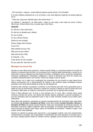 - Oh! meu Deus - suspirou - posso balbuciar alguma queixa contra a Tua Vontade?
E os dois infelizes prostraram-se a um só tempo, e por entre lágrimas repetiram as santas palavras
de Jó:
- "Deus deu, Deus tirou. Bendito seja o Seu Santo Nome. " "
Jó, Capítulo 1, Versículo 21: Aí, disse assim: - Nasci nu, sem nada, e sem nada vou morrer. O Deus
Eterno deu, O Deus Eterno tirou; Louvado seja o Seu Nome.
ORAÇÃO
Eu não sou o meu corpo físico,
Eu não sou os desejos que o afetam,
Eu sou a mente;
Eu sou a Divina Chama,
Dentro do meu coração,
Eterna, Antiga, Sem Começo
E sem Fim!
Mais radiante do que o Sol,
Mais puro do que a Neve,
Mais sutil do que o Éter,
É o Espírito - o Eu,
O Ser dentro do meu coração!
EU sou esse Ser: esse Ser sou EU!
Mensagem aos Jovens Pais
Quando os meus filhos eram pequenos, mesmo quando bebês, eu costumava sentar-me ao lado do
berçinho e enquanto eles dormiam, eu conversava com o espírito deles dizendo-lhes o quanto eu os
queria bem e que eu desejava que eles fossem honestos, verdadeiros, bons, carinhosos, estudiosos,
amorosos, trabalhadores, esforçados, inteligentes, e assim ia alinhando uma série de virtudes que
considero importantes para o ser humano. Fazia uma oração e saia do quarto.
Com o tempo, vim a saber que a explicação dos psiquiatras diz que quando eu agia dessa forma
estava conversando com o subconsciente da criança e que portanto essas mensagens ficavam
gravadas e iam sendo desenroladas ao longo da vida daquele ser.
Conforme eles cresciam e passaram a entender, eu lia historias para eles, livros apropriados para a
idade em que se encontravam, fazíamos a oração em conjunto e depois eu saia do quarto para que
dormissem. Mais tarde, eu voltava e continuava a conversar com os espíritos das crianças.
Tenho 2 filhos gêmeos com 18 anos e uma princesa com 21 anos. São e sempre foram seres
humanos normais nem acima, nem abaixo dos demais. Apenas receberam o que era necessário. O
que era necessário para se prepararem para a vida e neste momento acredito que já estão assim
preparados.
Meus filhos são escoteiros, recebendo os maiores reconhecimentos do movimento para cada idade,
os símbolos Lis de Ouro e Escoteiro da Pátria, minha filha recebeu Cordão Vermelho e Branco e
Escoteiro da Pátria. Na escola sempre fecharam notas sem necessidade de prestarem exames. Os
três falam e escrevem inglês e espanhol, além do português, os meninos agora estudam francês. A
minha princesa já estudou essa língua, agora faz faculdade de jornalismo. Trabalha e paga o seu
estudo, sendo muito dedicada.
Quando um espírito se prepara para reencarnar, a sua bagagem anterior, tais como pensamentos,
conhecimentos e emoções, são empacotados e embrulhados (de modo figurativo) e enviados para o
seu futuro. Aquele espírito recebe um cérebro novinho, apagado como se fosse um livro em branco.
137
 