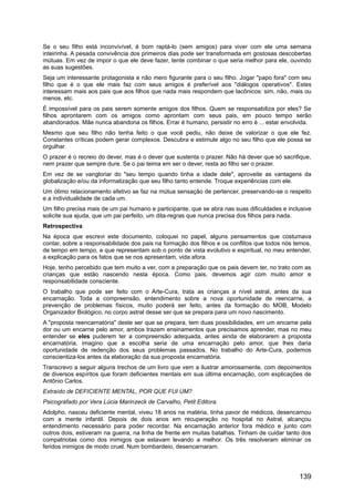 Se o seu filho está inconvivível, é bom raptá-lo (sem amigos) para viver com ele uma semana
inteirinha. A pesada convivência dos primeiros dias pode ser transformada em gostosas descobertas
mútuas. Em vez de impor o que ele deve fazer, tente combinar o que seria melhor para ele, ouvindo
as suas sugestões.
Seja um interessante protagonista e não mero figurante para o seu filho. Jogar "papo fora" com seu
filho que é o que ele mais faz com seus amigos é preferível aos "diálogos operativos". Estes
interessam mais aos pais que aos filhos que nada mais respondem que lacônicos: sim, não, mais ou
menos, etc.
É impossível para os pais serem somente amigos dos filhos. Quem se responsabiliza por eles? Se
filhos aprontarem com os amigos como aprontam com seus pais, em pouco tempo serão
abandonados. Mãe nunca abandona os filhos. Errar é humano, persistir no erro é ... estar envolvida.
Mesmo que seu filho não tenha feito o que você pediu, não deixe de valorizar o que ele fez.
Constantes críticas podem gerar complexos. Descubra e estimule algo no seu filho que ele possa se
orgulhar.
O prazer é o recreio do dever, mas é o dever que sustenta o prazer. Não há dever que só sacrifique,
nem prazer que sempre dure. Se o pai teima em ser o dever, resta ao filho ser o prazer.
Em vez de se vangloriar do "seu tempo quando tinha a idade dele", aproveite as vantagens da
globalização e/ou da informatização que seu filho tanto entende. Troque experiências com ele.
Um ótimo relacionamento efetivo se faz na mútua sensação de pertencer, preservando-se o respeito
e a individualidade de cada um.
Um filho precisa mais de um pai humano e participante, que se abra nas suas dificuldades e inclusive
solicite sua ajuda, que um pai perfeito, um dita-regras que nunca precisa dos filhos para nada.
Retrospectiva
Na época que escrevi este documento, coloquei no papel, alguns pensamentos que costumava
contar, sobre a responsabilidade dos pais na formação dos filhos e os conflitos que todos nós temos,
de tempo em tempo, e que representam sob o ponto de vista evolutivo e espiritual, no meu entender,
a explicação para os fatos que se nos apresentam, vida afora.
Hoje, tenho percebido que tem muito a ver, com a preparação que os pais devem ter, no trato com as
crianças que estão nascendo nesta época. Como pais, devemos agir com muito amor e
responsabilidade consciente.
O trabalho que pode ser feito com o Arte-Cura, trata as crianças a nível astral, antes da sua
encarnação. Toda a compreensão, entendimento sobre a nova oportunidade de reencarne, a
prevenção de problemas físicos, muito poderá ser feito, antes da formação do MOB, Modelo
Organizador Biológico, no corpo astral desse ser que se prepara para um novo nascimento.
A "proposta reencarnatória" deste ser que se prepara, tem duas possibilidades, em um encarne pela
dor ou um encarne pelo amor, ambos trazem ensinamentos que precisamos aprender, mas no meu
entender se eles puderem ter a compreensão adequada, antes ainda de elaborarem a proposta
encarnatória, imagino que a escolha seria de uma encarnação pelo amor, que lhes daria
oportunidade de redenção dos seus problemas passados. No trabalho do Arte-Cura, podemos
conscientiza-los antes da elaboração da sua proposta encarnatória.
Transcrevo a seguir alguns trechos de um livro que vem a ilustrar amorosamente, com depoimentos
de diversos espíritos que foram deficientes mentais em sua última encarnação, com explicações de
Antônio Carlos.
Extraído de DEFICIENTE MENTAL, POR QUE FUI UM?
Psicografado por Vera Lúcia Marinzeck de Carvalho, Petit Editora.
Adolpho, nasceu deficiente mental, viveu 18 anos na matéria, tinha pavor de médicos, desencarnou
com a mente infantil. Depois de dois anos em recuperação no hospital no Astral, alcançou
entendimento necessário para poder recordar. Na encarnação anterior fora médico e junto com
outros dois, estiveram na guerra, na linha de frente em muitas batalhas. Tinham de cuidar tanto dos
compatriotas como dos inimigos que estavam levando a melhor. Os três resolveram eliminar os
feridos inimigos de modo cruel. Num bombardeio, desencarnaram.
139
 