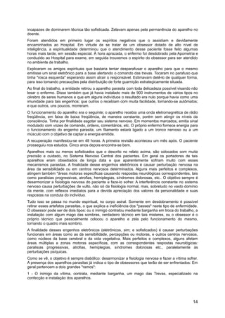 incapazes de dominarem técnica tão sofisticada. Zelavam apenas pela permanência do aparelho no
doente.
Foram atendidos em primeiro lugar os espíritos negativos que o assistiam e devidamente
encaminhados ao Hospital. Em virtude de se tratar de um obsessor dotado de alto nível de
inteligência, a espiritualidade determinou que o atendimento desse paciente fosse feito algumas
horas mais tarde, em sessão especial. À hora aprazada, o enfermo foi desdobrado pela Apometria e
conduzido ao Hospital para exame, em seguida trouxemos o espírito do obsessor para ser atendido
no ambiente de trabalho.
Explicaram os amigos espirituais que bastaria tentar desparafusar o aparelho para que o mesmo
emitisse um sinal eletrônico para a base alertando o comando das trevas. Tocaram no parafuso que
tinha "rosca esquerda" esperando assim atrair o responsável. Estimavam detê-lo de qualquer forma,
para isso tomando precauções pela distribuição de forte guarnição estrategicamente situada.
Ao final do trabalho, a entidade retirou o aparelho parasita com toda delicadeza possível visando não
lesar o enfermo. Disse também que já havia instalado mais de 900 instrumentos de vários tipos no
cérebro de seres humanos e que em alguns indivíduos o resultado era nulo porque havia como uma
imunidade para tais engenhos; que outros o recebiam com muita facilidade, tornando-se autômatos;
e que outros, uns poucos, morreram.
O funcionamento do aparelho era o seguinte; o aparelho recebia uma onda eletromagnética de rádio
freqüência, em faixa de baixa freqüência, de maneira constante, porém sem atingir os níveis da
consciência. Tinha por finalidade esgotar seu sistema nervoso. Em momentos marcados, emitia sinal
modulado com vozes de comando, ordens, comentários, etc. O próprio enfermo fornece energia para
o funcionamento do engenho parasita, um filamento estará ligado a um tronco nervoso ou a um
músculo com o objetivo de captar a energia emitida.
A recuperação manifestou-se em 48 horas. A primeira revisão aconteceu um mês após. O paciente
prosseguiu nos estudos. Cinco anos depois encontra-se bem.
Aparelhos mais ou menos sofisticados que o descrito no relato acima, são colocados com muita
precisão e cuidado, no Sistema Nervoso Central dos pacientes. Em geral os portadores de tais
aparelhos eram obsediados de longa data e que aparentemente sofriam muito com esses
mecanismos parasitas. A finalidade desse engenhos eletrônicos é causar perturbação nervosa na
área da sensibilidade ou em centros nervosos determinados. Alguns mais perfeitos e complexos,
atingem também ''áreas motoras específicas causando respostas neurológicas correspondentes, tais
como paralisias progressivas, atrofias, hemiplegias, síndromes dolorosas, etc.. O objetivo sempre é
desarmonizar a fisiologia nervosa do paciente e faze-lo sofrer. A interferência constante no sistema
nervoso causa perturbações de vulto, não só da fisiologia normal, mas, sobretudo no vasto domínio
da mente, com reflexos imediatos para a devida apreciação dos valores da personalidade e suas
respostas na conduta do indivíduo.
Tudo isso se passa no mundo espiritual, no corpo astral. Somente em desdobramento é possível
retirar esses artefatos parasitas, o que explica a ineficiência dos "passes" neste tipo de enfermidade.
O obsessor pode ser de dois tipos: ou o inimigo contratou mediante barganha em troca do trabalho, a
instalação com algum mago das sombras, verdadeiro técnico em tais misteres, ou o obsessor é o
próprio técnico que pessoalmente colocou o aparelho e zela pelo funcionamento do mesmo,
tornando o quadro mais sombrio.
A finalidade desses engenhos eletrônicos (eletrônicos, sim; e sofisticados) é causar perturbações
funcionais em áreas como as da sensibilidade, percepções ou motoras, e outros centros nervosos,
como núcleos da base cerebral e da vida vegetativa. Mais perfeitos e complexos, alguns afetam
áreas múltiplas e zonas motoras específicas, com as correspondentes respostas neurológicas:
paralisias progressivas, atrofias, hemiplegias, síndromes dolorosas etc., paralelamente às
perturbações psíquicas.
Como se vê, o objetivo é sempre diabólico: desarmonizar a fisiologia nervosa e fazer a vítima sofrer.
A presença dos aparelhos parasitas já indica o tipo de obsessores que terão de ser enfrentados: Em
geral pertencem a dois grandes "ramos":
1 - O inimigo da vítima, contrata, mediante barganha, um mago das Trevas, especializado na
confecção e instalação dos aparelhos.
14
 