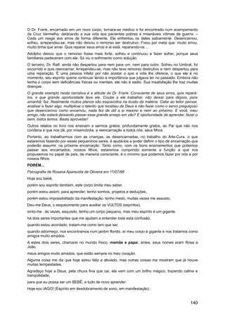 O Dr. Frank, encarnado em um novo corpo, tornara-se médico e foi encontrado num acampamento
da Cruz Vermelha, dedicando a sua vida aos pacientes pobres e miseráveis vítimas de guerra. –
Cada um reage aos erros de forma diferente. Ele enfrentou os deles sabiamente. Desencarnou,
sofreu, arrependeu-se, mas não deixou o remorso ser destrutivo. Fixou por meta que: muito errou,
muito tinha que amar. Quis reparar seus erros e aí está, reparando-os ...
Adolpho deixou que o remorso fosse mais forte, sofreu e continuou a fazer sofrer, porque seus
familiares padeceram com ele. Só viu o sofrimento como solução.
O terceiro, Dr. Ralf, ainda não despertou para nem para um, nem para outro. Sofreu no Umbral, foi
socorrido e quis reencarnar. Arrependeu-se, mas não teve remorso destrutivo e nem despertou para
uma reparação. É uma pessoa infeliz por não aceitar o que a vida lhe oferece, o que ele é no
momento, seu espírito queria continuar tendo a importância que julgava ter no passado. Embora não
tenha o corpo sem deficiências físicas ou mentais, ele não é sadio. Sua insatisfação lhe traz muitas
doenças.
O grande exemplo nesta narrativa é a atitude do Dr. Frank. Consciente de seus erros, quis repará-
los, e que grande oportunidade teve ele. Coube a ele trabalhar, não deixar para depois, para
amanhã; faz. Realmente muitos planos são esquecidos na ilusão da matéria. Cabe ao leitor pensar,
analisar e fazer algo, multiplicar o talento que recebeu de Deus e não fazer como o servo preguiçoso
que desencarnou como encarnou, nada fez de útil a si mesmo e nem ao próximo. E você, meu
amigo, não estará deixando passar esse grande ensejo em vão? E oportunidade de aprender, fazer o
bem, todos temos. Basta aproveitar!
Outros relatos no livro nos ensinam a sermos gratos, profundamente gratos, ao Pai que não nos
condena e que nos dá, por misericórdia, a reencarnação a todos nós, seus filhos.
Portanto, ao trabalharmos com as crianças, as desencarnadas, no trabalho do Arte-Cura, o que
estaremos fazendo por esses pequeninos seres, é ajudá-los a poder definir o tipo de encarnação que
poderão assumir, na próxima encarnação. Tanto como, com os bons ensinamentos que podemos
passar aos encarnados, nossos filhos, estaremos cumprindo somente a função a que nos
propusemos no papel de pais, de maneira consciente, é o mínimo que podemos fazer por nós e por
nossos filhos.
PORÉM...
Psicografia de Rosana Aparecida de Oliveira em 11/07/98
Hoje sou bebê,
porém sou espírito também, este corpo limita meu saber,
porém estou assim, para aprender, tenho sonhos, projetos e deduções,
porém estou impossibilitado da manifestação, tenho medo, muitas vezes me assusto,
Deu-me Deus, o esquecimento para auxiliar os VULTOS (espíritos),
sinto-me , às vezes, esquisito, tenho um corpo pequeno, mas meu espírito é um gigante.
há dois seres importantes que me ajudam a entender toda esta confusão,
quando estou acordado, tratam-me como tem que ser,
quando adormeço, nos encontramos num jardim florido, aí meu corpo é gigante e nos tratamos como
amigos muito amados.
A estes dois seres, chamarei no mundo físico, mamãe e papai, antes, seus nomes eram Rosa e
João,
meus amigos muito amados, que estão sempre no meu coração.
Alguma coisa me diz que hoje estou feliz e aliviado, mas outras coisas me mostram que já houve
muitas tempestades.
Agradeço hoje a Deus, pela chuva fina que cai, ela vem com um brilho mágico, trazendo calma e
tranqüilidade,
para que eu possa ser um BEBÊ, e tudo de novo aprender.
Hoje sou IAGO! (Espírito em desdobramento de sono, em manifestação)
140
 