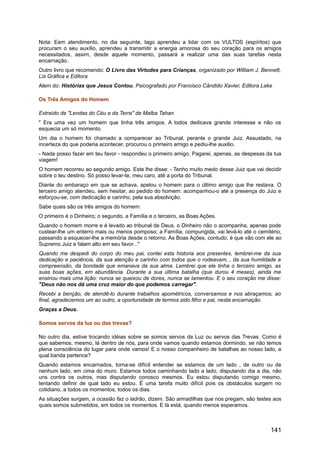 Nota: Eem atendimento, no dia seguinte, Iago aprendeu a lidar com os VULTOS (espíritos) que
procuram o seu auxílio, aprendeu a transmitir a energia amorosa do seu coração para os amigos
necessitados, assim, desde aquele momento, passará a realizar uma das suas tarefas nesta
encarnação.
Outro livro que recomendo: O Livro das Virtudes para Crianças, organizado por William J. Bennett,
Lis Gráfica e Editora
Alem do: Histórias que Jesus Contou, Psicografado por Francisco Cândido Xavier, Editora Lake
Os Três Amigos do Homem
Extraído de "Lendas do Céu e da Terra" de Malba Tahan
" Era uma vez um homem que tinha três amigos. A todos dedicava grande interesse e não os
esquecia um só momento.
Um dia o homem foi chamado a comparecer ao Tribunal, perante o grande Juiz. Assustado, na
incerteza do que poderia acontecer, procurou o primeiro amigo e pediu-lhe auxilio.
- Nada posso fazer em teu favor - respondeu o primeiro amigo. Pagarei, apenas, as despesas da tua
viagem!
O homem recorreu ao segundo amigo. Este lhe disse: - Tenho muito medo desse Juiz que vai decidir
sobre o teu destino. Só posso levar-te, meu caro, até a porta do Tribunal.
Diante do embaraço em que se achava, apelou o homem para o último amigo que lhe restava. O
terceiro amigo atendeu, sem hesitar, ao pedido do homem: acompanhou-o até a presença do Juiz e
esforçou-se, com dedicação e carinho, pela sua absolvição.
Sabe quais são os três amigos do homem:
O primeiro é o Dinheiro; o segundo, a Família e o terceiro, as Boas Ações.
Quando o homem morre e é levado ao tribunal de Deus, o Dinheiro não o acompanha, apenas pode
custear-lhe um enterro mais ou menos pomposo; a Família, compungida, vai levá-lo até o cemitério,
passando a esquecer-lhe a memória desde o retorno. As Boas Ações, contudo, é que vão com ele ao
Supremo Juiz e falam alto em seu favor..."
Quando me despedi do corpo do meu pai, contei esta historia aos presentes, lembrei-me da sua
dedicação e paciência, da sua atenção e carinho com todos que o rodeavam, , da sua humildade e
compreensão, da bondade que emanava da sua alma. Lembrei que ele tinha o terceiro amigo, as
suas boas ações, em abundância. Durante a sua última batalha (que durou 4 meses), ainda me
ensinou mais uma lição: nunca se queixou de dores, nunca se lamentou. E o seu coração me disse:
"Deus não nos dá uma cruz maior do que podemos carregar".
Recebi a benção, de atendê-lo durante trabalhos apométricos, conversamos e nos abraçamos, ao
final, agradecemos um ao outro, a oportunidade de termos sido filho e pai, nesta encarnação.
Graças a Deus.
Somos servos da luz ou das trevas?
No outro dia, estive trocando idéias sobre se somos servos da Luz ou servos das Trevas. Como é
que sabemos, mesmo, lá dentro de nós, para onde vamos quando estamos dormindo, se não temos
plena consciência do lugar para onde vamos! E o nosso companheiro de batalhas ao nosso lado, a
qual banda pertence?
Quando estamos encarnados, torna-se difícil entender se estamos de um lado , de outro ou de
nenhum lado, em cima do muro. Estamos todos caminhando lado a lado, disputando dia a dia, não
uns contra os outros, mas disputando conosco mesmos. Eu estou disputando comigo mesmo,
tentando definir de qual lado eu estou. É uma tarefa muito difícil pois os obstáculos surgem no
cotidiano, a todos os momentos, todos os dias.
As situações surgem, a ocasião faz o ladrão, dizem. São armadilhas que nos pregam, são testes aos
quais somos submetidos, em todos os momentos. E lá está, quando menos esperamos.
141
 