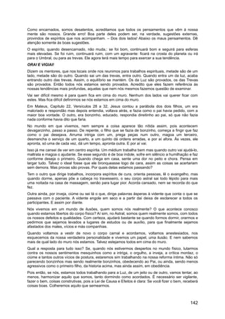 Como encarnados, somos desatentos, acreditamos que todos os pensamentos que vêm à nossa
mente são nossos. Grande erro! Boa parte deles podem ser, na verdade, sugestões externas,
provindos de espíritos que nos acompanham. – Dos dois lados! Abaixo os maus pensamentos. Dê
atenção somente às boas sugestões.
O espírito, quando desencarnado, não muda,: se foi bom, continuará bom e seguirá para esferas
mais elevadas. Se foi ruim, continuará ruim, com um agravante: ficará na crosta do planeta ou irá
para o Umbral, ou para as trevas. Ele agora terá mais tempo para exercer a sua tendência.
ORAI E VIGIAI!
Dizem os mentores, que nos locais onde nos reunimos para trabalhos espirituais, metade são de um
lado, metade são do outro. Quando sai um das trevas, entra outro. Quando entra um da luz, acaba
entrando outro das trevas. Assim, o equilíbrio se mantém. Os da Luz são provados, os das Trevas
são provados. Então todos nós estamos sendo provados. Acredito que eles fazem referência às
nossas tendências mais profundas, aquelas que nem nós mesmos fazemos questão de examinar.
Vai ser difícil mesmo é para quem fica em cima do muro. Nenhum dos lados vai querer ficar com
estes. Mas fica difícil definirmos se nós estamos em cima do muro.
Em Mateus, Capítulo 22, Versículos 28 a 32, Jesus contou a parábola dos dois filhos, um era
malcriado e respondão mas depois entendia, voltava atrás, e fazia como o pai havia pedido, com a
maior boa vontade. O outro, era bonzinho, educado, respondia direitinho ao pai, só que não fazia
nada conforme havia dito que faria.
No mundo em que vivemos, nem sempre a coisa aparece tão nítida assim, pois acontecem
devagarzinho, passo a passo. De repente, o filho que se fazia de bonzinho, começa a fingir que faz
como o pai desejava. Arruma intriga com um, prega peças num outro, magoa um terceiro,
desmancha o serviço de um quarto, a um quinto dá ordens erradas, e por aí afora. Às vezes, ele
apronta, só uma de cada vez, dá um tempo, apronta outra. E por aí vai.
Isso já me cansei de ver em centro espírita. Um médium trabalha bem mas quando outro vai ajudá-lo,
maltrata e magoa o ajudante. Se esse segundo é de boa índole, sofre em silêncio a humilhação e faz
conforme deseja o primeiro. Quando chega em casa, sente uma dor no peito e chora. Pensa em
largar tudo. Talvez o ideal fosse que ele bronqueasse logo de cara, assim as coisas se acertariam
sem demora. Mas provas são provas. Por quais delas estamos passando?
Tem o outro que dirige trabalhos, incorpora espíritos de cura, orienta pessoas, lê o evangelho, mas
quando dorme, apenas põe a cabeça no travesseiro, o seu corpo astral sai todo lépido para mais
uma noitada na casa de massagem, senão para lugar pior. Acorda cansado, nem se recorda do que
fez.
Outra ainda, por inveja, ciúme ou sei lá o que, dirige palavras ásperas à vidente que conta o que se
passava com o paciente. A vidente engole em seco e a partir daí deixa de esclarecer a todos os
participantes. E assim por diante.
Nós vivemos em um mundo de ilusões, quem somos nós realmente? O que acontece conosco
quando estamos libertos do corpo físico? Aí sim, no Astral, somos quem realmente somos, com todos
os nossos defeitos e qualidades. Com certeza, ajudará bastante se quando formos dormir, orarmos e
pedirmos que sejamos levados a lugares de estudos ou de auxílio, para que finalmente sejamos
afastados dos males, vícios e más companhias.
Quando voltamos a vestir de novo o corpo carnal e acordamos, voltamos anestesiados, nos
esquecemos da nossa verdadeira personalidade e vivemos um papel, uma ilusão. E nem sabemos
mais de qual lado do muro nós estamos. Talvez estejamos todos em cima do muro.
Qual a resposta para tudo isso? Se, quando nós estivermos despertos no mundo físico, lutarmos
contra os nossos sentimentos mesquinhos como a intriga, o orgulho, a inveja, a crítica mordaz, o
ciúme e tantos outros vícios de postura, estaremos sim trabalhando na nossa reforma íntima. Não só
parecendo bonzinhos mas sendo realmente bonzinhos, obedecendo ao Pai, ou ainda, sendo menos
agressivos como o primeiro filho, da historia acima, mas ainda assim, em obediência.
Pois então, se nós, estamos todos trabalhando para a Luz, de um jeito ou de outro, vamos tentar, ao
menos, harmonizar aquilo que somos, tanto dormindo como acordados. É necessário ser vigilante,
fazer o bem, coisas construtivas, pois a Lei de Causa e Efeitos é clara: Se você fizer o bem, receberá
coisas boas. Colheremos aquilo que semearmos.
142
 