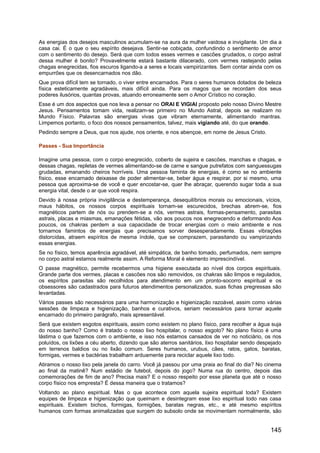 As energias dos desejos masculinos acumulam-se na aura da mulher vaidosa e invigilante. Um dia a
casa cai. É o que o seu espírito desejava. Sentir-se cobiçada, confundindo o sentimento de amor
com o sentimento do desejo. Será que com todos esses vermes e cascões grudados, o corpo astral
dessa mulher é bonito? Provavelmente estará bastante dilacerado, com vermes rastejando pelas
chagas enegrecidas, fios escuros ligando-a a seres e locais vampirizantes. Sem contar ainda com os
empurrões que os desencarnados nos dão.
Que prova difícil tem se tornado, o viver entre encarnados. Para o seres humanos dotados de beleza
física esteticamente agradáveis, mais difícil ainda. Para os magos que se recordam dos seus
poderes ilusórios, quantas provas, atuando erroneamente sem o Amor Crístico no coração.
Esse é um dos aspectos que nos leva a pensar no ORAI E VIGIAI proposto pelo nosso Divino Mestre
Jesus. Pensamentos tomam vida, realizam-se primeiro no Mundo Astral, depois se realizam no
Mundo Físico. Palavras são energias vivas que vibram eternamente, alimentando mantras.
Limpemos portanto, o foco dos nossos pensamentos, talvez, mais vigiando até, do que orando.
Pedindo sempre a Deus, que nos ajude, nos oriente, e nos abençoe, em nome de Jesus Cristo.
Passes - Sua Importância
Imagine uma pessoa, com o corpo enegrecido, coberto de sujeira e cascões, manchas e chagas, e
dessas chagas, repletas de vermes alimentando-se de carne e sangue putrefatos com sanguessugas
grudadas, emanando cheiros horríveis. Uma pessoa faminta de energias, é como se no ambiente
físico, esse encarnado deixasse de poder alimentar-se, beber água e respirar, por si mesmo, uma
pessoa que aproxima-se de você e quer encostar-se, quer lhe abraçar, querendo sugar toda a sua
energia vital, desde o ar que você respira.
Devido à nossa própria invigilância e destemperança, desequilíbrios morais ou emocionais, vícios,
maus hábitos, os nossos corpos espirituais tornam-se escurecidos, brechas abrem-se, fios
magnéticos partem de nós ou prendem-se a nós, vermes astrais, formas-pensamento, parasitas
astrais, placas e miasmas, emanações fétidas, vão aos poucos nos enegrecendo e deformando Aos
poucos, os chakras perdem a sua capacidade de trocar energias com o meio ambiente e nos
tornamos famintos de energias que precisamos sorver desesperadamente. Essas vibrações
distorcidas, atraem espíritos de mesma índole, que se comprazem, parasitando ou vampirizando
essas energias.
Se no físico, temos aparência agradável, até simpática, de banho tomado, perfumados, nem sempre
no corpo astral estamos realmente assim. A Reforma Moral é elemento imprescindível.
O passe magnético, permite recebermos uma higiene executada ao nível dos corpos espirituais.
Grande parte dos vermes, placas e cascões nos são removidos, os chakras são limpos e regulados,
os espíritos parasitas são recolhidos para atendimento em um pronto-socorro espiritual e os
obsessores são cadastrados para futuros atendimentos personalizados, suas fichas pregressas são
levantadas.
Vários passes são necessários para uma harmonização e higienização razoável, assim como várias
sessões de limpeza e higienização, banhos e curativos, seriam necessários para tornar aquele
encarnado do primeiro parágrafo, mais apresentável.
Será que existem esgotos espirituais, assim como existem no plano físico, para recolher a água suja
do nosso banho? Como é tratado o nosso lixo hospitalar, o nosso esgoto? No plano físico é uma
lástima o que fazemos com o ambiente, e isso nós estamos cansados de ver no noticiário, os rios
poluídos, os lixões a céu aberto, dizendo que são aterros sanitários, lixo hospitalar sendo despejado
em terrenos baldios ou no lixão comum. Seres humanos, urubus, cães, ratos, gatos, baratas,
formigas, vermes e bactérias trabalham arduamente para reciclar aquele lixo todo.
Atiramos o nosso lixo pela janela do carro. Você já passou por uma praia ao final do dia? No cinema
ao final da matinê? Num estádio de futebol, depois do jogo? Numa rua do centro, depois das
comemorações de fim de ano? Precisa mais? E o nosso respeito por esse planeta que até o nosso
corpo físico nos empresta? É dessa maneira que o tratamos?
Voltando ao plano espiritual. Mas o que acontece com aquela sujeira espiritual toda? Existem
equipes de limpeza e higienização que queimam e desintegram esse lixo espiritual todo nas casa
espirituais. Existem bichos, formigas, formigões, baratas negras, etc., e até mesmo espíritos
humanos com formas animalizadas que surgem do subsolo onde se movimentam normalmente, são
145
 