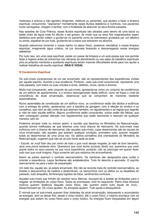 medrosos e ariscos e não agridem dirigentes, médiuns ou pacientes, que ajudam a fazer a limpeza
espiritual, consumindo, "aspirando" mentalmente esses fluídos deletérios e nutritivos, nos pacientes
muito carregados, chegam a lamber, com a finalidade de absorver os seus fluídos pesados.
Nas sessões de Cura Prânica, esses fluídos espirituais são atirados para dentro de uma bacia ou
balde cheio de água onde foi diluído o sal grosso, de modo que os seus fios magnetizados sejam
desfeitos pois senão voltam a grudar-se no paciente como se estivessem grudados por um elástico
ou ainda, espalhar-se por tudo, grudando-se a todos que estiverem ao alcance.
Quando estivermos tomando o nosso banho no plano físico, podemos mentalizar a nossa limpeza
espiritual, imaginando água crística, na cor dourada limpando e descarregando essas energias
deletérias.
Por tudo isso, em uma casa espiritual, existe um passe de limpeza e um auto-passe que nos permite
fazer a higiene antes de entrarmos nas câmaras de atendimento ou nas salas de trabalhos espirituais
pois os próprios mentores e auxiliares espirituais teriam maiores dificuldades ainda para nos ajudar a
realizar trabalhos de auxílio espiritual. ORAI E VIGIAI.
O Condomínio Espiritual
Os sub-níveis conscienciais de um ser encarnado, são os representantes das experiências vividas
por aquele espírito, durante a sua existência. Portanto, cada sub-nível consciencial, representa uma
vida passada, com todos os suas virtudes e erros, defeitos, vícios, dores e amores.
Muito mal comparando, este conjunto de sub-níveis, apresenta-se como um conjunto de condôminos
de um edifício de apartamentos, e o síndico desorganizado deste edifício, como se fosse o nível de
consciência da atual encarnação, observa-se que se comportam de maneiras bastante
assemelhadas.
Numa assembléia de constituição de um edifício novo, os condôminos estão tão afoitos e eufóricos
com a entrega do prédio, apreensivos com a escolha de garagem, com a eleição do síndico e os
conselhos, que nem se dão conta de que assinam também, os regulamentos e as regras que regerão
a vida de todo aquele edifício. Alguns condôminos estão conscientes, outros estão tão felizes, que
nem conseguem prestar atenção nos regulamentos que estão assinando e assinam de qualquer
maneira, sem ler.
Podemos encarar mais ou menos assim, a reunião que fazemos no Ministério da Reencarnação,
quando somos notificados de que teremos uma nova chance de reencarne. Os sub-níveis mais
eufóricos com a chance de reencarnar, são aqueles sub-níveis, cujas desarmonias são as causas da
nova encarnação, são aqueles que aceitam qualquer condição, prometem tudo, querem resgatar
todas as desarmonias de uma única vez. Os sábios conselhos dos orientadores do Ministério da
Reencarnação, sugerem que não se vá com tanta sede ao pote.
- Escute, se você fizer dez por cento de tudo o que você deseja resgatar, já está de bom tamanho,
será uma prova bastante dura. Queremos que você tenha sucesso desta vez, queremos que você
acerte todos os seus passos na sua nova experiência, portanto, não se preocupe em querer fazer
tudo isso que você imagina. Faça somente isto que estamos lhe aconselhando.
Assim as partes assinam o contrato reencarnatório. Os mentores são designados para cuidar e
orientar a experiência. Laços familiares são estabelecidos. Tudo foi descrito e aprovado. O espírito
reencarnante vai para o setor de preparação.
Um belo dia, aquele ser, já estará encarnado. Ele não se recorda mais do contrato reencarnatório, as
ilusões e descaminhos da matéria o deslumbram, os reencontros com os afetos ou os desafetos do
passado, tudo atrapalha, lembranças fugidias de fatos, sentimentos confusos...
Aqueles sub-níveis que tinham de resolver seus dilemas, recusam-se a aceitar as limitações para o
resgate, as limitações do corpo físico. Todas as promessas, tudo foi esquecido. Pelos mais diversos
motivos querem distância daquele corpo físico, não querem sofrer tudo aquilo de novo...
Desarmonizam-se. Os vícios ajudam. As emoções ajudam. Tudo ajuda a desequilibrar.
É normal que os sub-níveis queiram ficar distantes da atual encarnação, bloqueando e acumulando
as energias, sem as deixar fluir, desde o corpo búdico, até o corpo físico, o mesmo acontece com as
energias que sobem do corpo físico para o corpo búdico. As energias ficam bloqueadas em algum
146
 