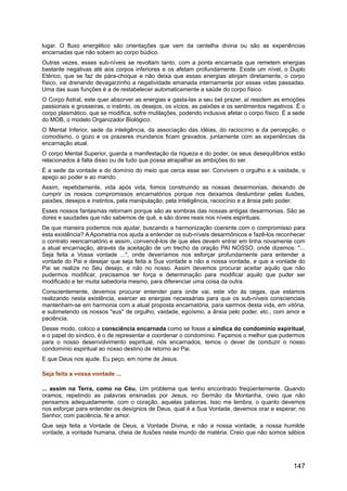lugar. O fluxo energético são orientações que vem da centelha divina ou são as experiências
encarnadas que não sobem ao corpo búdico.
Outras vezes, esses sub-níveis se revoltam tanto, com a ponta encarnada que remetem energias
bastante negativas até aos corpos inferiores e os afetam profundamente. Existe um nível, o Duplo
Etérico, que se faz de pára-choque e não deixa que essas energias atinjam diretamente, o corpo
físico, vai drenando devagarzinho a negatividade emanada internamente por essas vidas passadas.
Uma das suas funções é a de restabelecer automaticamente a saúde do corpo físico.
O Corpo Astral, este quer absorver as energias e gasta-las a seu bel prazer, aí residem as emoções
passionais e grosseiras, o instinto, os desejos, os vícios, as paixões e os sentimentos negativos. É o
corpo plasmático, que se modifica, sofre mutilações, podendo inclusive afetar o corpo físico. É a sede
do MOB, o modelo Organizador Biológico.
O Mental Inferior, sede da inteligência, da associação das idéias, do raciocínio e da percepção, o
comodismo, o gozo e os prazeres mundanos ficam gravados, juntamente com as experiências da
encarnação atual.
O corpo Mental Superior, guarda a manifestação da riqueza e do poder, os seus desequilíbrios estão
relacionados à falta disso ou de tudo que possa atrapalhar as ambições do ser.
É a sede da vontade e do domínio do meio que cerca esse ser. Convivem o orgulho e a vaidade, o
apego ao poder e ao mando.
Assim, repetidamente, vida após vida, fomos construindo as nossas desarmonias, deixando de
cumprir os nossos compromissos encarnatórios porque nos deixamos deslumbrar pelas ilusões,
paixões, desejos e instintos, pela manipulação, pela inteligência, raciocínio e a ânsia pelo poder.
Esses nossos fantasmas retornam porque são as sombras das nossas antigas desarmonias. São as
dores e saudades que não sabemos de quê, e são dores reais nos níveis espirituais.
De que maneira podemos nos ajudar, buscando a harmonização coerente com o compromisso para
esta existência? A Apometria nos ajuda a entender os sub-níveis desarmônicos e fazê-los reconhecer
o contrato reencarnatório e assim, convencê-los de que eles devem entrar em linha novamente com
a atual encarnação, através da aceitação de um trecho da oração PAI NOSSO, onde dizemos: "...
Seja feita a Vossa vontade ...", onde deveríamos nos esforçar profundamente para entender a
vontade do Pai e desejar que seja feita a Sua vontade e não a nossa vontade, e que a vontade do
Pai se realize no Seu desejo, e não no nosso. Assim devemos procurar aceitar aquilo que não
pudermos modificar, precisamos ter força e determinação para modificar aquilo que puder ser
modificado e ter muita sabedoria mesmo, para diferenciar uma coisa da outra.
Conscientemente, devemos procurar entender para onde vai, este vôo às cegas, que estamos
realizando nesta existência, exercer as energias necessárias para que os sub-níveis conscienciais
mantenham-se em harmonia com a atual proposta encarnatória, para sairmos desta vida, em vitória,
e submetendo os nossos "eus" de orgulho, vaidade, egoísmo, a ânsia pelo poder, etc., com amor e
paciência.
Desse modo, coloco a consciência encarnada como se fosse a síndica do condomínio espiritual,
e o papel do síndico, é o de representar e coordenar o condomínio. Façamos o melhor que pudermos
para o nosso desenvolvimento espiritual, nós encarnados, temos o dever de conduzir o nosso
condomínio espiritual ao nosso destino de retorno ao Pai.
E que Deus nos ajude. Eu peço, em nome de Jesus.
Seja feita a vossa vontade ...
... assim na Terra, como no Céu. Um problema que tenho encontrado freqüentemente. Quando
oramos, repetindo as palavras ensinadas por Jesus, no Sermão da Montanha, creio que não
pensamos adequadamente, com o coração, aquelas palavras. Isso me lembra, o quanto devemos
nos esforçar para entender os desígnios de Deus, qual é a Sua Vontade, devemos orar e esperar, no
Senhor, com paciência, fé e amor.
Que seja feita a Vontade de Deus, a Vontade Divina, e não a nossa vontade, a nossa humilde
vontade, a vontade humana, cheia de ilusões neste mundo de matéria. Creio que não somos sábios
147
 