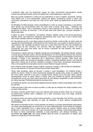 o suficiente, aliás, nem nos lembramos, sequer, do nosso compromisso reencarnatório, aquele
contrato que assinamos antes mesmo de recebermos a autorização para o reencarne.
Bem que quando recebemos a notícia de que poderíamos vir para a matéria, novamente, ficamos
muito felizes com a nova oportunidade, pulamos de alegria, prometemos acertar a nossa vida
novamente, prometemos que desta vez, tudo iria dar certo, aquilo que gostaríamos de fazer certo,
agora.
No Ministério da Reencarnação, fomos aconselhados a cortar as nossas promessas a uma décima
parte daquilo que tencionávamos fazer. Era tanta coisa a acertar, tanta coisa ... Acatamos aos
conselhos tão sábios, meio a contragosto porque a nossa intenção era de resolver um montão de
pendências, de dores, de remorsos... e de um jeito meio certo, dizem que : de boas intenções, o
inferno está cheio.
E agora, na carne, nos perdemos, nos iludimos. Orgulho, vaidade, inveja, como somos esquecidos
daquele mínimo que assinamos, desejando ardentemente fazer muito mais, e nem a décima parte
das nossas intenções estamos conseguindo fazer.
Um dos pepinos que dá, é que algum pedaço da gente se revolta, e esta revolta, em geral, pode ser
causada por boas lembranças. Lembranças de uma vida tão boa, que a gente se esquece de viver a
vida presente, são saudades de alguma coisa que o corpo físico atual não tem nem condições de
saber, porque ele não conheceu, não vivenciou. Mas tem alguma coisa, lá dentro, um nível
consciencial, que viveu tudo aquilo, que se recusa a participar da vida presente, não aceita a
proposta reencarnatória.
Uma senhora, casada, para ela, a relação conjugal era uma obrigação, não gostava daquilo, aceitava
o marido porque ele assim queria, mas ela não participava. Em uma existência anterior, ela vivenciou
uma vida religiosa, extremamente doce e dedicada, a sua vida dedicada à contemplação, transcorreu
tranqüila, e desde o seu nascimento até o desencarne, nenhum percalço, nada houve que
perturbasse aquela vida cercada de paisagem bucólica, montanhas distantes, jardins, uma fonte de
água doce e fresca sob as árvores, pássaros e orações. A doce freira, recusava-se suavemente a
viver a nova experiência encarnada e exercia a doce influência naquela senhora.
Uma vivência, cheia de poder, riqueza e glória, recusa-se a aceitar a vida humilde do trabalhador, -
Eu sou este baixinho aí? De jeito nenhum! Nunca! Pobre desse jeito?
Várias vidas saudáveis, agora se recusam a aceitar o corpo tetraplégico. Um acidente atinge o
cérebro do menino. Todos os níveis conscienciais abandonam aquele corpo, quase um vegetal. Ele
tem como tarefa, transmitir o seu amor a aquela família, através da luz dos seus olhos. Lutando
amorosamente contra as dores, físicas e morais, pela pura vontade do espírito, demonstrando,
principalmente ao pai, que ainda valia a pena estar ali, com esforço, progredindo a cada movimento,
por menor que seja. Principalmente pela luz dos seus olhos.
E a história do senhor, que tinha tantos trejeitos femininos devido a várias encarnações como mulher
de vida fácil.
A filha que trata a mãe como se fosse sua filha e a mãe que se comporta em certas ocasiões como
se fosse a filha da filha.
Um gordo, mas bem gordo mesmo, teve uma vivência onde morreu de tanto comer, em um concurso
de gastronomia, portanto nada o satisfazia, dia e noite, funcionava como uma draga, comendo
compulsivamente.
O poderoso senhor de outrora manda comprar tal prédio, o carro importado "top" de linha, com mania
de grandeza, agora está internado no setor da psiquiatria. A atual vivência completamente
destrambelhada.
São tantos os exemplos de que o nosso passado nos alcança, as nossas assombrações particulares,
as nossas vidas desregradas, de uma forma ou de outra, desequilibradas. Foram tantas as bobagens
que o nosso radicalismo criou, e agora temos que resolver, lutando contra as nossas próprias
tendências, e acho que já dá para ver a que nível devemos nos esforçar. Empurrando goela abaixo
de todos os níveis conscienciais rebelados, a atual experiência, com esforços tremendos, com
tenacidade, em vigília total, pois esses rebeldes estão de tocaia, só esperando um deslize, para
fugirem ou influenciarem esta encarnação.
148
 
