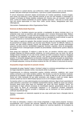 2 - O obsessor é o próprio técnico, que confecciona, instala o aparelho e, como se não bastasse,
também zela pelo ininterrupto funcionamento, o que torna o quadro sobremaneira sombrio.
É comum obsessores colocarem objetos envenenados em incisões operatórias, durante cirurgias,
para causar nos enfermos o maior mal-estar possível, já que com isso impedem a cicatrização ou
ensejam a formação de fístulas rebeldes, perigosas (em vísceras ocas, por exemplo). Usam para
tanto, cunhas de madeira embebidas em sumos vegetais venenosos - tudo isso no mundo astral,
mas com pronta repercussão no corpo físico: dores, prurido intenso, desagradável calor local,
inflamação etc.
Vide também: Diatetesterapia e Micro Organizadores Florais.
Síndrome da Mediunidade Reprimida
Mediunidade é a faculdade psíquica que permite a investigação de planos invisíveis (isto é, os
ambientes onde vivem os espíritos), pela sintonização com o universo dimensional deles. Médium
portanto, é o intermediário, ou quem serve de mediador entre o humano e o espiritual, entre o visível
e o invisível. É médium todo aquele que percebe a vida e a atividade do mundo invisível, ou quem lá
penetra, consciente ou inconscientemente, desdobrado de seu corpo físico.
Todo médium é agente de captação. Mas também transmite ondas de natureza radiante, correntes
de pensamento do espaço cósmico que circunda nosso Planeta ("noures" de UBALDI). Sabe-se, no
entanto, que este sentido especial, quando não disciplinado, pode causar grandes perturbações
psíquicas (conduta anormal, sensibilidade exagerada, tremores, angústias, mania de perseguição,
etc.) podendo levar à desorganização completa da personalidade, caracterizando quadros clássicos
de psicose.
Esse perigo tem explicação. O médium é, antes de tudo, um sensitivo: indivíduo apto a captar
energias radiantes de diversos padrões vibratórios, do mundo psíquico que nos cerca. Se não se
desligar dessas emissões em sua vida normal, acabará por sofrer sucessivos choques e desgastes
energéticos que esgotarão seu sistema nervoso, com graves conseqüências para seu equilíbrio
psíquico. O consciente desligamento da dimensão imaterial é obtida pela educação da mediunidade,
indispensável a todo médium. A sintonia só deverá acontecer quando ele estiver em trabalho útil e
em situação adequada, a serviço de ambos os planos da Vida. Um médium é instrumento de serviço.
Arquepadias (magia originada em passado remoto)
Arquepadia (do grego "épados" magia e "archaios" antigo) é a síndrome psicopatológica que resulta
de magia originada em passado remoto, mas atuando ainda no presente.
Freqüentemente os enfermos apresentam quadros mórbidos estranhos, subjetivos, sem causa
médica conhecida e sem lesão somática evidente. São levados na conta de neuróticos incuráveis.
Queixam-se de cefaléias, sensação de abafamento, ou crises de falta de ar sem serem asmáticos.
Outros tem nítida impressão de que estão amarrados, pois chegam a sentir as cordas; alguns
somente sentem-se mal em determinadas épocas do ano ou em situações especiais.
Os doentes sofrem no corpo astral situações de encarnações anteriores. Alguns foram sacerdotes de
cultos estranhos e assumiram com entidades representando deuses, selados às vezes com sangue,
formando dessa forma fortes laços de imantação que ainda não foram desfeitos. Outros, em
encarnações no Egito sofreram processos de mumificação especial, apresentando ainda em seu
corpo astral as faixas de conservação cadavérica e os respectivos amuletos fortemente
magnetizados. Alguns sofreram punições e maldições que se imantaram em seus perispíritos e
continuam atuando até hoje.
Sempre é necessário um tratamento especial em seu corpo astral para haver a liberação total do
paciente.
Goécia (magia negra)
Em todas as civilizações, e desde a mais remota antigüidade, a magia esteve presente. Começou
provavelmente, com o homem das cavernas. Sabemos de seus rituais propiciatórios para atrair
animais com que se alimentavam, de rituais mágicos em cavernas sepulcrais, de invocações às
15
 