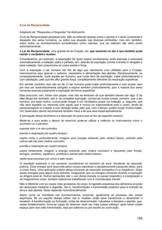 A Lei da Reciprocidade
Adaptado de: "Respostas a Perguntas" de Abdruschin
A Lei da Reciprocidade perpassa tudo. Não se estende apenas sobre o pensar e o atuar consciente e
desejado dos seres humanos, ou sobre sua atuação nas diversas profissões, mas sim, também,
sobre todos os acontecimentos considerados como naturais, que se realizam até certo ponto
automaticamente.
A Lei da Reciprocidade, uma grande lei da Criação, diz: que somente no dar é que também pode
residir o verdadeiro receber.
Consideremos, por exemplo, a respiração! Só quem expira corretamente, pode executar e executará
automaticamente a inalação sadia e perfeita, sim, através da expiração correta é levado e obrigado a
essa inalação. Isso proporciona ao corpo saúde e força.
Com a expiração o ser humano dá! Ele dá algo que representa uma utilidade para a Criação:
mencionamos aqui apenas o carbono, necessário à alimentação das plantas. Reciprocamente, ou
conseqüentemente, pode aquele ser humano, que cuida bem da expiração, inalar profundamente e
com satisfação, pelo que lhe aflui grande força, completamente diferente da respiração superficial.
Em sentido contrário isso não se dá. O ser humano pode inalar profundamente e com prazer, sem
por isso ser automaticamente obrigado a expirar também profundamente, pois a maioria dos seres
humanos executa justamente a expiração de forma superficial.
Eles procuram, sim, tomar com prazer, mas não se lembram de que também devem dar algo. E da
falta desse dar acertado, isto é, da completa expiração, conclui-se muitas coisas: primeiro, que o ser
humano, por esse motivo, nunca pode chegar a um verdadeiro prazer na inalação, e, segundo, que
não será expelido ou removido tudo aquilo que é nocivo ou inaproveitável para o corpo, tendo de
sobrecarregá-lo ou impedir a sua vibração sadia, pelo que, com o tempo, podem surgir muitos males.
Um observador atento reconhecerá também nisso a lei que atua imperceptivelmente.
A percepção desse fenômeno é a absorção do prana que se faz da seguinte maneira:
Mede-se a aura antes e depois do exercício pode-se utilizar a vidência ou instrumentos como o
aurímetro ou o pêndulo.
expulse todo o ar dos pulmões;
prenda a respiração por quatro tempos.
inspire lenta e profundamente, imagine uma energia entrando pelo chakra básico, subindo pela
coluna até sair pelo chakra coronário;
prenda a respiração por quatro tempos.
expire lentamente, imagine a energia entrando pelo chakra coronário e descendo pelo frontal,
laríngeo, cardíaco, esplênico, umbilical e saindo pelo chakra básico.
repita esse processo por cinco a sete vezes.
O resultado esperado é um aumento considerável do tamanho da aura, resultante da absorção
prânica. Essa energia será absorvida pelos corpos espirituais e paulatinamente passando deles, para
o corpo físico. Uma aplicação prática desse processo de absorção energética é na seqüência, dirigir
essas energias para algum local dolorido, imaginando que as energias entrando durante a expiração
se dirigem para lá. Outras aplicações são o uso dessa energia no passe magnético e energização e
se imaginarmos cores, também estaremos trabalhando com a cromoterapia mental.
Não é diferente com as coisas mais grosseiras do corpo. A ingestão prazerosa dos alimentos só pode
ser alcançada mediante a digestão, isto é, transformação e transmissão posterior para a nutrição da
terra e das plantas. Disso depende incondicionalmente.
Assim como se manifesta nos acontecimentos corporais, igualmente se processa nas coisas
espirituais. Se um espírito deseja colher, isto é, receber, então deve transformar e retransmitir o
recebido. A transformação ou formação, antes da retransmissão, robustece e tempera o espírito, que,
nesse fortalecimento, torna-se capaz de absorver cada vez mais coisas valiosas, após haver criado
espaço para isso pela transmissão, seja por palavras ou por escrito ou outra ação.
150
 