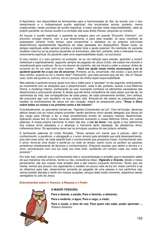 A Apometria, nos disponibiliza as ferramentas para a harmonização do Ser, de acordo com o seu
merecimento e o indispensável auxílio espiritual, nós encarnados somos, portanto, meros
coadjuvantes, nesse processo de auxílio espiritual, a maior parcela nesta responsabilidade, cabe ao
próprio paciente, ao buscar auxílio e a correção das suas dores (físicas, psíquicas ou morais).
Ao buscar o auxílio espiritual, o paciente se prepara para um grande "Encontro Cósmico", um
encontro consigo mesmo, com a sua desarmonia, e para esta ocasião, os seus mentores se
prepararam durante muito tempo, para encaminhar o obsessor ou os próprios sub-níveis
desarmônicos representantes figurativos de vidas passadas em desequilíbrio. Desse modo, os
amigos espirituais estão sempre prontos a prestar toda a ajuda possível. Os mentores do paciente
recebem mais luz se os próprios pacientes se iluminarem, eles tem, portanto, todo o interesse no seu
crescimento espiritual. Ao paciente cabe uma responsabilidade dupla, na sua busca.
O meu mentor, é o meu parceiro na evolução, se eu me esforçar para estudar, aprender e evoluir
intelectual e espiritualmente, seguindo sempre as pegadas de Jesus Cristo, ele estará me intuindo e
incentivando para continuar. Se eu me desviar do caminho, ele me intuirá a voltar a crescer. Antes de
encarnar eu fiz um trato com esse mentor: - Você me ajuda nesta minha encarnação e eu te
ajudarei quando for a sua vez de encarnar. Portanto, se eu, encarnado, não evoluir, o que será do
meu mentor, quando eu for o mentor dele? Pobrezinho, que bela parceria que ele fez, não é? Nesse
caso, tanto ele quanto eu caímos, eis aí o porque da minha dupla responsabilidade.
Não adianta o paciente buscar ajuda num dia e voltar para a "gandaia" no dia seguinte, sintonizando-
se novamente com as situações que o desarmonizem, resta a ele, portanto, buscar a sua Reforma
Íntima, a mudança interior, conhecendo as Leis, buscando conhecer os elementos causadores das
desarmonias e procurando acertar. E desde que ele tenha consciência de cada passo que ele dá, na
caminhada da vida, das conseqüências de cada passo, de cada pensamento emitido, com certeza,
ele procurará agir com equilíbrio na sua própria vida. Amando-se ele estará se preparando para
receber os ensinamentos de Jesus em seu coração, estará se preparando para; "Amar a Deus
sobre todas as coisas e ao próximo como a ele mesmo".
Conceitualmente, os apometras tornam-se, "Agentes Conscientes da Lei". Com tal função, devemos
aplicar essas Leis ao nosso próprio proceder, senão seríamos como aquele delegado que abusa do
seu cargo para infringir a lei, e esse procedimento errado só causaria maiores desarmonias.
Aplicando essas leis no nosso dia-a-dia, estaremos buscando a nossa Reforma Íntima, em outras
palavras. A nossa própria harmonia. A maior das leis, a Lei do Amor, nos ajuda a nos redimirmos
dos nossos erros passados e a alcançar a harmonia tanto desejada. Se plantarmos Amor,
colheremos Amor. Os apometras dever ser os principais usuários do seu próprio remédio.
E lembrando palavras do irmão Ronaldo, "Tendo sempre em mente que é preciso, além do
conhecimento, a paciência, a abnegação e o amor sincero pela atividade que está desempenhando,
pois sem esse amor, de nada adianta todo o conhecimento que possamos trazer. Conhecimento sem
o amor, torna-se uma ilusão e perde-se na noite do tempo, assim como se perdem as pessoas
portadoras simplesmente de técnicas e conhecimentos. Enquanto aquelas que detém a técnica e o
amor, permanecem com sua luz cada vez mais forte, auxiliando um número cada vez maior de
pessoas."
Por tudo isso, entendo que o conhecimento trás a conscientização e acredito que é necessário saber
de que maneiras nós erramos, tendo ou não, consciência disso. Vigiando e Orando, desde o nosso
pensamento, até aos nossos mais simples atos e até mesmo enquanto dormimos. Tendo isso em
mente, iremos aos poucos nos capacitando a receber um pouco mais de luz em nosso caminho e se
ao olharmos para trás, observarmos somente as pegadas de uma pessoa e nos sentirmos sós,
vamos prestar atenção e sentir em nossos corações, porque neste exato momento, estaremos sendo
carregados no colo de Jesus.
Ensinamentos sobre o Tesouro, a Riqueza e o Poder
O MAIOR TESOURO,
Para o doente, a saúde; Para o faminto, o alimento;
Para o sedento, a água; Para o cego, a visão;
Para o mudo, o dom da voz; Para quem não sabe, poder aprender ...
Rubens Saraceni
152
 