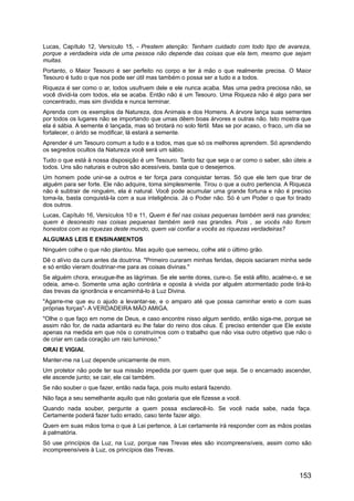 Lucas, Capítulo 12, Versículo 15, - Prestem atenção: Tenham cuidado com todo tipo de avareza,
porque a verdadeira vida de uma pessoa não depende das coisas que ela tem, mesmo que sejam
muitas.
Portanto, o Maior Tesouro é ser perfeito no corpo e ter à mão o que realmente precisa. O Maior
Tesouro é tudo o que nos pode ser útil mas também o possa ser a tudo e a todos.
Riqueza é ser como o ar, todos usufruem dele e ele nunca acaba. Mas uma pedra preciosa não, se
você dividi-la com todos, ela se acaba. Então não é um Tesouro. Uma Riqueza não é algo para ser
concentrado, mas sim dividida e nunca terminar.
Aprenda com os exemplos da Natureza, dos Animais e dos Homens. A árvore lança suas sementes
por todos os lugares não se importando que umas dêem boas árvores e outras não. Isto mostra que
ela é sábia. A semente é lançada, mas só brotará no solo fértil. Mas se por acaso, o fraco, um dia se
fortalecer, o árido se modificar, lá estará a semente.
Aprender é um Tesouro comum a tudo e a todos, mas que só os melhores aprendem. Só aprendendo
os segredos ocultos da Natureza você será um sábio.
Tudo o que está à nossa disposição é um Tesouro. Tanto faz que seja o ar como o saber, são úteis a
todos. Uns são naturais e outros são acessíveis, basta que o desejemos.
Um homem pode unir-se a outros e ter força para conquistar terras. Só que ele tem que tirar de
alguém para ser forte. Ele não adquire, toma simplesmente. Tirou o que a outro pertencia. A Riqueza
não é subtrair de ninguém, ela é natural. Você pode acumular uma grande fortuna e não é preciso
toma-la, basta conquistá-la com a sua inteligência. Já o Poder não. Só é um Poder o que foi tirado
dos outros.
Lucas, Capítulo 16, Versículos 10 e 11, Quem é fiel nas coisas pequenas também será nas grandes;
quem é desonesto nas coisas pequenas também será nas grandes. Pois , se vocês não forem
honestos com as riquezas deste mundo, quem vai confiar a vocês as riquezas verdadeiras?
ALGUMAS LEIS E ENSINAMENTOS
Ninguém colhe o que não plantou. Mas aquilo que semeou, colhe até o último grão.
Dê o alívio da cura antes da doutrina. "Primeiro curaram minhas feridas, depois saciaram minha sede
e só então vieram doutrinar-me para as coisas divinas."
Se alguém chora, enxugue-lhe as lágrimas. Se ele sente dores, cure-o. Se está aflito, acalme-o, e se
odeia, ame-o. Somente uma ação contrária e oposta à vivida por alguém atormentado pode tirá-lo
das trevas da ignorância e encaminhá-lo à Luz Divina.
"Agarre-me que eu o ajudo a levantar-se, e o amparo até que possa caminhar ereto e com suas
próprias forças"- A VERDADEIRA MÃO AMIGA.
"Olhe o que faço em nome de Deus, e caso encontre nisso algum sentido, então siga-me, porque se
assim não for, de nada adiantará eu lhe falar do reino dos céus. É preciso entender que Ele existe
apenas na medida em que nós o construímos com o trabalho que não visa outro objetivo que não o
de criar em cada coração um raio luminoso."
ORAI E VIGIAI.
Manter-me na Luz depende unicamente de mim.
Um protetor não pode ter sua missão impedida por quem quer que seja. Se o encarnado ascender,
ele ascende junto; se cair, ele cai também.
Se não souber o que fazer, então nada faça, pois muito estará fazendo.
Não faça a seu semelhante aquilo que não gostaria que ele fizesse a você.
Quando nada souber, pergunte a quem possa esclarecê-lo. Se você nada sabe, nada faça.
Certamente poderá fazer tudo errado, caso tente fazer algo.
Quem em suas mãos toma o que à Lei pertence, à Lei certamente irá responder com as mãos postas
à palmatória.
Só use princípios da Luz, na Luz, porque nas Trevas eles são incompreensíveis, assim como são
incompreensíveis à Luz, os princípios das Trevas.
153
 
