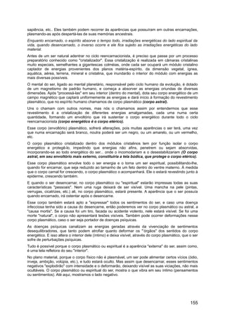 sapiência, etc.. Eles também podem recorrer às aparências que possuíram em outras encarnações,
plasmando-as após despertá-las de suas memórias ancestrais.
Enquanto encarnado, o espírito absorve o tempo todo, irradiações energéticas do lado espiritual da
vida, quando desencarnado, o inverso ocorre e ele fica sujeito as irradiações energéticas do lado
material.
Antes de um ser natural adentrar no ciclo reencarnacionista, é preciso que passe por um processo
preparatório conhecido como "cristalizador". Essa cristalização é realizada em câmaras cristalinas
muito especiais, semelhantes a gigantescas colméias, onde cada ser ocupará um módulo cristalino
captador de energias provenientes dos planos matéria-espírito, da dimensão vegetal, ígnea,
aquática, aérea, terrena, mineral e cristalina, que inundarão o interior do módulo com energias as
mais diversas possíveis.
O mental do ser, ligado ao mental planetário, responsável pelo ciclo humano da evolução, é dotado
de um magnetismo de padrão humano, e começa a absorver as energias oriundas de diversas
dimensões. Após "processá-las" em seu interior (dentro do mental), dota seu corpo energético de um
campo magnético que captará uniformemente as energias e dará início à formação do revestimento
plasmático, que no espírito humano chamamos de corpo plasmático (corpo astral).
Uns o chamam com outros nomes, mas nós o chamamos assim por entendermos que esse
revestimento é a cristalização de diferentes energias amalgamadas, cada uma numa certa
quantidade, formando um envoltório que irá sustentar o corpo energético durante todo o ciclo
reencarnacionista (corpo energético é o corpo etérico).
Esse corpo (envoltório) plasmático, sofrerá alterações, pois muitas aparências o ser terá, uma vez
que numa encarnação será branco, noutra poderá ser um negro, ou um amarelo, ou um vermelho,
etc.
O corpo plasmático cristalizado dentro dos módulos cristalinos tem por função isolar o corpo
energético e protegê-lo, impedindo que energias não afins, penetrem ou sejam absorvidas,
incorporando-se ao todo energético do ser... onde o incomodariam e o desestabilizariam (O corpo
astral, em seu envoltório mais externo, constituiria a tela búdica, que protege o corpo etérico).
Esse corpo plasmático envolve todo o ser energia e o torna um ser espiritual, possibilitando-lhe,
quando for encarnar, que seja reduzido ao tamanho de um feto dentro do ventre materno. À medida
que o corpo carnal for crescendo, o corpo plasmático o acompanhará. Ele o estará revestindo junto à
epiderme, crescendo também.
E quando o ser desencarnar, no corpo plasmático ou "espiritual" estarão impressas todas as suas
características "pessoais". Nem uma ruga deixará de ser visível. Uma mancha na pele (pintas,
verrugas, cicatrizes, etc.) ali, no corpo plasmático, estará presente. A aparência que o ser possuía
quando encarnado, irá ostentar após o desencarne.
Esse corpo também estará apto a "expressar" todos os sentimentos do ser, e caso uma doença
infecciosa tenha sido a causa do desencarne, então poderemos ver no corpo plasmático ou astral, a
"causa mortis". Se a causa foi um tiro, facada ou acidente violento, nele estará visível. Se foi uma
morte "natural", o corpo não apresentará lesões visíveis. Também pode ocorrer deformações nesse
corpo plasmático, caso o ser seja portador de doenças psíquicas.
As doenças psíquicas canalizam as energias geradas através da vivenciação de sentimentos
desequilibradores, que tanto podem atrofiar quanto deformar os "’órgãos" dos sentidos do corpo
energético. E isso altera o interior dele (íntimo) e deixa visível, através do corpo plasmático, que o ser
sofre de perturbações psíquicas.
Tudo é possível porque o corpo plasmático ou espiritual é a aparência "externa" do ser, assim como,
é uma tela refletora do seu "interior".
No plano material, porque o corpo físico não é plasmável, um ser pode alimentar certos vícios (ódio,
inveja, ambição, volúpia, etc.), e tudo estará oculto. Mas assim que desencarnar, esses sentimentos
negativos "explodirão" com intensidade e o deformarão, deixando visível as suas viciações, não mais
ocultáveis. O corpo plasmático ou espiritual do ser, mostra o que vibra em seu íntimo (pensamentos
ou sentimentos). Até aqui, mostramos o lado negativo.
155
 