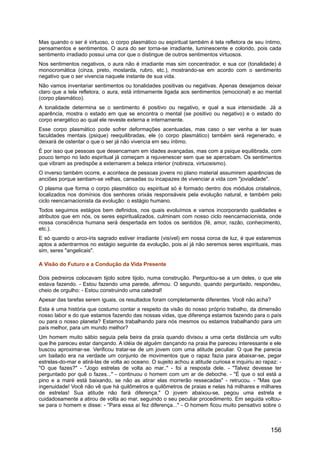 Mas quando o ser é virtuoso, o corpo plasmático ou espiritual também é tela refletora de seu íntimo,
pensamentos e sentimentos. O aura do ser torna-se irradiante, luminescente e colorido, pois cada
sentimento irradiado possui uma cor que o distingue de outros sentimentos virtuosos.
Nos sentimentos negativos, o aura não é irradiante mas sim concentrador, e sua cor (tonalidade) é
monocromática (cinza, preto, mostarda, rubro, etc.), mostrando-se em acordo com o sentimento
negativo que o ser vivencia naquele instante de sua vida.
Não vamos inventariar sentimentos ou tonalidades positivas ou negativas. Apenas desejamos deixar
claro que a tela refletora, o aura, está intimamente ligada aos sentimentos (emocional) e ao mental
(corpo plasmático).
A tonalidade determina se o sentimento é positivo ou negativo, e qual a sua intensidade. Já a
aparência, mostra o estado em que se encontra o mental (se positivo ou negativo) e o estado do
corpo energético ao qual ele reveste externa e internamente.
Esse corpo plasmático pode sofrer deformações acentuadas, mas caso o ser venha a ter suas
faculdades mentais (psique) reequilibradas, ele (o corpo plasmático) também será regenerado, e
deixará de ostentar o que o ser já não vivencia em seu íntimo.
É por isso que pessoas que desencarnam em idades avançadas, mas com a psique equilibrada, com
pouco tempo no lado espiritual já começam a rejuvenescer sem que se apercebam. Os sentimentos
que vibram as predispõe a externarem a beleza interior (nobreza, virtuosismo).
O inverso também ocorre, e acontece de pessoas jovens no plano material assumirem aparências de
anciões porque sentiam-se velhas, cansadas ou incapazes de vivenciar a vida com "jovialidade".
O plasma que forma o corpo plasmático ou espiritual só é formado dentro dos módulos cristalinos,
localizados nos domínios dos senhores orixás responsáveis pela evolução natural, e também pelo
ciclo reencarnacionista da evolução: o estágio humano.
Todos seguimos estágios bem definidos, nos quais evoluímos e vamos incorporando qualidades e
atributos que em nós, os seres espiritualizados, culminam com nosso ciclo reencarnacionista, onde
nossa consciência humana será despertada em todos os sentidos (fé, amor, razão, conhecimento,
etc.).
E só quando o arco-íris sagrado estiver irradiante (visível) em nossa coroa de luz, é que estaremos
aptos a adentrarmos no estágio seguinte da evolução, pois aí já não seremos seres espirituais, mas
sim, seres "angelicais".
A Visão do Futuro e a Condução da Vida Presente
Dois pedreiros colocavam tijolo sobre tijolo, numa construção. Perguntou-se a um deles, o que ele
estava fazendo. - Estou fazendo uma parede, afirmou. O segundo, quando perguntado, respondeu,
cheio de orgulho: - Estou construindo uma catedral!
Apesar das tarefas serem iguais, os resultados foram completamente diferentes. Você não acha?
Esta é uma história que costumo contar a respeito da visão do nosso próprio trabalho, da dimensão
nosso labor e do que estamos fazendo das nossas vidas, que diferença estamos fazendo para o país
ou para o nosso planeta? Estamos trabalhando para nós mesmos ou estamos trabalhando para um
país melhor, para um mundo melhor?
Um homem muito sábio seguia pela beira da praia quando divisou a uma certa distância um vulto
que lhe pareceu estar dançando. A idéia de alguém dançando na praia lhe pareceu interessante e ele
buscou aproximar-se. Verificou tratar-se de um jovem com uma atitude peculiar. O que lhe parecia
um bailado era na verdade um conjunto de movimentos que o rapaz fazia para abaixar-se, pegar
estrelas-do-mar e atirá-las de volta ao oceano. O sujeito achou a atitude curiosa e inquiriu ao rapaz: -
"O que fazes?" - "Jogo estrelas de volta ao mar.." - foi a resposta dele. - "Talvez devesse ter
perguntado por quê o fazes..." - continuou o homem com um ar de deboche. - "É que o sol está a
pino e a maré está baixando, se não as atirar elas morrerão ressecadas" - retrucou. - "Mas que
ingenuidade! Você não vê que há quilômetros e quilômetros de praias e nelas há milhares e milhares
de estrelas! Sua atitude não fará diferença." O jovem abaixou-se, pegou uma estrela e
cuidadosamente a atirou de volta ao mar, seguindo o seu peculiar procedimento. Em seguida voltou-
se para o homem e disse: - "Para essa aí fez diferença..." - O homem ficou muito pensativo sobre o
156
 