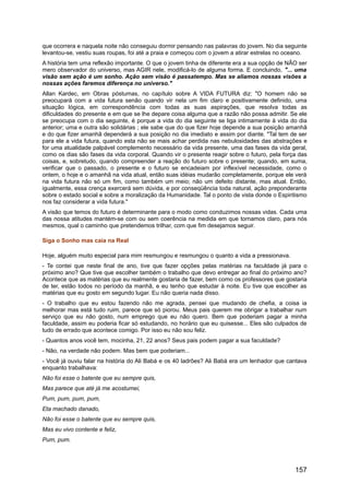 que ocorrera e naquela noite não conseguiu dormir pensando nas palavras do jovem. No dia seguinte
levantou-se, vestiu suas roupas, foi até a praia e começou com o jovem a atirar estrelas no oceano.
A história tem uma reflexão importante. O que o jovem tinha de diferente era a sua opção de NÃO ser
mero observador do universo, mas AGIR nele, modificá-lo de alguma forma. E concluindo, "... uma
visão sem ação é um sonho. Ação sem visão é passatempo. Mas se aliamos nossas visões a
nossas ações faremos diferença no universo."
Allan Kardec, em Obras póstumas, no capítulo sobre A VIDA FUTURA diz: "O homem não se
preocupará com a vida futura senão quando vir nela um fim claro e positivamente definido, uma
situação lógica, em correspondência com todas as suas aspirações, que resolva todas as
dificuldades do presente e em que se lhe depare coisa alguma que a razão não possa admitir. Se ele
se preocupa com o dia seguinte, é porque a vida do dia seguinte se liga intimamente à vida do dia
anterior; uma e outra são solidárias ; ele sabe que do que fizer hoje depende a sua posição amanhã
e do que fizer amanhã dependerá a sua posição no dia imediato e assim por diante. "Tal tem de ser
para ele a vida futura, quando esta não se mais achar perdida nas nebulosidades das abstrações e
for uma atualidade palpável complemento necessário da vida presente, uma das fases da vida geral,
como os dias são fases da vida corporal. Quando vir o presente reagir sobre o futuro, pela força das
coisas, e, sobretudo, quando compreender a reação do futuro sobre o presente; quando, em suma,
verificar que o passado, o presente e o futuro se encadeiam por inflexível necessidade, como o
ontem, o hoje e o amanhã na vida atual, então suas idéias mudarão completamente, porque ele verá
na vida futura não só um fim, como também um meio; não um defeito distante, mas atual. Então,
igualmente, essa crença exercerá sem dúvida, e por conseqüência toda natural, ação preponderante
sobre o estado social e sobre a moralização da Humanidade. Tal o ponto de vista donde o Espiritismo
nos faz considerar a vida futura."
A visão que temos do futuro é determinante para o modo como conduzimos nossas vidas. Cada uma
das nossa atitudes mantém-se com ou sem coerência na medida em que tornamos claro, para nós
mesmos, qual o caminho que pretendemos trilhar, com que fim desejamos seguir.
Siga o Sonho mas caia na Real
Hoje, alguém muito especial para mim resmungou e resmungou o quanto a vida a pressionava.
- Te contei que neste final de ano, tive que fazer opções pelas matérias na faculdade já para o
próximo ano? Que tive que escolher também o trabalho que devo entregar ao final do próximo ano?
Acontece que as matérias que eu realmente gostaria de fazer, bem como os professores que gostaria
de ter, estão todos no período da manhã, e eu tenho que estudar à noite. Eu tive que escolher as
matérias que eu gosto em segundo lugar. Eu não queria nada disso.
- O trabalho que eu estou fazendo não me agrada, pensei que mudando de chefia, a coisa ia
melhorar mas está tudo ruim, parece que só piorou. Meus pais querem me obrigar a trabalhar num
serviço que eu não gosto, num emprego que eu não quero. Bem que poderiam pagar a minha
faculdade, assim eu poderia ficar só estudando, no horário que eu quisesse... Eles são culpados de
tudo de errado que acontece comigo. Por isso eu não sou feliz.
- Quantos anos você tem, mocinha, 21, 22 anos? Seus pais podem pagar a sua faculdade?
- Não, na verdade não podem. Mas bem que poderiam...
- Você já ouviu falar na história do Ali Babá e os 40 ladrões? Ali Babá era um lenhador que cantava
enquanto trabalhava:
Não foi esse o batente que eu sempre quis,
Mas parece que até já me acostumei,
Pum, pum, pum, pum,
Eta machado danado,
Não foi esse o batente que eu sempre quis,
Mas eu vivo contente e feliz,
Pum, pum.
157
 