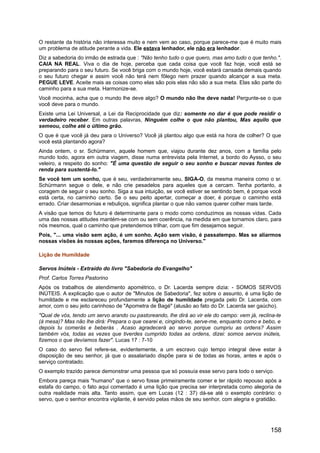 O restante da história não interessa muito e nem vem ao caso, porque parece-me que é muito mais
um problema de atitude perante a vida. Ele estava lenhador, ele não era lenhador.
Diz a sabedoria do irmão de estrada que : "Não tenho tudo o que quero, mas amo tudo o que tenho.".
CAIA NA REAL. Viva o dia de hoje, perceba que cada coisa que você faz hoje, você está se
preparando para o seu futuro. Se você briga com o mundo hoje, você estará cansada demais quando
o seu futuro chegar e assim você não terá nem fôlego nem prazer quando alcançar a sua meta.
PEGUE LEVE. Aceite mais as coisas como elas são pois elas não são a sua meta. Elas são parte do
caminho para a sua meta. Harmonize-se.
Você mocinha, acha que o mundo lhe deve algo? O mundo não lhe deve nada! Pergunte-se o que
você deve para o mundo.
Existe uma Lei Universal, a Lei da Reciprocidade que diz: somente no dar é que pode residir o
verdadeiro receber. Em outras palavras, Ninguém colhe o que não plantou, Mas aquilo que
semeou, colhe até o último grão.
O que é que você já deu para o Universo? Você já plantou algo que está na hora de colher? O que
você está plantando agora?
Ainda ontem, o sr. Schürmann, aquele homem que, viajou durante dez anos, com a família pelo
mundo todo, agora em outra viagem, disse numa entrevista pela Internet, a bordo do Aysso, o seu
veleiro, a respeito do sonho: "É uma questão de seguir o seu sonho e buscar novas fontes de
renda para sustentá-lo."
Se você tem um sonho, que é seu, verdadeiramente seu, SIGA-O, da mesma maneira como o sr.
Schürmann segue o dele, e não crie pesadelos para aqueles que a cercam. Tenha portanto, a
coragem de seguir o seu sonho. Siga a sua intuição, se você estiver se sentindo bem, é porque você
está certa, no caminho certo. Se o seu peito apertar, começar a doer, é porque o caminho está
errado. Criar desarmonias e rebuliços, significa plantar o que não vamos querer colher mais tarde.
A visão que temos do futuro é determinante para o modo como conduzimos as nossas vidas. Cada
uma das nossas atitudes mantém-se com ou sem coerência, na medida em que tornamos claro, para
nós mesmos, qual o caminho que pretendemos trilhar, com que fim desejamos seguir.
Pois, "... uma visão sem ação, é um sonho. Ação sem visão, é passatempo. Mas se aliarmos
nossas visões às nossas ações, faremos diferença no Universo."
Lição de Humildade
Servos Inúteis - Extraído do livro "Sabedoria do Evangelho"
Prof. Carlos Torres Pastorino
Após os trabalhos de atendimento apométrico, o Dr. Lacerda sempre dizia: - SOMOS SERVOS
INÚTEIS. A explicação que o autor de "Minutos de Sabedoria", fez sobre o assunto, é uma lição de
humildade e me esclareceu profundamente a lição de humildade pregada pelo Dr. Lacerda, com
amor, com o seu jeito carinhoso de "Apometra de Bagé" (alusão ao fato do Dr. Lacerda ser gaúcho).
"Qual de vós, tendo um servo arando ou pastoreando, lhe dirá ao vir ele do campo: vem já, reclina-te
(à mesa)? Mas não lhe dirá: Prepara o que cearei e, cingindo-te, serve-me, enquanto como e bebo, e
depois tu comerás e beberás . Acaso agradecerá ao servo porque cumpriu as ordens? Assim
também vós, todas as vezes que tiverdes cumprido todas as ordens, dizei: somos servos inúteis,
fizemos o que devíamos fazer". Lucas 17 : 7-10
O caso do servo fiel refere-se, evidentemente, a um escravo cujo tempo integral deve estar à
disposição de seu senhor, já que o assalariado dispõe para si de todas as horas, antes e após o
serviço contratado.
O exemplo trazido parece demonstrar uma pessoa que só possuía esse servo para todo o serviço.
Embora pareça mais "humano" que o servo fosse primeiramente comer e ter rápido repouso após a
estafa do campo, o fato aqui comentado é uma lição que precisa ser interpretada como alegoria de
outra realidade mais alta. Tanto assim, que em Lucas (12 : 37) dá-se até o exemplo contrário: o
servo, que o senhor encontra vigilante, é servido pelas mãos de seu senhor, com alegria e gratidão.
158
 