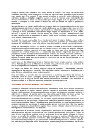 forças da Natureza para defesa da tribo contra animais e inimigos. Essa magia natural teve suas
finalidades distorcidas, tornando-se arma mortífera nas mãos de magos renegados. Encantamentos
eram usados para fins escusos. E para agredir, prejudicar e confundir, tanto indivíduos como
exércitos e Estados. A ambição e o egoísmo usaram as forças da Natureza para o Mal; espíritos dos
diversos reinos foram e ainda são escravizados por magos negros, que não poupam o próprio
Homem. A distorção e o uso errado da magia fez com que caísse em rápida e progressiva
decadência.
No mais das vezes, a magia é a utilização das forças da Natureza, dos seus elementos e dos seres
espirituais que os coordenam. A Natureza é a obra de Deus na sua forma pura, não é boa, nem ruim,
ela é! Nós, os seres humanos, no nosso agir errado é que utilizamos maldosamente essas energias,
e ao longo do nosso aprendizado, nos tornamos magos negros, nos distanciamos da Lei do Criador,
deixando o orgulho e a vaidade, assumir espaço em nossos corações. Desaprendemos como
receber a energia divina e aprendemos a ganhar "poder" sobre os nossos companheiros e assim
sugar as suas minguadas energias.
Ao longo das nossas encarnações, fomos nos tornando seres devedores da Lei, e nesse errôneo
caminhar, Deus se apieda e permite que paguemos com o Amor, as dívidas que contraímos. Esta é a
finalidade das nossas vidas, "Amar a Deus sobre todas as coisas e ao próximo como a nós mesmos."
O pior tipo de obsessão, contudo, por todos os motivos complexa, é sem dúvida o que envolve a
superlativamente nefasta magia negra. Ao nos depararmos com tais casos, de antemão sabemos:
será necessário ministrar tratamento criterioso, etapa por etapa, para retirar os obsessores (que
costumam ser muitos). Procedemos à desativação dos campos magnéticos que, sem esta
providência, ficariam atuando indefinidamente sobre a vítima. Isto é muito importante. Alertamos: a
ação magnética só desaparece se desativada por ação externa em relação à pessoa, ou se o
enfermo conseguir elevar seu padrão vibratório a um ponto tal que lhe permita livrar-se, por si
próprio, da prisão magnética.
Assim como um dia utilizamos as forças da Natureza de maneira errada, podemos contar também
com a Natureza para que a utilizemos da maneira certa, pelo menos, desta vez. Entidades da
Natureza sempre estarão presentes e dispostas a nos auxiliarem.
Os magos das trevas têm atuação bastante conhecida. Astuciosa. Dissimuladora. Diabólica.
Apresentam-se às vezes com mansidão. São aparências, ciladas, camuflagens, despistamentos e
ardis. Somente pela dialética, pouco será conseguido.
Para enfrentá-los, o operador deve ter conhecimento e suficiente experiência de técnicas de
contenção, além do poder e proteção espiritual bastante para enfrentá-los. Nunca se poderá
esquecer de que, ao longo de séculos, eles vêm se preparando - e muito bem - para neutralizar as
ações contra eles, e, se possível, revertê-las contra quem tentar neutralizá-los.
Síndrome da Ressonância Vibratória com o Passado
Lembranças sugestivas de uma outra encarnação, seguramente, fluem de um arquivo de memória
que não o existente no cérebro material, sugerem a evidência de arquivos perenes situados em
campos multidimensionais da complexidade humana, portanto, estruturas que preexistem ao berço e
sobrevivem ao túmulo. O espírito eterno que nos habita, guarda todas as cenas vividas nas
encarnações anteriores. Tudo, sensações, emoções e pensamentos, com todo seu colorido.
Ressonância vibratória com o passado, são vislumbres fugazes de fatos vivenciados em uma outra
equação de tempo e que, em certas circunstâncias, na encarnação atual, emergem do psiquismo de
profundidade através de "flashes" ideoplásticos de situações vividas em encarnações anteriores. A
pessoa encarnada não se recorda de vidas passadas porque o cérebro físico não viveu aquelas
situações e, logicamente, delas não tem registro. Nosso cérebro está apto a tratar de fenômenos que
fazem parte da existência atual, e não de outras.
Se a ressonância é de caráter positivo, expressando a recordação de um evento agradável, não
desperta maiores atenções, confundindo-se com experiências prazerosas do cotidiano. Porém, no
caso de uma ressonância negativa, ocorrem lembranças de certas atitudes infelizes do homem
terreno, a exemplo, de suicídios, crimes, desilusões amorosas e prejuízos infligidos aos outros,
podem gerar conflitos espirituais duradouros. São contingências marcantes, responsáveis por
profundas cicatrizes psicológicas que permanecem indelevelmente gravadas na memória espiritual.
Nas reencarnações seguintes, essas reminiscências podem emergir espontaneamente sob a forma
16
 