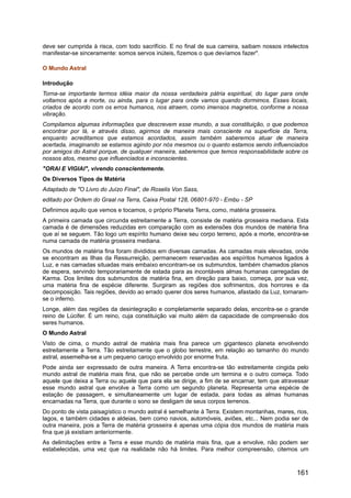 deve ser cumprida à risca, com todo sacrifício. E no final de sua carreira, saibam nossos intelectos
manifestar-se sinceramente: somos servos inúteis, fizemos o que devíamos fazer".
O Mundo Astral
Introdução
Torna-se importante termos idéia maior da nossa verdadeira pátria espiritual, do lugar para onde
voltamos após a morte, ou ainda, para o lugar para onde vamos quando dormimos. Esses locais,
criados de acordo com os erros humanos, nos atraem, como imensos magnetos, conforme a nossa
vibração.
Compilamos algumas informações que descrevem esse mundo, a sua constituição, o que podemos
encontrar por lá, e através disso, agirmos de maneira mais consciente na superfície da Terra,
enquanto acreditamos que estamos acordados, assim também saberemos atuar de maneira
acertada, imaginando se estamos agindo por nós mesmos ou o quanto estamos sendo influenciados
por amigos do Astral porque, de qualquer maneira, saberemos que temos responsabilidade sobre os
nossos atos, mesmo que influenciados e inconscientes.
"ORAI E VIGIAI", vivendo conscientemente.
Os Diversos Tipos de Matéria
Adaptado de "O Livro do Juízo Final", de Roselis Von Sass,
editado por Ordem do Graal na Terra, Caixa Postal 128, 06801-970 - Embu - SP
Definimos aquilo que vemos e tocamos, o próprio Planeta Terra, como, matéria grosseira.
A primeira camada que circunda estreitamente a Terra, consiste de matéria grosseira mediana. Esta
camada é de dimensões reduzidas em comparação com as extensões dos mundos de matéria fina
que aí se seguem. Tão logo um espírito humano deixe seu corpo terreno, após a morte, encontra-se
numa camada de matéria grosseira mediana.
Os mundos de matéria fina foram divididos em diversas camadas. As camadas mais elevadas, onde
se encontram as Ilhas da Ressurreição, permanecem reservadas aos espíritos humanos ligados à
Luz, e nas camadas situadas mais embaixo encontram-se os submundos, também chamados planos
de espera, servindo temporariamente de estada para as incontáveis almas humanas carregadas de
Karma. Dos limites dos submundos de matéria fina, em direção para baixo, começa, por sua vez,
uma matéria fina de espécie diferente. Surgiram as regiões dos sofrimentos, dos horrores e da
decomposição. Tais regiões, devido ao errado querer dos seres humanos, afastado da Luz, tornaram-
se o inferno.
Longe, além das regiões da desintegração e completamente separado delas, encontra-se o grande
reino de Lúcifer. É um reino, cuja constituição vai muito além da capacidade de compreensão dos
seres humanos.
O Mundo Astral
Visto de cima, o mundo astral de matéria mais fina parece um gigantesco planeta envolvendo
estreitamente a Terra. Tão estreitamente que o globo terrestre, em relação ao tamanho do mundo
astral, assemelha-se a um pequeno caroço envolvido por enorme fruta.
Pode ainda ser expressado de outra maneira. A Terra encontra-se tão estreitamente cingida pelo
mundo astral de matéria mais fina, que não se percebe onde um termina e o outro começa. Todo
aquele que deixa a Terra ou aquele que para ela se dirige, a fim de se encarnar, tem que atravessar
esse mundo astral que envolve a Terra como um segundo planeta. Representa uma espécie de
estação de passagem, e simultaneamente um lugar de estada, para todas as almas humanas
encarnadas na Terra, que durante o sono se desligam de seus corpos terrenos.
Do ponto de vista paisagístico o mundo astral é semelhante à Terra. Existem montanhas, mares, rios,
lagos, e também cidades e aldeias, bem como navios, automóveis, aviões, etc... Nem podia ser de
outra maneira, pois a Terra de matéria grosseira é apenas uma cópia dos mundos de matéria mais
fina que já existiam anteriormente.
As delimitações entre a Terra e esse mundo de matéria mais fina, que a envolve, não podem ser
estabelecidas, uma vez que na realidade não há limites. Para melhor compreensão, citemos um
161
 