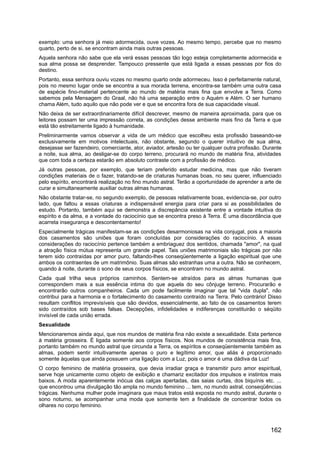 exemplo: uma senhora já meio adormecida, ouve vozes. Ao mesmo tempo, percebe que no mesmo
quarto, perto de si, se encontram ainda mais outras pessoas.
Aquela senhora não sabe que ela verá essas pessoas tão logo esteja completamente adormecida e
sua alma possa se desprender. Tampouco pressente que está ligada a essas pessoas por fios do
destino.
Portanto, essa senhora ouviu vozes no mesmo quarto onde adormeceu. Isso é perfeitamente natural,
pois no mesmo lugar onde se encontra a sua morada terrena, encontra-se também uma outra casa
de espécie fino-material pertencente ao mundo de matéria mais fina que envolve a Terra. Como
sabemos pela Mensagem do Graal, não há uma separação entre o Aquém e Além. O ser humano
chama Além, tudo aquilo que não pode ver e que se encontra fora de sua capacidade visual.
Não deixa de ser extraordinariamente difícil descrever, mesmo de maneira aproximada, para que os
leitores possam ter uma impressão correta, as condições desse ambiente mais fino da Terra e que
está tão estreitamente ligado à humanidade.
Preliminarmente vamos observar a vida de um médico que escolheu esta profissão baseando-se
exclusivamente em motivos intelectuais, não obstante, segundo o querer intuitivo de sua alma,
desejasse ser fazendeiro, comerciante, ator, aviador, artesão ou ter qualquer outra profissão. Durante
a noite, sua alma, ao desligar-se do corpo terreno, procurará no mundo de matéria fina, atividades
que com toda a certeza estarão em absoluto contraste com a profissão de médico.
Já outras pessoas, por exemplo, que teriam preferido estudar medicina, mas que não tiveram
condições materiais de o fazer, tratando-se de criaturas humanas boas, no seu querer, influenciado
pelo espírito, encontrará realização no fino mundo astral. Terão a oportunidade de aprender a arte de
curar e simultaneamente auxiliar outras almas humanas.
Não obstante tratar-se, no segundo exemplo, de pessoas relativamente boas, evidencia-se, por outro
lado, que faltou a essas criaturas a indispensável energia para criar para si as possibilidades de
estudo. Portanto, também aqui se demonstra a discrepância existente entre a vontade intuitiva do
espírito e da alma, e a vontade do raciocínio que se encontra preso à Terra. É uma discordância que
acarreta insegurança e descontentamento!
Especialmente trágicas manifestam-se as condições desarmoniosas na vida conjugal, pois a maioria
dos casamentos são uniões que foram concluídas por considerações do raciocínio. A essas
considerações do raciocínio pertence também a embriaguez dos sentidos, chamada "amor", na qual
a atração física mútua representa um grande papel. Tais uniões matrimoniais são trágicas por não
terem sido contraídas por amor puro, faltando-lhes conseqüentemente a ligação espiritual que une
ambos os contraentes de um matrimônio. Suas almas são estranhas uma a outra. Não se conhecem,
quando à noite, durante o sono de seus corpos físicos, se encontram no mundo astral.
Cada qual trilha seus próprios caminhos. Sentem-se atraídos para as almas humanas que
correspondem mais a sua essência intima do que aquela do seu cônjuge terreno. Procurarão e
encontrarão outros companheiros. Cada um pode facilmente imaginar que tal "vida dupla", não
contribui para a harmonia e o fortalecimento do casamento contraído na Terra. Pelo contrário! Disso
resultam conflitos imprevisíveis que são devidos, essencialmente, ao fato de os casamentos terem
sido contraídos sob bases falsas. Decepções, infidelidades e indiferenças constituirão o séqüito
invisível de cada união errada.
Sexualidade
Mencionaremos ainda aqui, que nos mundos de matéria fina não existe a sexualidade. Esta pertence
à matéria grosseira. É ligada somente aos corpos físicos. Nos mundos de consistência mais fina,
portanto também no mundo astral que circunda a Terra, os espíritos e conseqüentemente também as
almas, podem sentir intuitivamente apenas o puro e legítimo amor, que aliás é proporcionado
somente àquelas que ainda possuem uma ligação com a Luz, pois o amor é uma dádiva da Luz!
O corpo feminino de matéria grosseira, que devia irradiar graça e transmitir puro amor espiritual,
serve hoje unicamente como objeto de exibição e chamariz excitador dos impulsos e instintos mais
baixos. A moda aparentemente inócua das calças apertadas, das saias curtas, dos biquínis etc. ...
que encontrou uma divulgação tão ampla no mundo feminino ... tem, no mundo astral, conseqüências
trágicas. Nenhuma mulher pode imaginara que maus tratos está exposta no mundo astral, durante o
sono noturno, se acompanhar uma moda que somente tem a finalidade de concentrar todos os
olhares no corpo feminino.
162
 