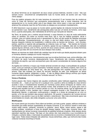 As almas femininas ao se separarem de seus corpos grosso-materiais, durante o sono - fato que
sempre ocorre - encontram-se completamente nuas no mundo astral, de acordo com seu "mais
íntimo desejo".
Fora da matéria grosseira não há mais barreiras do raciocínio! O ser humano tem de mostrar-se
como é! Cada ser feminino que acompanha prazerosamente toda a moda indecente, tem de
apresentar-se nu no mundo astral, pois é seu desejo mais íntimo expor o mais que pode de seus
atrativos! No ambiente mais fino da Terra todos os desejos se concretizam imediatamente...
É difícil descrever o que se passa no mundo astral, quando legiões de criaturas humanas femininas
se apresentam nuas. Geralmente são perseguidas pelas ruas por um bando de homens, como caça
livre e, quando alcançadas, são maltratadas de tal forma que mal pode ser descrito ...
Na Terra, de acordo com o instinto sexual terrenal, o corpo feminino nu atua de modo estimulante
sobre os sentidos. Em todos os mundos mais finos, isto é, fora da matéria grosseira, dá-se o
contrário, pois um instinto sexual como o apresentado na Terra, ali não existe! As relações amorosas
ali são diferentes. Conseqüentemente, um corpo nu não tem efeito atrativo, mas sim, repelente.
Apenas desperta instintos de brutalidade e violência entre os bandos de homens... com chicotes,
pedras, espinhos e sujeiras são perseguidas as criaturas nuas, em fuga ... Tais bandos de homens
manifestam-se assim como possessos, no entanto, apesar de sua crueldade, eles são na realidade
apenas figuras cômicas, pois na Terra, quando em seus corpos carnais, apóiam as modas femininas
imorais, já que elas vêm ao encontro de seus desejos mais ocultos...
Mesmo as meninas em idade infantil são vestidas hoje de tal modo que desde pequenas atraem para
si inúmeros olhares e desejos do mundo masculino...
A fim de que não haja erros, mencionaremos aqui que as almas femininas nuas, acima referidas, não
se tratam de seres humanos destacadamente maus. Geralmente são criaturas superficiais e
indolentes de espírito, que tudo acompanham para não serem consideradas de maneira alguma fora
da moda ...
As legiões de mulheres e moças cuja missão terrenal consiste em atiçar a sensualidade de qualquer
modo, como por exemplo os assim chamados "símbolos sexuais", dos filmes e teatros, bem como as
inúmeras intérpretes de "strip tease" etc., não são perseguidas nem caçadas durante o seu sono
terreno. Elas são evitadas por todos! As terríveis doenças de pele, que desfiguram as almas
humanas dessa espécie, afugentam a todos... E são os efeitos dessa doença anímica que impele
para o suicídio tantos dos tão invejados "símbolos sexuais" na Terra ...
Vícios e Pendores
Outros grupos não menos trágicos são aqueles constituídos pelos habituais jogadores, beberrões,
fumantes, etc. ... Cada um que traz em si qualquer vício, quando a alma se desliga do corpo terreno
durante o sono, é imediatamente recebida por inúmeras outras almas entregues ao mesmo vício.
Fica à mercê dessas almas, pois são sempre muitas. Elas arrastam-no de um grupo para outro e
sempre para aqueles que tem o mesmo pendor ou vício. As mesmas almas, que se aglomeram em
sua volta durante o sono, também não o deixam sossegado durante o dia. Penduram-se nele e,
literalmente falando, e estimulam continuamente o desejo ou a ânsia de entregar-se ao vício ou
pendor, a fim de que também elas possam desfrutá-lo. Só quando o respectivo ser humano terreno
abandonar o seu pendor é que os do Além também o abandonam. Não mais encontrando apoio nas
proximidades do viciado, são então obrigados a procurar uma outra vítima.
Mistificações
No mundo astral que circunda a Terra vêem-se também, por toda a parte, igrejas, edifícios similares e
barracões que estão sempre superlotados de massas humanas. É um contínuo vaivém e entre eles
muitos estão orando, cantando, chorando ou gritando. Jesus, Maria, vários santos, papas e até
antigos profetas, constituem a força de atração desses lugares. Todos eles, inclusive Jesus, são
representados por almas humanas, possuidoras de aptidões artísticas e teatrais. Atrás desses atores
espreitam espíritos das trevas. Tão logo um dos atores não mais preencha a sua incumbência de
imitação a contento deles, é derrubado do pedestal onde se encontra e imediatamente outro ocupa o
lugar vazio. Todas essas imitações são péssimas. Causa estranheza, aliás, que nenhuma das muitas
criaturas humanas reconheça a fraude.
163
 