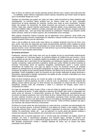Aqui na Terra, os médiuns dos círculos espíritas sempre afirmam que o próprio Jesus fala para eles
... na realidade, esses médiuns enganados avistam apenas impostores que imitam todas as figuras
que a humanidade deseja ver e ouvir.
Também nos barracões que podem ser vistos por toda a parte encontram-se sobre pedestais algo
cambaleantes, os inúmeros falsos profetas que do mesmo modo que na Terra, prometem
proporcionar às almas atacadas por doenças, auxílios para todas as suas vicissitudes. Também
esses não passam de impostores. As almas humanas que procuram e esperam auxílio deles,
contêm, todas elas, apenas espíritos adormecidos. Espíritos alertas nunca esperariam poder ficar
livres dos múltiplos males, mediante a simples colocação das mãos dos médiuns, orações curadoras
e outras práticas mais... sem que antes eles próprios se modifiquem. Pessoas que solicitam auxílio
dessa natureza, vistas de um plano superior, são consideradas como mendigas.
Além dessas compactas massas humanas que se aglomeram como rebanhos, vê-se ainda uma
quantidade de grupos menores, empenhados em disputas e odiosos conflitos que em seus corpos de
matéria grosseira tinham que ser reprimidos.
Todo o mal se efetiva de modo muito mais intenso no imediato ambiente mais fino da Terra. Com
isso, porém, não deve ser esquecido que esses acontecimentos descritos dizem respeito às almas
humanas que ainda se encontram encarnadas em corpos terrenos, participando dessas vivências
apenas durante o sono. Somente depois da morte terrena é que se tornará trágico para essas almas
humanas com seus espíritos adormecidos.
Os Centros de Ensino
Finalizando, devemos voltar ainda mais uma vez às regiões da paz já mencionadas anteriormente,
que sobressaem em luminosas beleza, do ambiente lúgubre de matéria fina que envolve a Terra.
Essas regiões da paz são na realidade regiões de proteção que foram separadas da parte restante
do mundo astral, isto é, que tinham de ser separadas, por obstáculos naturais como rios caudalosos,
vulcões, montanhas, vales profundos e pântanos, desde que muitos milhões de almas humanas se
tornaram instrumentos servis de espíritos renegados, transformando assim o mundo outrora
maravilhoso de matéria fina, num lugar de pânico e horror. As fronteiras naturais de proteção
adaptam-se perfeitamente às formações topográficas da região correspondente. As passagens que
conduzem às regiões da paz através dessas fronteiras, são difíceis de se encontrar e são muito bem
guardadas. Foram protegidas a partir do momento em que hordas malévolas de almas femininas e
masculinas, depravadas e doentes, penetraram nos salões da arte, turvando a atmosfera com seus
fétidos miasmas de decomposição.
Atrás da linha fronteiriça abre-se um mundo de saber e de beleza. Ali se encontram escolas que
dizem respeito à ciência espiritual, às artes, à arte de curar, ao artesanato, à ciência especial dos
reflexos visuais (ciência que aqui na Terra encontra sua expressão no campo da arte e da técnica
fotográfica), escolas onde são mostrados o saber e a estrutura da Criação, assim como a
composição da matéria.
Um lugar de acentuado relevo ocupa o filme, e isso em todas as regiões da paz. É um importante
meio do sistema de ensino. O saber referente à estrutura da Criação, bem como à cooperação dos
vários entes da natureza, é retransmitido somente por filmes. Igualmente, acontecimentos que
ocorreram em planos superiores, bem como filmes de amor. Nesses filmes de amor trata-se sempre
de duas criaturas humanas que em várias encarnações sucessivas foram reunidas pelos guias
espirituais sempre de novo e por tanto tempo, até que uma delas se sobrecarregou tão pesadamente
de carma, ficando assim impossibilitada de um novo encontro. Todos os filmes, qualquer que seja a
sua natureza, são sempre instrutivos e fascinantes.
Os filmes do mundo astral não são produzidos por meios técnicos, e também sua apresentação não
se faz em recintos escuros. A técnica também é uma dádiva do Criador a Sua criatura. Todas as
conquistas técnicas ficam, porém, presas à matéria e dependem do raciocínio, igualmente preso à
matéria. Os automóveis, aviões, etc ... que se observam no mundo astral são apenas modelos à
maneira de maquetes. Nunca poderiam ser construídos nos mundos de matéria fina.
Infelizmente não é possível descrever nem a mínima parte das atividades nas regiões astrais de
proteção. Em meio a maravilhosas paisagens com límpidos lagos, córregos e riachos, com
sussurrantes florestas e com a indescritível pujança de flores, encontram-se os centros de ensino.
Nas florestas amadurecem muitas e variadas espécies de frutas, que os corpos das almas
necessitam como alimento.
164
 