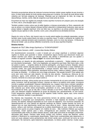 Somente pouquíssimas almas de criaturas humanas terrenas visitam essas regiões da paz durante o
sono. A maior parte desde há muito perdeu essa graça por si própria. Os corpos de suas almas estão
cobertos por terríveis estigmas de doenças. Doenças que se originaram do ódio, da inveja, da
desconfiança, mentira, ciúme, falta de vergonha e por toda sorte de vícios.
Encontram-se hoje nas regiões de proteção muitos espíritos humanos em preparo para uma atuação
na Terra, isto é, uma atuação após o Juízo.
Também existem muitos outros que já estão ligados a crianças encarnadas na Terra, esperando até
que as almas e os corpos dessas crianças tenham adquirido a indispensável madureza, para que se
possa realizar a ligação espiritual. Uma vez feito isso, os espíritos e as almas podem visitar essas
regiões da paz apenas à noite, durante o sono, pois o dia pertence às atividades terrenas.
...
Depois do Juízo na Terra, não haverá mais no mundo astral regiões de proteção separadas, porque
também esse mundo estará liberto de todos os espíritos maus. E então o ambiente de matéria fina
que envolve o planeta terrestre será novamente chamado, como no início dos tempos - O Mundo da
Almas de Cristal - pois as almas refletirão novamente a luz de seus espíritos límpidos.
Bolsões Astrais
Adaptado de "ELE" (Meu Amigo Espiritual) ou "O ENCAPUZADO"
de Luiz Carlos Carneiro, LAKE - Livraria Allan Kardec Editora
Em desdobramento consciente, o autor é levado por um amigo espiritual, a conhecer algumas
regiões no Astral, para aprender e relatar. Compilamos alguns trechos que descrevem locais que
atraem espíritos que vibrem na mesma sintonia, são alertas e advertências que nos ajudam a
meditar na sagrado conselho "Orai e Vigiai" do nosso Divino Mestre.
Percorríamos um deserto de solo pedregoso, avermelhado e poeirento ... Vestes coladas ao corpo
por abundante transpiração ... Nem uma vegetação, por pequenina que fosse. Não havia nada, a não
ser pedra e poeira. ... surgindo detrás de enorme pedregulho, uma figura humana. Despido, estava
completamente coberto daquela poeira nojenta o horrendo ser, apresentando o corpo retalhado por
enormes cortes, dos quais abundantemente, o sangue escorria. Nas mãos sustinha as vísceras
abdominais expostas. Olhos gazeados, denotando enorme medo, voltava a cabeça, voltava a cabeça
em todas as direções ... A criatura era uma chaga ambulante. Vês aquele homem? Pois saibas que
corre sem rumo certo por este deserto, há mais de dois séculos... Suicidou-se. Atirou-se de um
penhasco, agora, corre sofrendo as dores, sentindo-se cair no vácuo, segurando as próprias
vísceras, temendo os urubus que voejam sobre si.
Vislumbrando ao longe, vários pontos que se moviam mansamente de um para outro lado. Estranhos
seres, humanos, mas tal qual gado humano. Usavam as mãos e os joelhos como patas, na postura
normal a qualquer quadrúpede. Estavam inteiramente nus, mugiam como bois e comiam cascalhos,
fazendo escorrer pelos cantos da boca o pó misturado com a saliva. "O Vale dos Recalcitrantes" -
São criaturas que, tendo várias encarnações, persistiram no erro, nada fazendo de aproveitável.
Acomodaram-se tanto, que já não dão a menor atenção à sua forma. Estão tão integrados nesta
vida, que oferecem drástica resistência ao grupo de espíritos que, periodicamente, os vem buscar.
Foram assassinos, ladrões, escroques da pior espécie. Estão vivendo, agora, aqui, como viveram
outrora, colhendo, também o que plantaram.
Na Clareira das Insaciáveis. De início percorremos terreno de plantas rasteiras, cujo porte ia
aumentando à proporção que avançávamos, tornando a mata espessa de enormes e copadas
árvores. De repente, estaquei espantado ao ouvir vozes em algazarra, num murmúrio crescente. Ao
desembocarmos em uma clareira de algumas centenas de metros, quedei transido de horror ao
deparar com as mais deprimentes cenas que meus olhos já viram - várias, desnudas todas elas,
jovens, velhas e até meninas, entregavam-se à prática desenfreada do sexo, umas com as outras,
fazendo tudo quanto se possa imaginar em matéria de sexo. - São mulheres infelizes que quando
encarnadas, viviam apenas para o sexo, entregando-se aos prazeres mais absurdos, foram
surpreendidas pela morte na prática desses abusos, razão pela qual ainda se entregam prazerosas,
aloucadas pelo desejo. Pensam estar tendo contato com homens, outras são lésbicas, outras
praticam o libidinismo ou masturbação desenfreada. Todas foram surpreendidas pelo desencarne, e
como em suas cabeças outros pensamentos não tinham senão sexo, continuam tal como se vivas
estivessem. No reencarne, após tratamento especializado, no Astral, podem retornar, muitas vezes,
165
 